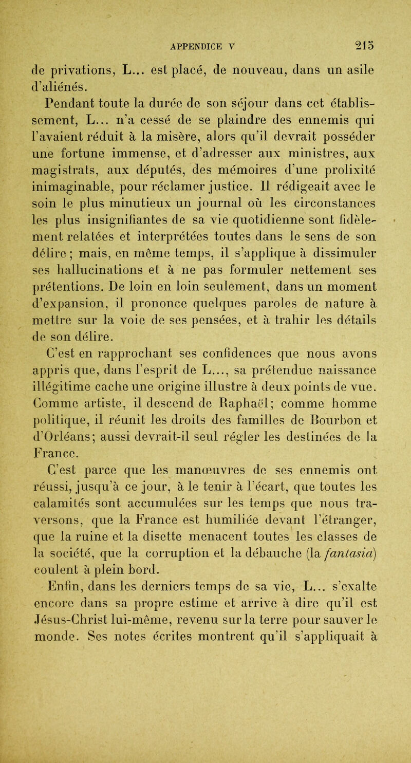 de privations, L... est placé, de nouveau, dans un asile d’aliénés. Pendant toute la durée de son séjour dans cet établis- sement, L... n’a cessé de se plaindre des ennemis qui l’avaient réduit à la misère, alors qu’il devrait posséder une fortune immense, et d’adresser aux ministres, aux magistrats, aux députés, des mémoires d’une prolixité inimaginable, pour réclamer justice. 11 rédigeait avec le soin le plus minutieux un journal où les circonstances les plus insignifiantes de sa vie quotidienne sont fidèle- ment relatées et interprétées toutes dans le sens de son délire ; mais, en même temps, il s’applique à dissimuler ses hallucinations et à ne pas formuler nettement ses prétentions. De loin en loin seulement, dans un moment d’expansion, il prononce quelques paroles de nature à mettre sur la voie de ses pensées, et à trahir les détails de son délire. C’est en rapprochant ses confidences que nous avons appris que, dans l’esprit de L..., sa prétendue naissance illégitime cache une origine illustre à deux points de vue. Comme artiste, il descend de Raphaël; comme homme politique, il réunit les droits des familles de Bourbon et d’Orléans; aussi devrait-il seul régler les destinées de la France. C’est parce que les manœuvres de ses ennemis ont réussi, jusqu’à ce jour, à le tenir à l’écart, que toutes les calamités sont accumulées sur les temps que nous tra- versons, que la France est humiliée devant l’étranger, que la ruine et la disette menacent toutes les classes de la société, que la corruption et la débauche (la fantasia) coulent à plein bord. Enfin, dans les derniers temps de sa vie, L... s’exalte encore dans sa propre estime et arrive à dire qu’il est Jésus-Christ lui-même, revenu sur la terre pour sauver le monde. Ses notes écrites montrent qu’il s’appliquait à