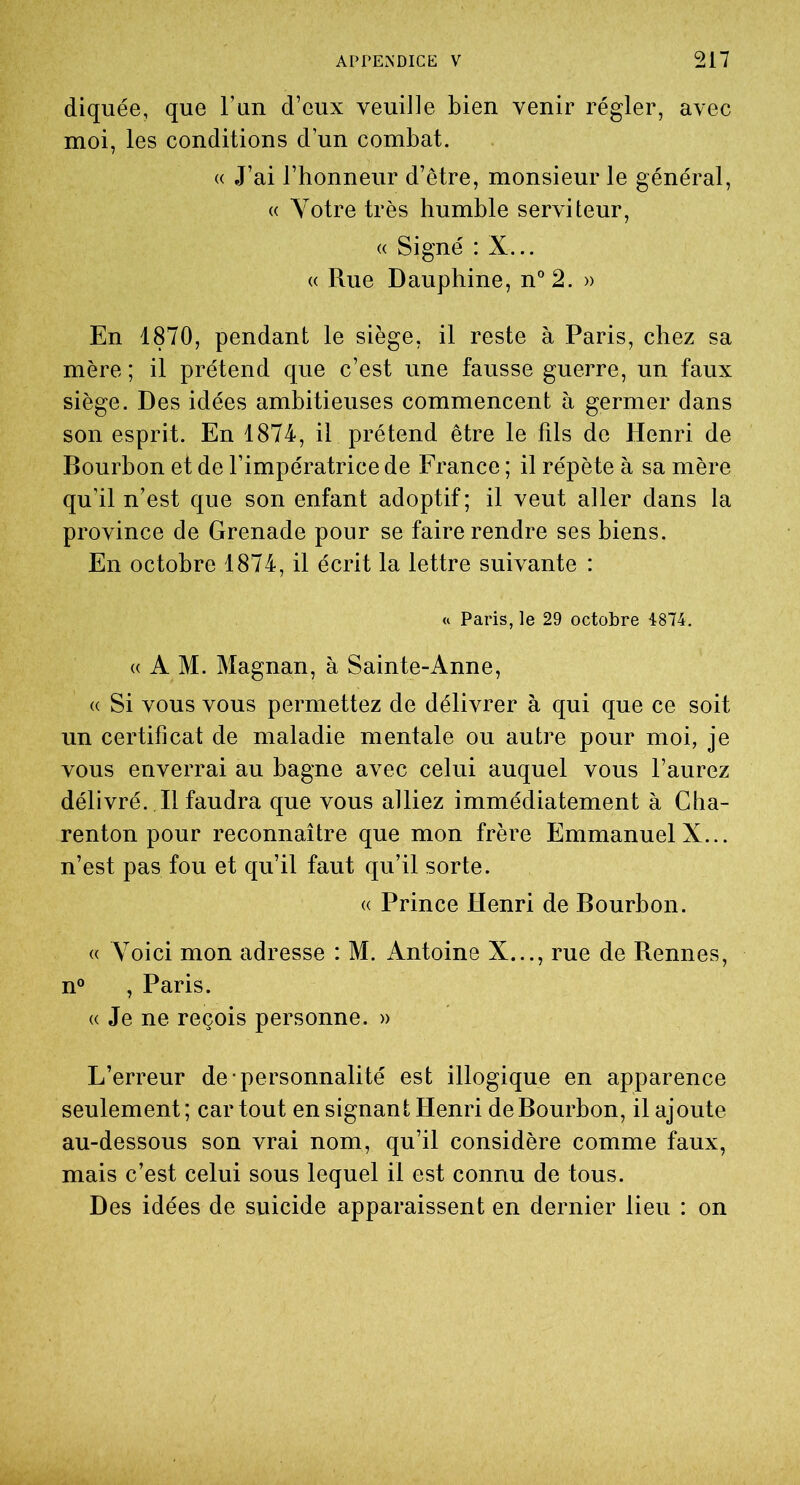 diquée, que l’un d’eux veuille bien venir régler, avec moi, les conditions d’un combat. « J’ai l’honneur d’être, monsieur le général, « Votre très humble serviteur, « Signé : X... « Rue Dauphine, n°2. » En 1870, pendant le siège, il reste à Paris, chez sa mère ; il prétend que c’est une fausse guerre, un faux siège. Des idées ambitieuses commencent à germer dans son esprit. En 1874, il prétend être le fils de Henri de Bourbon et de l’impératrice de France ; il répète à sa mère qu’il n’est que son enfant adoptif; il veut aller dans la province de Grenade pour se faire rendre ses biens. En octobre 1874, il écrit la lettre suivante : « Paris, le 29 octobre 4874. «AM. Magnan, à Sainte-Anne, «• Si vous vous permettez de délivrer à qui que ce soit un certificat de maladie mentale ou autre pour moi, je vous enverrai au bagne avec celui auquel vous l’aurez délivré. Il faudra que vous alliez immédiatement à Cha- renton pour reconnaître que mon frère Emmanuel X... n’est pas fou et qu’il faut qu’il sorte. « Prince Henri de Bourbon. « Voici mon adresse : M. Antoine X..., rue de Rennes, n° , Paris. « Je ne reçois personne. » L’erreur de personnalité est illogique en apparence seulement; car tout en signant Henri de Bourbon, Rajoute au-dessous son vrai nom, qu’il considère comme faux, mais c’est celui sous lequel il est connu de tous. Des idées de suicide apparaissent en dernier lieu : on