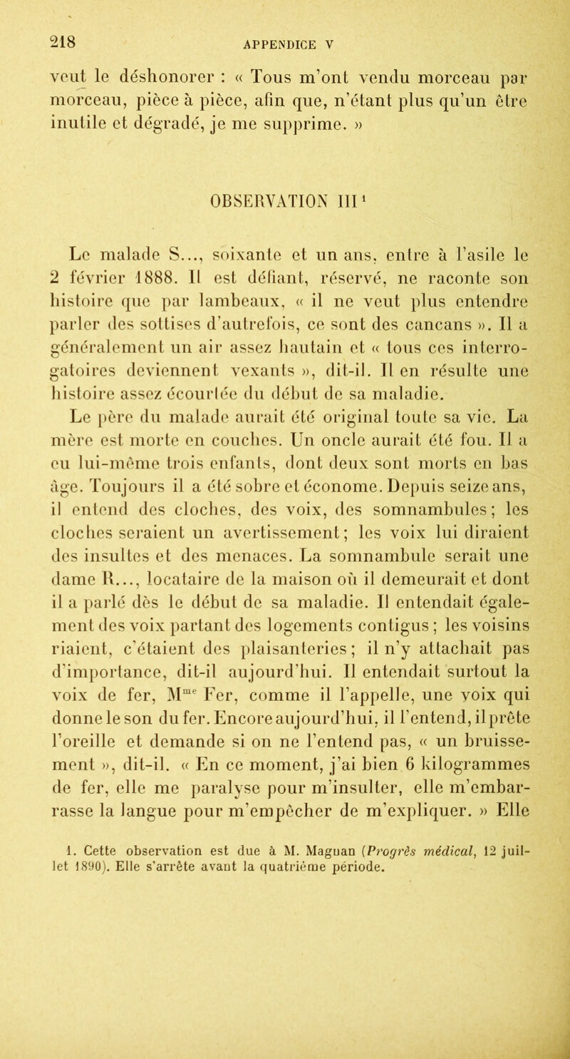 veut le déshonorer : « Tous m’ont vendu morceau par morceau, pièce à pièce, afin que, n’étant plus qu’un être inutile et dégradé, je me supprime. » OBSERVATION III1 Le malade S..., soixante et un ans, entre à l’asile le 2 février 1888. Il est défiant, réservé, ne raconte son histoire que par lambeaux, « il ne veut plus entendre parler des sottises d’autrefois, ce sont des cancans ». Il a généralement un air assez hautain et « tous ces interro- gatoires deviennent vexants », dit-il. Il en résulte une histoire assez écourlée du début de sa maladie. Le père du malade aurait été original toute sa vie. La mère est morte en couches. Un oncle aurait été fou. Il a eu lui-même trois enfants, dont deux sont morts en bas âge. Toujours il a été sobre et économe. Depuis seize ans, il entend des cloches, des voix, des somnambules; les cloches seraient un avertissement; les voix lui diraient des insultes et des menaces. La somnambule serait une dame R..., locataire de la maison où il demeurait et dont il a parlé dès le début de sa maladie. Il entendait égale- ment des voix partant des logements contigus ; les voisins riaient, c'étaient des plaisanteries ; il n’y attachait pas d’importance, dit-il aujourd’hui. Il entendait surtout la voix de fer, Mme Fer, comme il l’appelle, une voix qui donne le son du fer. Encore aujourd’hui, il l’entend, il prête l’oreille et demande si on ne l’entend pas, « un bruisse- ment », dit-il. « En ce moment, j’ai bien 6 kilogrammes de fer, elle me paralyse pour m’insulter, elle m’embar- rasse la langue pour m’empêcher de m’expliquer. » Elle 1. Cette observation est due à M. Maguan (Progrès médical, 12 juil- let 1890). Elle s’arrête avant la quatrième période.
