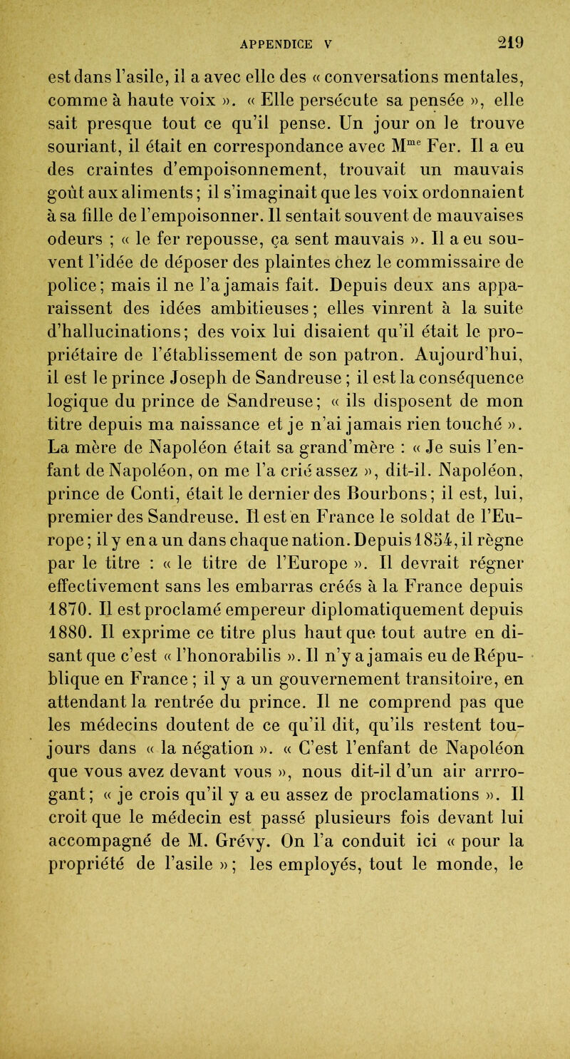 est dans l’asile, il a avec elle des « conversations mentales, comme à haute voix ». « Elle persécute sa pensée », elle sait presque tout ce qu’il pense. Un jour on le trouve souriant, il était en correspondance avec Mme Fer. Il a eu des craintes d’empoisonnement, trouvait un mauvais goût aux aliments ; il s’imaginait que les voix ordonnaient à sa fille de l’empoisonner. 11 sentait souvent de mauvaises odeurs ; « le fer repousse, ça sent mauvais ». Il a eu sou- vent l’idée de déposer des plaintes chez le commissaire de police; mais il ne l’a jamais fait. Depuis deux ans appa- raissent des idées ambitieuses ; elles vinrent à la suite d’hallucinations ; des voix lui disaient qu’il était le pro- priétaire de l’établissement de son patron. Aujourd’hui, il est le prince Joseph de Sandreuse ; il est la conséquence logique du prince de Sandreuse ; « ils disposent de mon titre depuis ma naissance et je n’ai jamais rien touché ». La mère de Napoléon était sa grand’mère : « Je suis l’en- fant de Napoléon, on me l’a crié assez », dit-il. Napoléon, prince de Conti, était le dernier des Bourbons; il est, lui, premier des Sandreuse. Il est en France le soldat de l’Eu- rope; il y en a un dans chaque nation. Depuis 1854, il règne par le titre : « le titre de l’Europe ». Il devrait régner effectivement sans les embarras créés à la France depuis 1870. Il est proclamé empereur diplomatiquement depuis 1880. Il exprime ce titre plus haut que tout autre en di- sant que c’est « l’honorabilis ». Il n’y a jamais eu de Répu- blique en France ; il y a un gouvernement transitoire, en attendant la rentrée du prince. Il ne comprend pas que les médecins doutent de ce qu’il dit, qu’ils restent tou- jours dans « la négation ». « C’est l’enfant de Napoléon que vous avez devant vous », nous dit-il d’un air arrro- gant; « je crois qu’il y a eu assez de proclamations ». Il croit que le médecin est passé plusieurs fois devant lui accompagné de M. Grévy. On l’a conduit ici « pour la propriété de l’asile » ; les employés, tout le monde, le