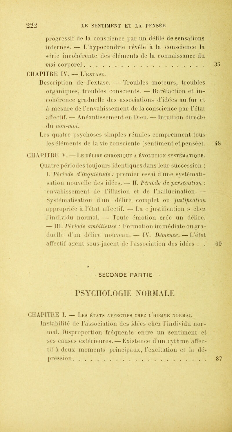 progressif de la conscience par un défilé de sensations internes. — L'hypocondrie révèle à la conscience la série incohérente des éléments de la connaissance du moi corporel 35 CHAPITRE IV. — L’extasf. Description de l’extase. — Troubles moteurs, troubles organiques, troubles conscients. — Raréfaction et in- cohérence graduelle des associations d’idées au fur et à mesure de l’envahissement de la conscience par l’état affectif. — Anéantissement en Dieu. — Intuition directe du non-moi. Les quatre psychoses simples réunies comprennent tous les éléments de la vie consciente (sentiment et pensée). 48 CHAPITRE V. — Le délire chronique a évolution systématique. Quatre périodes toujours identiques dans leur succession : I. Période d'inquiétude : premier essai d’une systémati- sation nouvelle des idées. — IL Période de persécution : envahissement de l’illusion et de l’hallucination. — Systématisation d'un délire complet ou justification appropriée à l’état affectif. — La « justification » chez l’individu normal. — Toute émotion crée un délire. — III. Période ambitieuse : Formation immédiate ou gra- duelle d’un délire nouveau. — IV. Démence. — L’état affectif agent sous-jacent de l’association des idées . . 60 SECONDE PARTIE PSYCHOLOGIE NORMALE CHAPITRE I. — Les états affectifs chez l’homme normal. Instabilité de l’association des idées chez l’individu nor- mal. Disproportion fréquente entre un sentiment et ses causes extérieures. — Existence d’un rythme affec- tif à deux moments principaux, l’excitation et la dé- pression 87