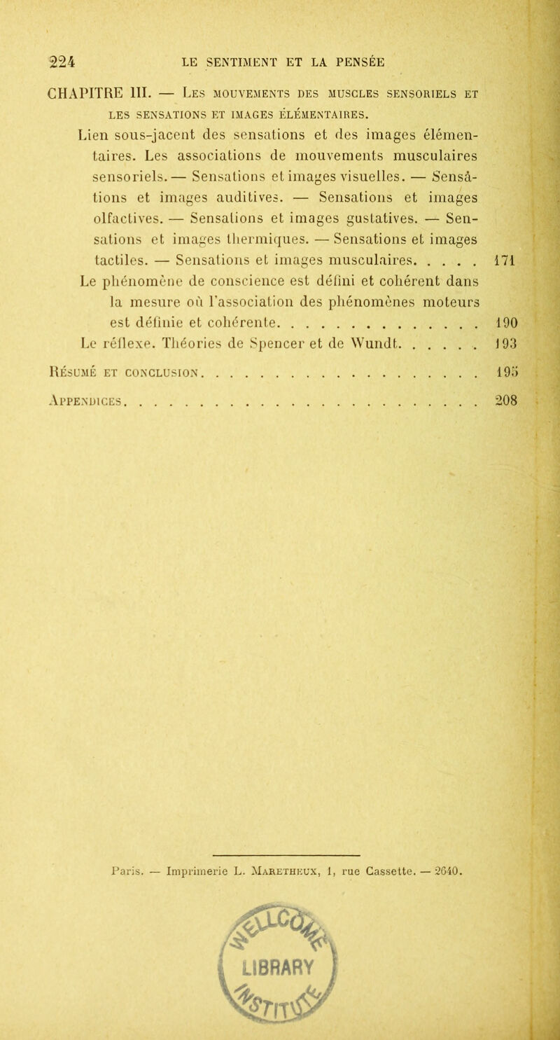CHAPITRE 111. — Les mouvements des muscles sensoriels et LES SENSATIONS ET IMAGES ÉLÉMENTAIRES. Lien sous-jacent des sensations et des images élémen- taires. Les associations de mouvements musculaires sensoriels.— Sensations et images visuelles. — Sensa- tions et images auditives. — Sensations et images olfactives. — Sensations et images gustatives. — Sen- sations et images thermiques. — Sensations et images tactiles. — Sensations et images musculaires Le phénomène de conscience est défini et cohérent dans la mesure où l’association des phénomènes moteurs est définie et cohérente Le réflexe. Théories de Spencer et de Wundt Résumé et conclusion Appendices 208 r