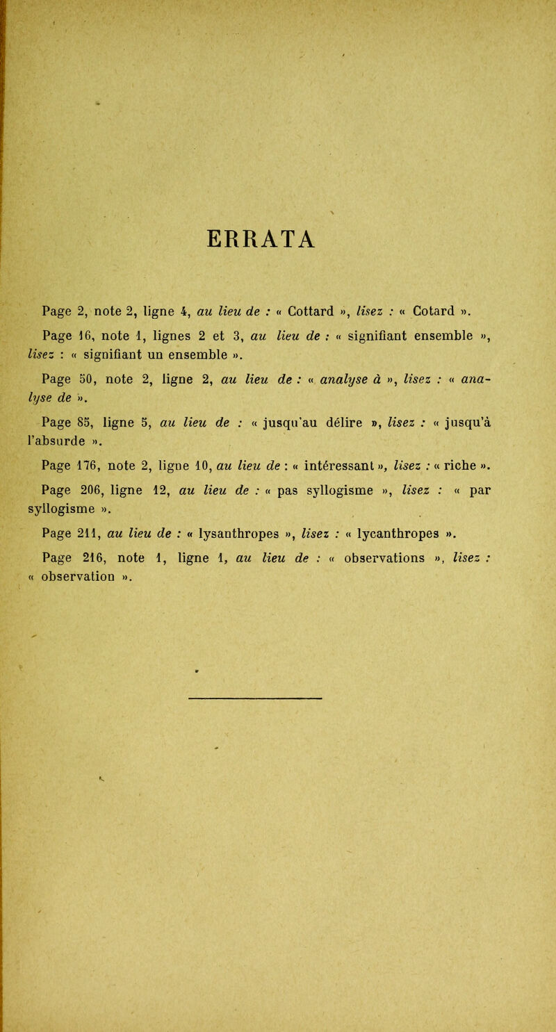 ERRATA Page 2, note 2, ligne 4, au lieu de : « Gottard », lisez : « Cotard ». Page 16, note 1, lignes 2 et 3, au lieu de : « signifiant ensemble », lisez : « signifiant un ensemble ». Page 50, note 2, ligne 2, au lieu de : « analyse à », lisez : « ana- lyse de ». Page 85, ligne 5, au lieu de : « jusqu’au délire », lisez : « jusqu’à l’absurde ». Page 176, note 2, ligne 10, au lieu de : « intéressant », lisez : « riche ». Page 206, ligne 12, au lieu de : « pas syllogisme », lisez : « par syllogisme ». Page 211, au lieu de : « lysanthropes », lisez : « lycanthropes ». Page 216, note 1, ligne 1, au lieu de : « observations », lisez : « observation ».