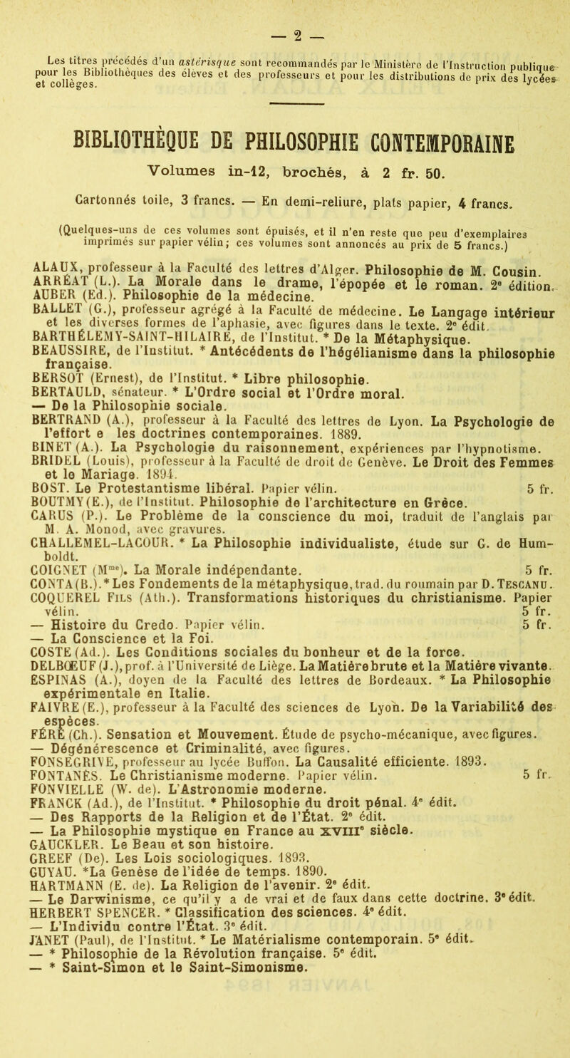 Les titres précédés d’un astérisque sont recommandés par le Ministère de l’Instruction publiaue etUco]IèSgfslbll°the<IUeS deS 6 èVeS et deS Profes?eurs et pour les distributions de prix des lycées BIBLIOTHÈQUE DE PHILOSOPHIE CONTEMPORAINE Volumes in-12, brochés, à 2 fr. 50. Cartonnés toile, 3 francs. — En demi-reliure, plats papier, 4 francs. (Quelques-uns de ces volumes sont épuisés, et il n’en reste que peu d’exemplaires imprimés sur papier vélin; ces volumes sont annoncés au prix de 5 francs.) ALAUX, professeur à la Faculté des lettres d’Alger. Philosophie de M. Cousin. ARRÉAT(L.).La Morale dans le drame, l’épopée et le roman. 2e édition, AUBER (Ed.). Philosophie de la medecine. BALLET (G.), professeur agrégé à la Faculté de médecine. Le Langage intérieur et les diverses formes de l’aphasie, avec figures dans le texte. 2e édit. BARTHÉLEMY-SAINT-H IL AIRE, de l’Institut. * De la Métaphysique. BEAUSSIRE, de l’Institut. * Antécédents de l’hégélianisme dans la philosophie française. BERSOT (Ernest), de l’Institut. * Libre philosophie. BERTAULD, sénateur. * L’Ordre social et l’Ordre moral. — De la Philosophie sociale. BERTRAND (A.), professeur à la Faculté des lettres de Lyon. La Psychologie de l’effort e les doctrines contemporaines. 1889. BINET (A.). La Psychologie du raisonnement, expériences par l’hypnotisme. BRIDEL (Louis), professeur à la Faculté de droit de Genève. Le Droit des Femmes et lo Mariage. 1894. BOST. Le Protestantisme libéral. Papier vélin. 5 fr. BOUTMY(E.), de l’Institut. Philosophie de l’architecture en Grèce. CARUS (P.). Le Problème de la conscience du moi, traduit de l’anglais par M. A. Monod, avec gravures. CHALLEMEL-LACOUR. * La Philosophie individualiste, étude sur G. de Hum- boldt. COIGNET (Mme). La Morale indépendante. 5 fr. CONTA (B.).* Les Fondements de la métaphysique, trad. du roumain par D. Tescanu. COQUEREL Fils (Ath.). Transformations historiques du christianisme. Papier vélin. 5 fr. — Histoire du Credo. Papier vélin. 5 fr. — La Conscience et la Foi. COSTE (Ad.). Les Conditions sociales du bonheur et de la force. DELBüEUF (J.), prof, à l’Université de Liège. La Matière brute et la Matière vivante ESPINAS (A.), doyen de la Faculté des lettres de Bordeaux. * La Philosophie expérimentale en Italie. FAIVRE (E.), professeur à la Faculté des sciences de Lyon. De la Variabilité des espèces. FÉRE (Ch.). Sensation et Mouvement. Étude de psycho-mécanique, avec figures. — Dégénérescence et Criminalité, avec figures. FONSEGRIVE, professeur au lycée Buffon. La Causalité efficiente. 1893. FONTANÈS. Le Christianisme moderne. Papier vélin. 5 fr. FONVIELLE (W. de). L'Astronomie moderne. FRANCK (Ad.), de l’Institut. * Philosophie du droit pénal. 4e édit. — Des Rapports de la Religion et de l’État. 2e édit. — La Philosophie mystique en France au XVIIIe siècle. GAUCKLER. Le Beau et son histoire. GREEF (De). Les Lois sociologiques. 1893. GUYAU. *La Genèse de l’idée de temps. 1890. HARTMANN (E. de). La Religion de l’avenir. 2e édit. — Le Darwinisme, ce qu’il y a de vrai et de faux dans cette doctrine. 3e édit. HERBERT SPENCER. * Classification des sciences. 48 édit. — L’Individu contre l’État. 3e édit. JANET (Paul), de l’Institut. * Le Matérialisme contemporain. 5e édit. — * Philosophie de la Révolution française. 5e édit. — * Saint-Simon et le Saint-Simonisme.