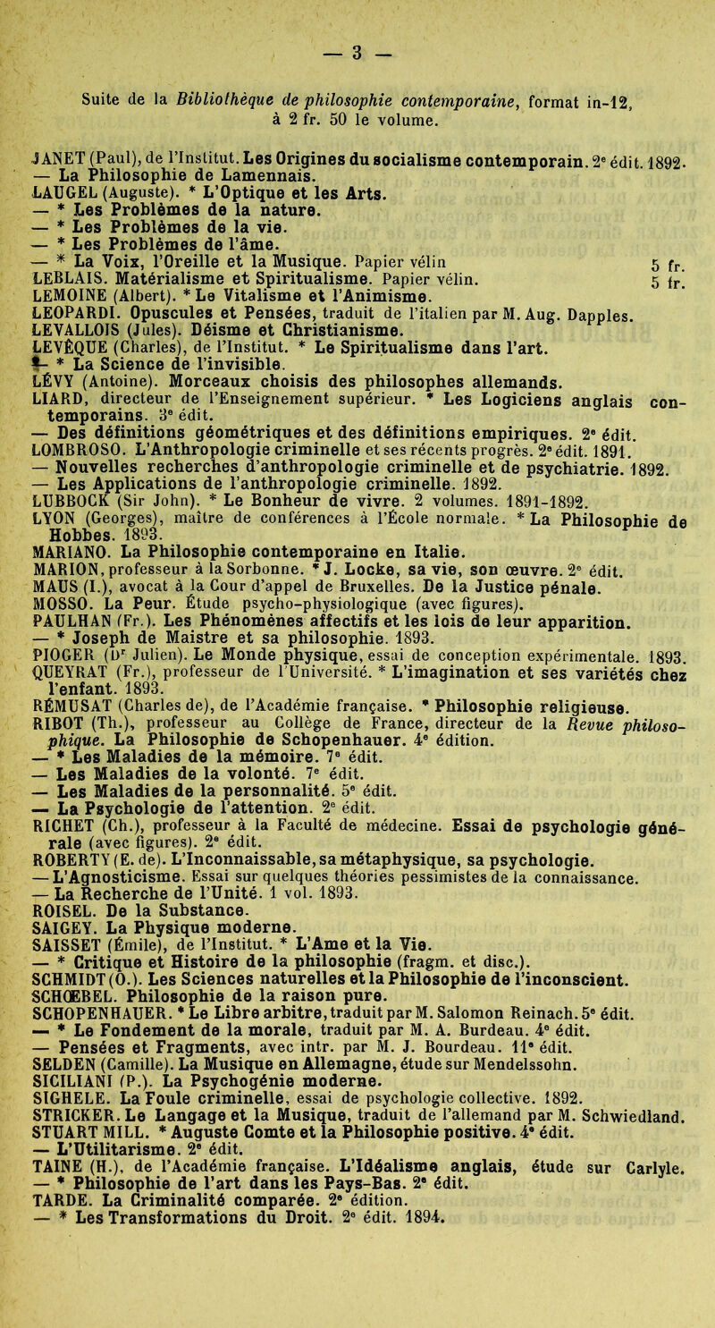 Suite de la Bibliothèque de philosophie contemporaine, format in-12, à 2 fr. 50 le volume. JANET (Paul), de l’Institut. Les Origines du socialisme contemporain. 2e édit 1892. — La Philosophie de Lamennais. LAUGEL (Auguste). * L’Optique et les Arts. — * Les Problèmes de la nature. — * Les Problèmes de la vie. — * Les Problèmes de l’âme. — * La Voix, l’Oreille et la Musique. Papier vélin 5 fr LEBLAIS. Matérialisme et Spiritualisme. Papier vélin. 5 fr[ LEMOINE (Albert). * Le Vitalisme et l’Animisme. LEOPARDI. Opuscules et Pensées, traduit de l’italien par M. Aug. Dapples. LEVALLOIS (Jules). Déisme et Christianisme. LEVÊQUE (Charles), de l’Institut. * Le Spiritualisme dans l’art. V * La Science de l’invisible. LÉVY (Antoine). Morceaux choisis des philosophes allemands. LIARD, directeur de l’Enseignement supérieur. * Les Logiciens anglais con- temporains. 3e édit. — Des définitions géométriques et des définitions empiriques. 2e édit. LOMBROSO. L’Anthropologie criminelle et ses récents progrès. 2e édit. 1891. — Nouvelles recherches d’anthropologie criminelle et de psychiatrie. 1892. — Les Applications de l’anthropologie criminelle. 1892. LUBBOCK (Sir John). * Le Bonheur de vivre. 2 volumes. 1891-1892. LYON (Georges), maître de conférences à l’École normale. * La Philosophie de Hobbes. 1893. MARIANO. La Philosophie contemporaine en Italie. MARION, professeur à la Sorbonne. *1. Locke, sa vie, son œuvre. 2a édit. MAUS (I.), avocat à la Cour d’appel de Bruxelles. De la Justice pénale. MOSSO. La Peur. Étude psycho-physiologique (avec figures). PAULHAN (Fr.). Les Phénomènes affectifs et les lois de leur apparition. — * Joseph de Maistre et sa philosophie. 1893. PIOGER (Dr Julien). Le Monde physique, essai de conception expérimentale. 1893. QUEYRAT (Fr.), professeur de l’Université. * L’imagination et ses variétés chez l’enfant. 1893. RÉMUSAT (Charles de), de l’Académie française. * Philosophie religieuse. RIBOT (Th.), professeur au Collège de France, directeur de la Revue philoso- phique. La Philosophie de Schopenhauer. 4e édition. — * Les Maladies de la mémoire. 7e édit. — Les Maladies de la volonté. 7e édit. — Les Maladies de la personnalité. 5e édit. — La Psychologie de l’attention. 2e édit. RICHET (Ch.), professeur à la Faculté de médecine. Essai de psychologie géné- rale (avec figures). 2e édit. ROBERTY (E. de). L’Inconnaissable, sa métaphysique, sa psychologie. — L’Agnosticisme. Essai sur quelques théories pessimistes de la connaissance. — La Recherche de l’Unité. 1 vol. 1893. ROISEL. De la Substance. SAIGEY. La Physique moderne. SAISSET (Émile), de l’Institut. * L’Ame et la Vie. — * Critique et Histoire de la philosophie (fragm. et dise.). SCHMIDT (O.). Les Sciences naturelles et la Philosophie de l’inconscient. SCHOEBEL. Philosophie de la raison pure. SCHOPENHAUER. * Le Libre arbitre, traduit par M. Salomon Reinach.56 édit. — * Le Fondement de la morale, traduit par M. A. Burdeau. 4e édit. — Pensées et Fragments, avec intr. par M. J. Bourdeau. Il* édit. SELDEN (Camille). La Musique en Allemagne, étude sur Mendelssohn. SICILIANI (P.). La Psychogénie moderne. SIGHELE. La Foule criminelle, essai de psychologie collective. 1892. STR1CKER. Le Langage et la Musique, traduit de l’allemand par M. Schwiedland. STUART MILL. * Auguste Comte et la Philosophie positive. 49 édit. — L’Utilitarisme. 2° édit. TAINE (H.), de l’Académie française. L’Idéalisme anglais, étude sur Carlyle. — * Philosophie de l’art dans les Pays-Bas. 2e édit. TARDE. La Criminalité comparée. 2e édition. — * Les Transformations du Droit. 2a édit. 1894.