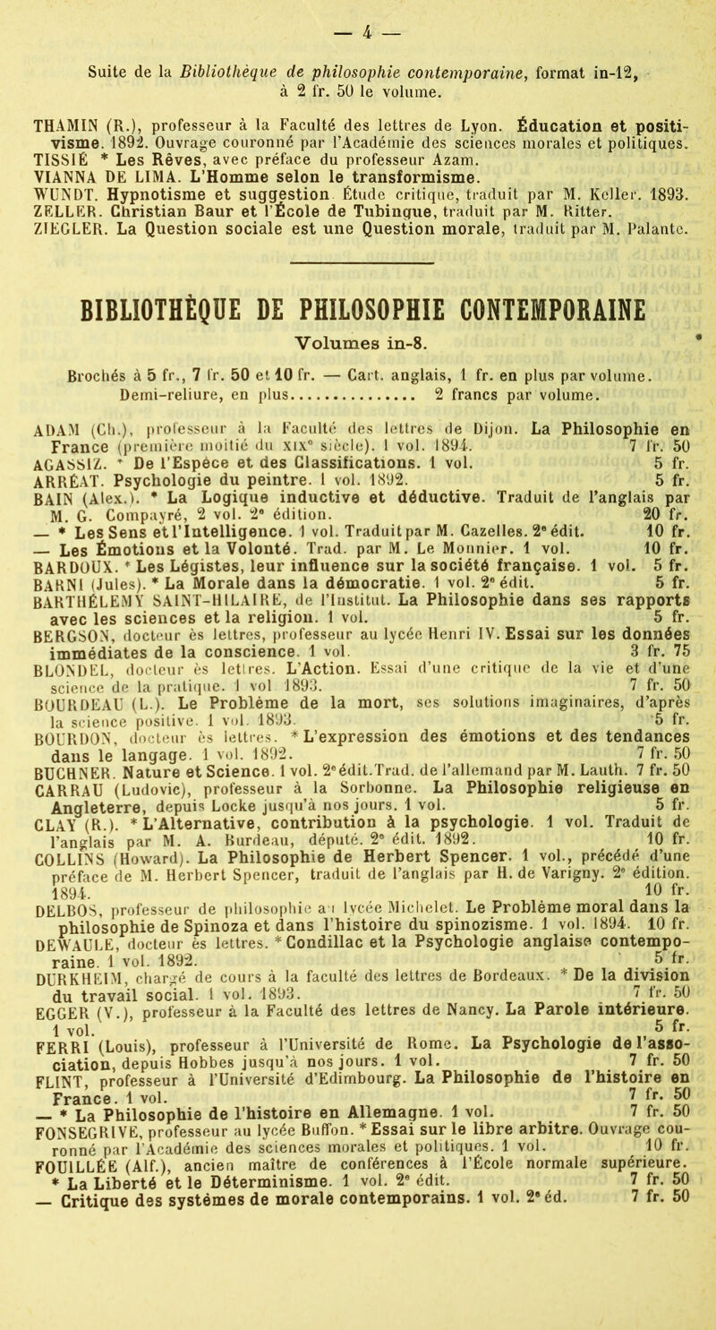 Suite de la Bibliothèque de philosophie contemporaine, format in-12, à 2 fr. 50 le volume. THAMIN (R.), professeur à la Faculté des lettres de Lyon. Éducation et positi- visme. 1892. Ouvrage couronné par l’Académie des sciences morales et politiques. TISSIÉ * Les Rêves, avec préface du professeur Azam. VIANNA DE LIMA. L’Homme selon le transformisme. WUNDT. Hypnotisme et suggestion Étude critique, traduit par M. Kcller. 1898. ZELLER. Christian Baur et l’École de Tubingue, traduit par M. Ritter. ZIEGLER. La Question sociale est une Question morale, traduit par M. Palantc. BIBLIOTHÈQUE DE PHILOSOPHIE CONTEMPORAINE Volumes in-8. Brochés à 5 fr., 7 fr. 50 et 10 fr. — Cart. anglais, 1 fr. en plus par volume. Demi-reliure, en plus 2 francs par volume. ADAM (Ch.), professeur à la Faculté des lettres de Dijon. La Philosophie en France (première moitié du xix® siècle). 1 vol. 1894. 7 fr. 50 AGASS1Z. T De l’Espèce et des Classifications. 1 vol. 5 fr. ARRÉAT. Psychologie du peintre. 1 vol. 1892. 5 fr. BAIN (Alex.). * La Logique inductive et déductive. Traduit de l’anglais par M. G. Compayré, 2 vol. 2e édition. 20 fr. — * Les Sens et l’Intelligence. 1 vol. Traduit par M. Cazelles. 2e édit. 10 fr. — Les Émotions et la Volonté. Trad. par M. Le Monnier. 1 vol. 10 fr. BARDOUX. * Les Légistes, leur influence sur la société française. 1 vol. 5 fr. BARNI (Jules). * La Morale dans la démocratie. 1 vol. 2e édit. 5 fr. BARTHÉLEMY SAINT-HILAIRE, de l’Institut. La Philosophie dans ses rapports avec les sciences et la religion. 1 vol. 5 fr. BERGSON, docteur ès lettres, professeur au lycée Henri IV. Essai sur les données immédiates de la conscience. 1 vol. 3 fr. 75 BLONDEL, docteur ès lettres. L’Action. Essai d’une critique de la vie et d’une science de la pratique. 1 vol 1893. 7 fr. 50 BOURDEAU (L.). Le Problème de la mort, ses solutions imaginaires, d’après la science positive. 1 vol. 1893. 5 fr. BOURDON, docteur ès lettres. * L’expression des émotions et des tendances dans le langage. 1 vol. 1892. 7 fr. 50 BUCHNER. Nature et Science. 1 vol. 2®édit.Trad. de l’allemand par M. Lauth. 7 fr. 50 CARRAU (Ludovic), professeur à la Sorbonne. La Philosophie religieuse en Angleterre, depuis Locke jusqu’à nos jours. 1 vol. 5 fr. CLAY (R.). * L’Alternative, contribution à la psychologie. 1 vol. Traduit de l’anglais par M. A. Burdeau, député. 2® édit. 1892. 10 fr. COLLINS (Howard). La Philosophie de Herbert Spencer. 1 vol., précédé d’une préface de M. Herbert Spencer, traduit de l’anglais par H. de Varigny. 2® édition. 1894. , , 10 fr. DELBOS, professeur de philosophie a i lycée Michelet. Le Problème moral dans la philosophie de Spinoza et dans l’histoire du spinozisme. 1 vol. 1894. 10 fr. DEWAULE, docteur ès lettres. * Gondillac et la Psychologie anglaise contempo- raine. 1 vol. 1892. 5 fr. DURKHEIM, chargé de cours à la faculté des lettres de Bordeaux. * De la division du travail social. I vol. 1893.  fr. 50 EGGER (V.), professeur à la Faculté des lettres de Nancy. La Parole intérieure. 1 vol. 5 FERRI (Louis), professeur à l’Université de Rome. La Psychologie de l’asso- ciation, depuis Hobbes jusqu’à nos jours. 1 vol. 7 fr. 50 FLINT, professeur à l’Université d’Edimbourg. La Philosophie de l’histoire en France. 1 vol. 7 fr* 50 — * La Philosophie de l’histoire en Allemagne. 1 vol. 7 fr. 50 FONSEGRIVË, professeur au lycée Buffon. * Essai sur le libre arbitre. Ouvrage cou- ronné par l’Académie des sciences morales et politiques. 1 vol. 10 fr. FOUILLÉE (Alf.), ancien maître de conférences à l’École normale supérieure. * La Liberté et le Déterminisme. 1 vol. 2® édit. 7 fr. 50
