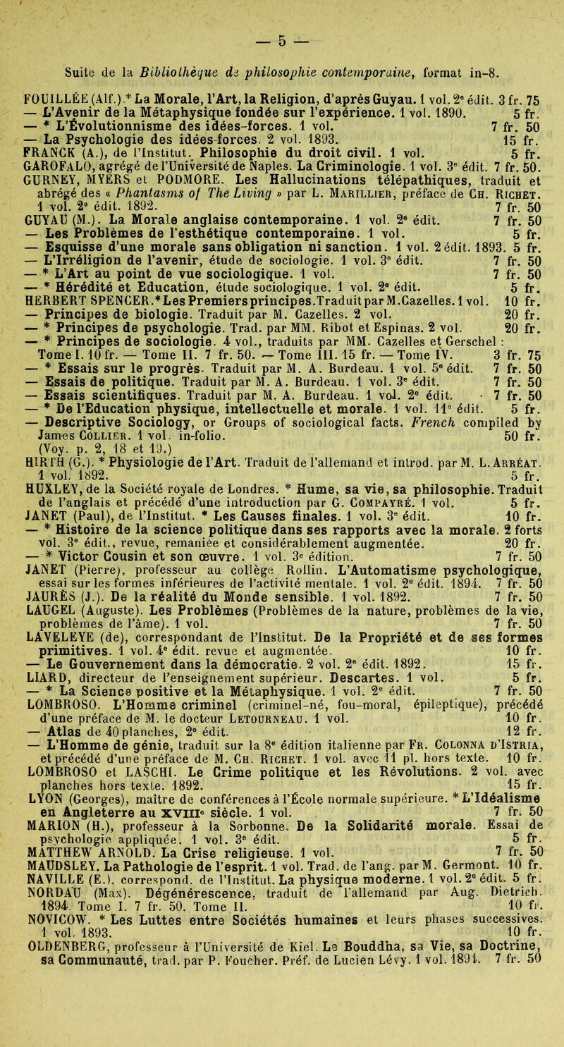 Suite de la Bibliothèque de philosophie contemporaine, format in-8. FOUILLÉE (Alf.) * La Morale, l’Art, la Religion, d’après Guyau. 1 vol. 2e édit. 3 fr. 75 — L’Avenir de la Métaphysique fondée sur l’expérience. 1 vol. 1890. 5 fr. — * L’Évolutionnisme des idées-forces. 1 vol. 7 fr. 50 — La Psychologie des idées-forces. 2 vol. 1893. 15 fr. FRANCK (A.), de l’Institut. Philosophie du droit civil. 1 vol. 5 fr. GAROFALO, agrégé de l’Université de Naples. La Criminologie. 1 vol. 3e édit. 7 fr. 50. GURNEY, MYERS et PODMORE. Les Hallucinations télépathiques, traduit et abrégé des « Phantasms of The Living » par L. Marillier, préface de Ch. Richet. 1 vol. 2e édit. 1892. 7 fr. 50 GUYAU (M.). La Morale anglaise contemporaine. 1 vol. 2e édit. 7 fr. 50 — Les Problèmes de l’esthétique contemporaine. 1 vol. 5 fr. — Esquisse d’une morale sans obligation ni sanction. 1 vol. 2 édit. 1893. 5 fr. — L’Irréligion de l’avenir, étude de sociologie. 1 vol. 3a édit. 7 fr. 50 ' ' 7 fr. 50 5 fr. 10 fr. 20 fr. 20 fr. 3’ fr. 75 7 fr. 50 7 fr. 50 7 fr. 50 5 fr. — * L’Art au point de vue sociologique. 1 vol. —- * Hérédité et Education, étude sociologique. 1 vol. 2e édit. HERBERT SPENCER.* Les Premiers principes. Traduit par M.Cazelles. 1 vol. — Principes de biologie. Traduit par M. Cazelles. 2 vol. — * Principes de psychologie. Trad. par MM. Ribot et Espinas. 2 vol. — * Principes de sociologie. 4 vol., traduits par MM. Cazelles et Gerschel Tome 1.10 fr. — Tome II. 7 fr. 50. — Tome III. 15 fr. — Tome IV. — * Essais sur le progrès. Traduit par M. A. Burdeau. 1 vol. 5e édit. — Essais de politique. Traduit par M. A. Burdeau. 1 vol. 3e édit. — Essais scientifiques. Traduit par M. A. Burdeau. 1 vol. 2e édit. — * De l’Education physique, intellectuelle et morale. 1 vol. 11e édit. — Descriptive Sociology, or Groups of sociological facts. French compiled by James Collier. 1 vol. in-folio. 50 fr. (Voy. p. 2, 18 et 19.) HIRTH (G.). * Physiologie de l’Art. Traduit de l’allemand et introd. par M. L. Arréat. 1 vol. 1892. 5 fr. HUXLEY, de la Société royale de Londres. * Hume, sa vie, sa philosophie. Traduit de l’anglais et précédé d’une introduction par G. Compayré. 1 vol. 5 fr. JANET (Paul), de l’Institut. * Les Causes finales. 1 vol. 3e édit. 10 fr. — * Histoire de la science politique dans ses rapports avec la morale. 2 forts vol. 3a édit., revue, remaniée et considérablement augmentée. 20 fr. — * Victor Cousin et son œuvre. 1 vol. 3e édition. 7 fr. 50 JANET (Pierre), professeur au collège Rollin. L’Automatisme psychologique, essai sur les formes inférieures de l’activité mentale. 1 vol. 2e édit. 1894. 7 fr. 50 JAURÈS (J.). De la réalité du Monde sensible. 1 vol. 1892. 7 fr. 50 LAUGEL (Auguste). Les Problèmes (Problèmes de la nature, problèmes de la vie, problèmes de l’âme). 1 vol. 7 fr. 50 LAVELEYE (de), correspondant de l’Institut. De la Propriété et de ses formes primitives. 1 vol. 4e édit, revue et augmentée. 10 fr. — Le Gouvernement dans la démocratie. 2 vol. 2e édit. 1892. 15 fr. LIARD, directeur de l’enseignement supérieur. Descartes. 1 vol. 5 fr. — * La Science positive et la Métaphysique. 1 vol. 2e édit. 7 fr. 50 LOMBROSO. L’Homme criminel (criminel-né, fou-moral, épileptique), précédé d’une préface de M. le docteur Letourneau. 1 vol. 10 fr. — Atlas de 40planches, 2e édit. 12 fr. — L’Homme de génie, traduit sur la 8e édition italienne par Fr. Colonna d’Istria, et précédé d’une préface de M. Ch. Richet. 1 vol. avec 11 pl. hors texte. 10 fr. LOMBROSO et LASCH1. Le Crime politique et les Révolutions. 2 vol. avec planches hors texte. 1892. 15 fr. LYON (Georges), maître de conférences à l’École normale supérieure. * L’Idéalisme en Angleterre au xviii® siècle. 1 vol. 7 fr. 50 MARION (H.), professeur à la Sorbonne, De la Solidarité morale. Essai de psvchologie appliquée. 1 vol. 3e édit. 5 fr. MATTHEW ARNOLD. La Crise religieuse. 1 vol. 7 fr. 50 MAUDSLEY. La Pathologie de l’esprit. 1 vol. Trad. de l’ang. parM. Germent. 10 fr. NAY1LLE (E.L correspond, de l’Institut. La physique moderne. 1 vol. 2e édit. 5 fr. NORDATJ (Max). Dégénérescence, traduit de l’allemand par Aug. Dietrich. 1894. Tome I. 7 fr. 50. Tome II. 10 fr. NOVICOW. * Les Luttes entre Sociétés humaines et leurs phases successives. 1 vol. 1893. 10 fr. OLDENBERG, professeur à l’Université de Kiel. Le Bouddha, sa Vie, sa Doctrine, sa Communauté, trad. par P. Foucher. Préf. de Lucien Lévy. 1 vol. 1891. 7 fr. 50