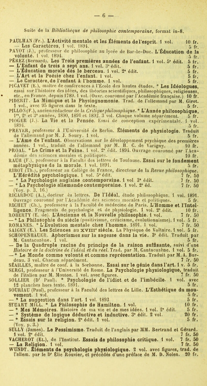 Suite de la Bibliothèque de philosophie contemporaine, format in-8. PAULHAN (Fr.)- L’Activité mentale et les Éléments de l’esprit. 1 vol. 10 fr. — Les Caractères, 1 vol. 1894. 5 fr. PAYOT (J.), professeur de philosophie au lycée de Bar-le-Duc. L'Éducation de la volonté. 1 vol. 1894. 5 fr. PÉKEZ (Bernard). Les Trois premières années de l’enfânt. 1 vol. 5e édit. 5 fr. — L’Enfant de trois à sept ans. 1 vol. 3e édit. 5 fr. — L’Éducation morale dès le berceau. 1 vol. 2a édit. 5 fr. — L’Art et la Poésie chez l’enfant. 1 vol. 5 fr. — Le Caractère, de l’enfant à l’homme. 1 vol. 5 fr. PlCAVET (E.), maître de conférences à l’École des hautes études. * Les Idéologues, essai sur l’histoire des idées, des théories scientifiques, philosophiques, religieuses, etc., en France, depuis 1789.1 vol. (Ouvr. couronné par l’Académie française.) 10 fr. PIDEBIT. La Mimique et la Physiognomonie. Trad. de l’allemand par M. Girot. 1 vol., avec 95 ligures dans le texte. 5 fr. PILLO.N (F.), ancien rédacteur de la Critique philosophique. * L’Année philosophique, lre, 2e et 3° années, 1890, 1891 et 1892. 3 vol. Chaque volume séparément. 5 fr. PIOGEB (J.). La Vie et la Pensée. Essai de conception expérimentale. 1 vol. 1894. ' 5 fr. PREYEK, professeur à l’Université de Berlin. Éléments de physiologie. Traduit de l’allemand par M. J. Soury. 1 vol. 5 fr. — L’Ame de l’enfant. Observations sur le développement psychique des premières années. 1 vol., traduit de l’allemand par M. H. C. de Varigny. 10 fr. PROAL. *Le Crime et la Peine. 1 vol. 2° édit. 1894. Ouvrage couronné par l’Aca- démie des sciences morales et politiques. 10 fr. RAUU (F.), professeur à la Faculté des lettres de Toulouse. Essai sur le fondement métaphysique de la morale. 1 vol. 1891. 5 fr. RIBOT (Th.), professeur au Collège de France, directeur de la Revue philosophique. L’Hérédité psychologique. 1 vol. 5e édit. 7 fr. 50 — * La Psychologie anglaise contemporaine. 1 vol 3a édit. 7 fr. 50 — * La Psychologie allemande contemporaine. 1 vol. 2e éd. 7 fr. 50 (Voy. p. 3, 16.) R1CAKDOU (A.), docteur ès lettres. De l’Idéal, étude philosophique. 1 vol. 1891. Ouvrage couronné par l Académie des sciences morales et politiques. 5 fr. RICHET (Ch.), professeur à la Faculté de médecine de Paris. L’Homme et l’Intel- ligence. Fragments de psychologie et de physiologie. 1 vol. 2e édit. 10 fr. ROBERTY (E. de). L’Ancienne et la Nouvelle philosophie. 1 vol. 7 fr. 50 — * La Philosophie du siècle (positivisme, criticisme, évolutionnisme). 1 vol. 5 fr. ROMANES. * L’Evolution mentale chez l’homme. 1891. 1 vol. 7 fr. 50 SAIGEY (E.). Les Sciences au xvnr siècle. La Physique de Voltaire. 1 vol. 5 fr. SCHOPENHAUER. Aphorismes sur la sagesse dans la vie. 3e édit. Traduit par M. Cantacuzène. 1 vol. 5 fr. — De la Quadruple racine du principe de la raison suffisante, suivi d’une Histoire de la doctrine de l'idéal et du réel. Trad. par M. Cantacuzène. 1 vol. 5 fr. — * Le Monde comme volonté et comme représentation. Traduit par M.A. Bur- deau. 3 vol. Chacun séparément. 7 fr. 50 SÉAILLES, maître de conf. à la Sorbonne. Essai sur le génie dans l’art. 1 v. 5 fr. SERGI, professeur à l’Université de Rome. La Psychologie physiologique, traduit de l’italien par M. Mouton. 1 vol. avec figures. 7 fr. 50 SOLLIER (Dr Paul). * Psychologie de l’idiot et de l’imbécile- 1 vol. avec 12 planches hors texte. 1891. 5 fr. SOURIAU (Paul), professeur à la Faculté des lettres de Lille. L’Esthétique du mou- vement. 1 vol. 5 fr. — * La suggestion dans l’art. 1 vol. 1893. 5 fr. STUART M1LL. * La Philosophie de Hamilton. 1 vol. 10 fr. — * Mes Mémoires. Histoire de ma vie et de mes idées. 1 vol. 2e édit. 5 fr. — * Système de logique déductive et inductive. 3a édit. 2 vol. 20 fr. — * Essais sur la religion. 2e édit. 1 vol. 5 fr. (Voy. p. 3.) SULLY (James). Le Pessimisme. Traduit de l’anglais par MM. Bertrand et Gérard. 1 vol. 2a édit. 7 fr. 50 VACHEROT (Et.), de l’Institut. Essais de philosophie critique. 1 vol. 7 fr. 50 — La Religion. 1 vol. 7 fr. 50 WUNDT. Éléments de psychologie physiologique. 2 vol. avec figures, trad. de l’allem. par le Dr Élie Rouvier, et précédés d’une préface de M. D. Nolen. 20 fr.