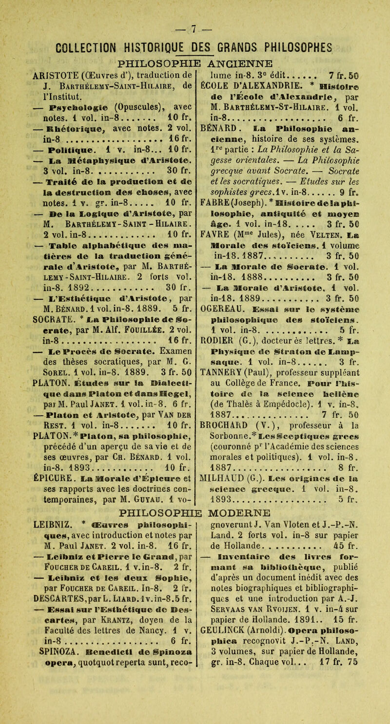 COLLECTION HISTORIQUE DES GRANDS PHILOSOPHES PHILOSOPHIE ARISTOTE (Œuvres d’), traduction de J. Barthélemy-Saint-Hilaire, de l’Institut. — Psychologie (Opuscules), avec notes, i vol. in-8 10 fr„ — Khétorique, avec notes. 2 vol. in-8 16 fr. — Politique. 1 v. in-8... 10 fr. — Lia Métaphysique d’Aristote. 3 vol. in-8 30 fr. — Traité de la production et de la destruction des choses, avec notes, i v. gr. in-8 10 fr. — De la Logique d’Aristote, par M. Barthélemy - Saint - Hilaire . 2 vol. in-8 10 fr. — Table alphabétique des ma- tières de la traduction géné- rale d’Aristote, par M. Barthé- lemy-Saint-Hilaire. 2 forts vol. in-8. 1892 30 fr. — L’Esthétique d’Aristote, par M. Bénard. 1 vol.in-8. 1889. 5 fr. SOCRATE. * La Philosophie de So- crate, par M. Alf. Fouillée. 2 vol. in-8 16 fr. — Le Procès de Socrate. Examen des thèses socratiques, par M. G. Sorel. 1 vol. in-8. 1889. 3 fr. 50 PLATON. Études sur la Dialecti- que dans. Platon et dans Hegel, parM. Paul Janet. 1 vol. in-8. 6 fr. — Platon et Aristote, par Van der Rest. 1 vol. in-8 10 fr. PLATON.* Platon, sa philosophie, précédé d’un aperçu de sa vie et de ses œuvres, par Ch. Bénard. 1 vol. in-8. 1893 10 fr. ÉPICURE. La Morale d’É pleure et ses rapports avec les doctrines con- temporaines, par M. Guyàu. 1 vo- PHILO SOPHIE LEIBNIZ. * Œuvres philosophi- ques, avec introduction et notes par M. Paul Janet. 2 vol. in-8. 16 fr. — Leibniz et Pierre le Grand, par Foucherde Careil. 1 v.in-8. 2 fr. — Leibniz et les deux Sophie, par Foucher de Careil. In-8. 2 fr. DESCARTES,par L. Liard. Iv.in-8.5 fr. — Essai sur l’Esthétique de Des- cartes, par Krantz, doyen de la Faculté des lettres de Nancy. 1 v. in-8 6 fr. SPINOZA, fitenedicti de Spinoza opéra, quotquot reperta sunt, reco- ANGIENNE lume in-8. 3e édit 7 fr. 50 ÉCOLE D’ALEXANDRIE. * Histoire de l’École d’Alexandrie, par M. Barthélemy-St-Hilaire. 1vol. in-8 6 fr. BÉNARD. La Philosophie an- cienne, histoire de ses systèmes, lre partie : La Philosophie et la Sa- gesse orientales. — La Philosophie grecque avant Socrate. — Socrate et les socratiques. — Etudes sur les sophistes grecs.lv. in-8 9 fr. FABRE (Joseph). * Histoire de la phi- losophie, antiquité et moyen âge. 1 vol. in-18 3 fr. 50 FAVRE (Mme Jules), née Velten. l® Morale des stoïciens. 1 volume in-18. 1887.., 3 fr. 50 — La Morale de Socrate. 1 vol. in-18. 1888 3 fr. 50 — La Morale d’Aristote, 1 vol.. in-18. 1889 . 3 fr. 50 OGEREAU. Lissai sur le système philosophique des stoïciens. 1 vol. in-8 5 fr. ROD1ER (G.), docteur ès lettres.* La Physique de Straton de Larnp- saque. 1 vol. in-8 3 fr. TANNERY (Paul), professeur suppléant au Collège de France. Pour l’his- toire de la science hellène (de Thalès à Empédocle). 1 v. in-8. 1887 7 fr. 50 BROCHARD (V.), professeur à la Sorbonne.* Les Sceptiques grecs (couronné pr l’Académie des sciences morales et politiques). 1 vol. in-8. 1887 8 fr. MILHAUD (G.). Les origines de Sa science grecque. 1 vol. in-8. 1893 5 fr. MODERNE gnoverunt J. Yan Vloten et J.-P.-N. Land. 2 forts vol. in-8 sur papier de Hollande 45 fr. — Inventaire des livres for- mant sa bibliothèque, publié d’après un document inédit avec des notes biographiques et bibliographi- ques et une introduction par À.-J. Servaas van Rvoijen. 1 v. in-4sur papier de Hollande. 1891.. 15 fr. GEULINCK (Arnoldi).Opéra philoso- phica recognovit J.-P.-N. Land, 3 volumes, sur papier de Hollande, gr. in-8. Chaque vol... 17 fr. 75
