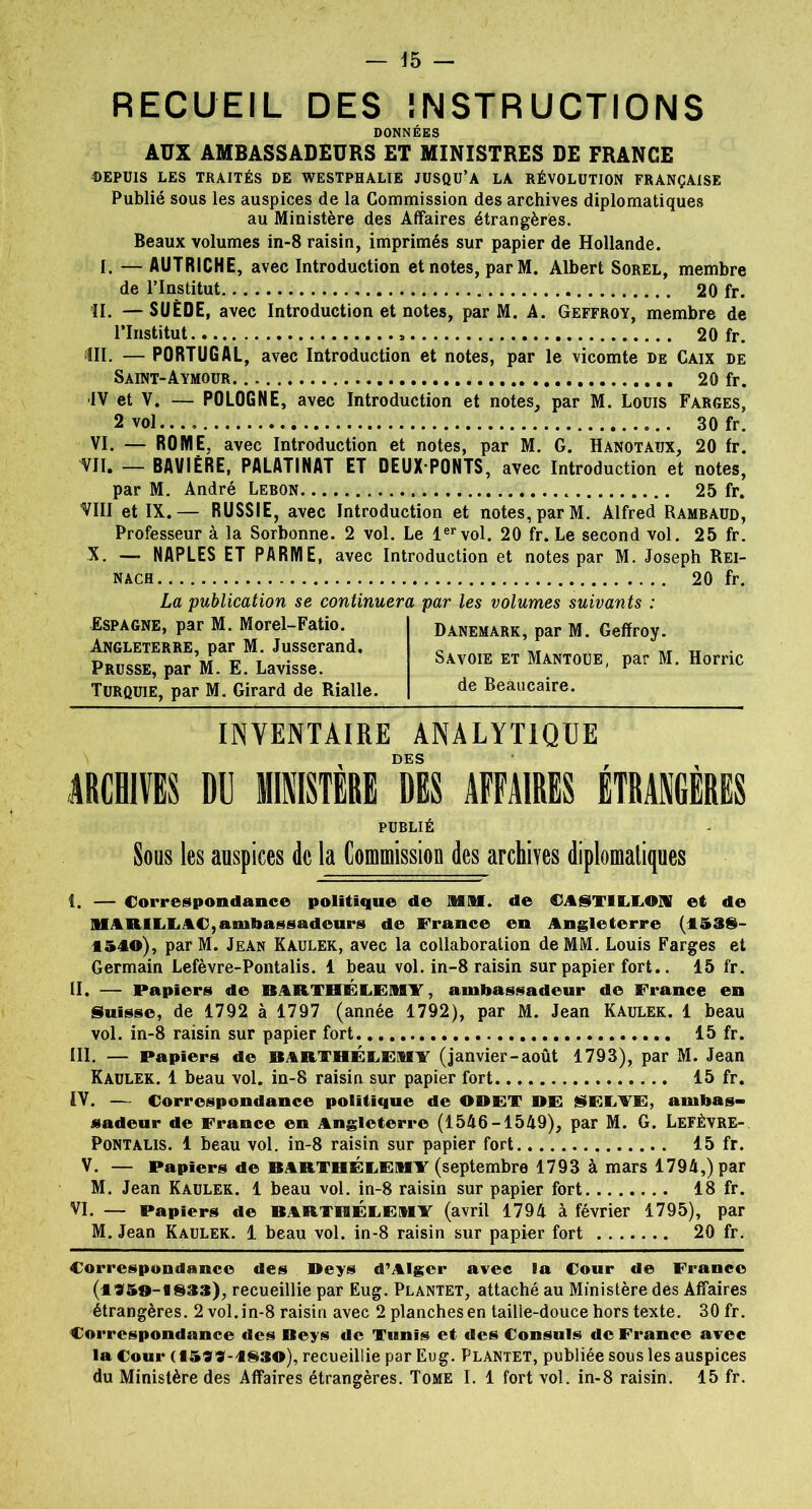 — 15 — RECUEIL DES INSTRUCTIONS DONNÉES AUX AMBASSADEURS ET MINISTRES DE FRANCE DEPUIS LES TRAITÉS DE WESTPHALIE JUSQU’A LA RÉVOLUTION FRANÇAISE Publié sous les auspices de la Commission des archives diplomatiques au Ministère des Affaires étrangères. Beaux volumes in-8 raisin, imprimés sur papier de Hollande. I. — AUTRICHE, avec Introduction et notes, parM. Albert Sorel, membre de l’Institut 20 fr. II. —SUÈDE, avec Introduction et notes, par M. A. Geffroy, membre de l’Institut 20 fr. III. — PORTUGAL, avec Introduction et notes, par le vicomte de Caix de Saint-Aymour 20 fr. IV et V. — POLOGNE, avec Introduction et notes, par M. Louis Farces, 2 vol..., 30 fr. VI. — ROME, avec Introduction et notes, par M. G. Hanotaux, 20 fr. VII. — BAVIÈRE, PALATINAT ET DEUX PONTS, avec Introduction et notes, par M. André Lebon 25 fr. VIII et IX.— RUSSIE, avec Introduction et notes, par M. Alfred Rambaud, Professeur à la Sorbonne. 2 vol. Le 1ervol. 20 fr. Le second vol. 25 fr. X. — NAPLES ET PARME, avec Introduction et notes par M. Joseph Rei- nach 20 fr. La publication se continuera Espagne, par M. Morel-Fatio. Angleterre, par M. Jusserand. Prusse, par M. E. Lavisse. Turquie, par M. Girard de Rialle. par les volumes suivants : Danemark, par M. Geffroy. Savoie et Mantoue, par M. Horric de Beâucaire. inventaire analytique x DES ARCHIVES DU MINISTERE DES AFFAIRES ETRANGERES PUBLIÉ Sous les auspices de la Commission des archives diplomatiques î. — Correspondance politique de MM. de €A§TILLOH et de MARILE.AC,ambassadeurs de France en Angleterre (1588- 1540), parM. Jean Kaulek, avec la collaboration de MM. Louis Farges et Germain Lefèvre-Pontalis. 1 beau vol. in-8 raisin sur papier fort.. 15 fr. II. — Papiers de BARTHÉLEMY, ambassadeur de France en Suisse, de 1792 à 1797 (année 1792), par M. Jean Kaulek. 1 beau vol. in-8 raisin sur papier fort 15 fr. III. — Papiers de BARTHÉLEMY (janvier-août 1793), par M. Jean Kaulek. 1 beau vol. in-8 raisin sur papier fort 15 fr. TV. — Correspondance politique de ODET DE 8ELYE, ambas- sadeur de France en Angleterre (1546-1549), par M. G. Lefèvre- Pontalis. 1 beau vol. in-8 raisin sur papier fort 15 fr. V. — Papiers de BARTHÉLEMY (septembre 1793 à mars 1794,) par M. Jean Kaulek. 1 beau vol. in-8 raisin sur papier fort 18 fr. VI. — Papiers de BARTHÉLEMY (avril 1794 à février 1795), par M. Jean Kaulek. 1 beau vol. in-8 raisin sur papier fort 20 fr. Correspondance des ®eys d’Alger avec la Cour de France (1959-183*), recueillie par Eug. Plantet, attaché au Ministère des Affaires étrangères. 2 vol. in-8 raisin avec 2 planches en taille-douce hors texte. 30 fr. Correspondance des Deys de Tunis et des Consuls de France avec la Cour (1599-4830), recueillie par Eug. Plantet, publiée sous les auspices