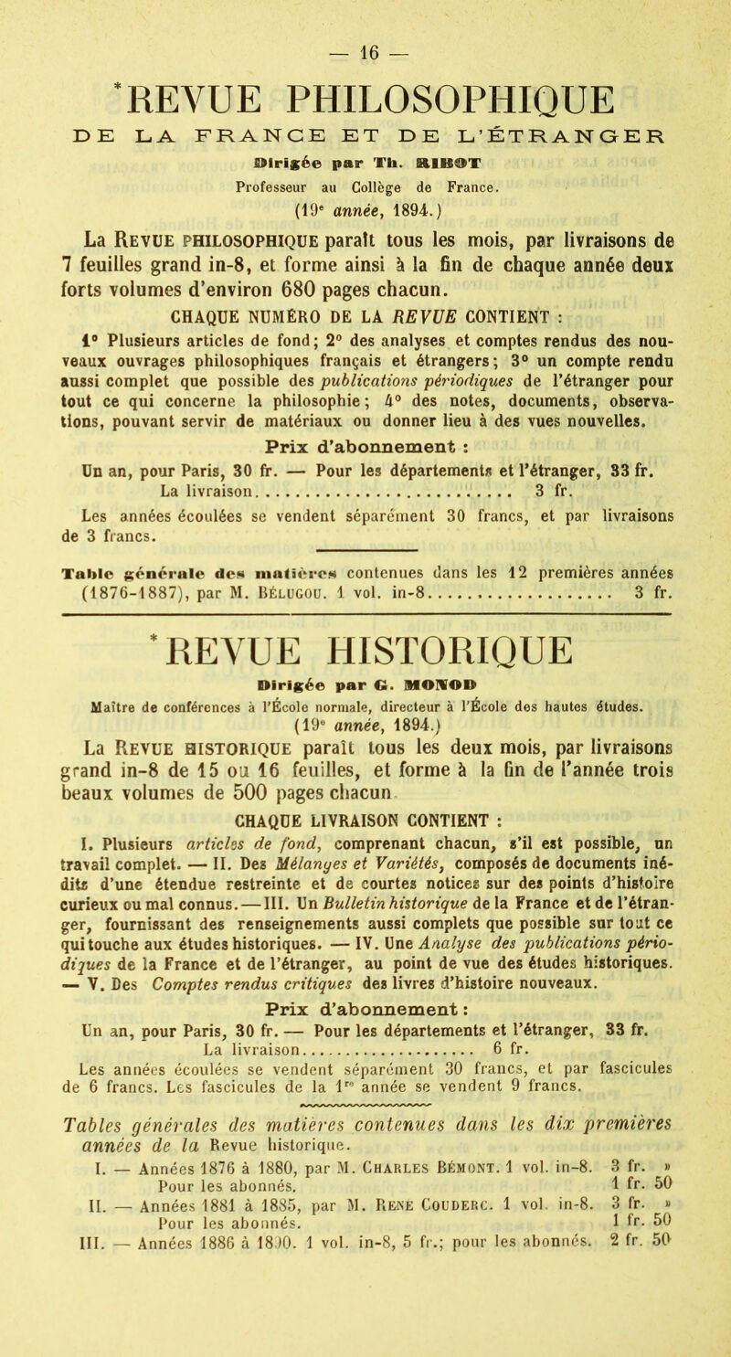 ‘REVUE PHILOSOPHIQUE U> E LA FRANCE ET LE L’ÉTRANGER dirigée par Th. ElB^T Professeur au Collège de France. (19e année, 1894*. ) La Revue philosophique paraît tous les mois, par livraisons de 7 feuilles grand in-8, et forme ainsi à la fin de chaque année deux forts volumes d’environ 680 pages chacun. CHAQUE NUMÉRO DE LA REVUE CONTIENT : 1° Plusieurs articles de fond; 2° des analyses et comptes rendus des nou- veaux ouvrages philosophiques français et étrangers; 3° un compte rendu aussi complet que possible des publications périodiques de l’étranger pour tout ce qui concerne la philosophie; 4° des notes, documents, observa- tions, pouvant servir de matériaux ou donner lieu à des vues nouvelles. Prix d’abonnement : Un an, pour Paris, 30 fr. — Pour les départements et l’étranger, 33 fr. La livraison 3 fr. Les années écoulées se vendent séparément 30 francs, et par livraisons de 3 francs. Table générale don matières contenues dans les 12 premières années (1876-1887), par M. Bélügou. 1 vol. in-8 3 fr. ‘REVUE HISTORIQUE Dirigée par G. MONOD Maître de conférences à l’École normale, directeur à l’École des hautes études. (19e année, 1894.) La Revue historique paraît tous les deux mois, par livraisons grand in-8 de 15 ou 16 feuilles, et forme à la fin de l’année trois beaux volumes de 500 pages chacun CHAQUE LIVRAISON CONTIENT : I. Plusieurs articles de fond, comprenant chacun, s’il est possible, un travail complet. — II. Des Mélanges et Variétés, composés de documents iné- dits d’une étendue restreinte et de courtes notices sur des points d’histoire curieux ou mal connus. — III. Un Bulletin historique de la France et de l’étran- ger, fournissant des renseignements aussi complets que possible sur tout ce qui touche aux études historiques. — IV. Une Analyse des publications pério- diques de la France et de l’étranger, au point de vue des études historiques. — V. Des Comptes rendus critiques des livres d’histoire nouveaux. Prix d’abonnement : Un an, pour Paris, 30 fr. — Pour les départements et l’étranger, 33 fr. La livraison 6 fr. Les années écoulées se vendent séparément 30 francs, et par fascicules de 6 francs. Les fascicules de la lre année se vendent 9 francs. Tables générales des matières contenues dans les dix premières années de la Revue historique. I. — Années 1876 à 1880, par M. Charles Bémont. 1 vol. in-8. 3 fr. » Pour les abonnés. 1 fr. 50 II. — Années 1881 à 1885, par M. René Couderc. 1 vol. in-8. 3 fr. » Pour les abonnés. 1 fr* 50 III. — Années 1886 à 1890. 1 vol. in-8, 5 fr.; pour les abonnés. 2 fr. 50