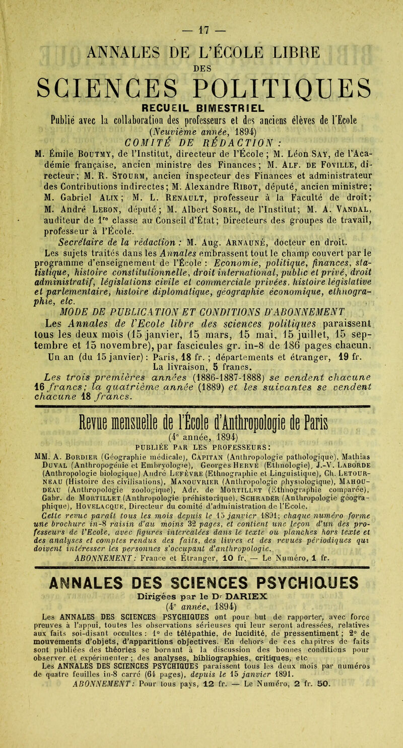 ANNALES DE L’ÉCOLE LIBRE DES SCIENCES POLITIQUES RECUEIL BIMESTRIEL Publié avec la collaboration des professeurs et des anciens élèves de l’Ecole (Neuvième année, 1894) COMITÉ DE RÉDACTION : M. Émile Boutmy, de l’Institut, directeur de l’École ; M. Léon Say, de l’Aca- démie française, ancien ministre des Finances; M. Alf. de Foville, di- recteur; M. R. Stourm, ancien inspecteur des Finances et administrateur des Contributions indirectes; M. Alexandre Ribot, député, ancien ministre; M. Gabriel Alix; M. L. Renault, professeur à la Faculté de droit; M. André Lebon, député; M. Albert Sorel, de l’Institut; M. A. Vandal, auditeur de lre classe au Conseil d’État; Directeurs des groupes de travail, professeur à l’École. Secrétaire de la rédaction : M. Aug. Arnauné, docteur en droit. Les sujets traités dans les Annales embrassent tout le champ couvert par le programme d’enseignement de l’École : Economie, politique, finances, sta- tistique, histoire constitutionnelle, droit international, public et privé, droit administratif, législations civile et commerciale privées, histoire législative et parlementaire, histoire diplomatique, géographie économique, ethnogra- phie, etc. MODE DE PUBLIC A T.ION ET CONDITIONS D ABONNEMENT Les Annales de VEcole libre des sciences politiques paraissent tous les deux mois (15 janvier, 15 mars, 15 mai, 15 juillet, 15 sep- tembre et 15 novembre), par fascicules gr. in-8 de 186 pages chacun. Un an (du 15 janvier) : Paris, 18 fr. ; départements et étranger, 19 fr. La livraison, 5 francs. Les trois premières années (1886-1887-1888) se vendent chacune 16 francs; la quatrième année (1889) et les suivantes se vendent chacune 18 francs. Revue mensuelle de l’École fl’AiÊropolop de Paris (4e année, 1894) publiée par les professeurs: MM. A. Bordier (Géographie médicale), Capitan (Anthropologie pathologique), Mathias Duval (Anthropogénie et Embryologie), Georges Hervé (Ethnologie), J.-V. Laborde (Anthropologie biologique) André Lefèvre (Ethnographie et Linguistique), Ch. Letour- neau (Histoire des civilisations), Manouvrier (Anthropologie physiologique), Mahou- deau (Anthropologie zoologique), Adr. de Mortillet (Ethnographie comparée), Gabr. de Mortillet (Anthropologie préhistorique!, Schrader (Anthropologie géogra- phique), Hovelacque, Directeur du comité d’administration de l’Ecole. Cette revue •parait tous les mois depuis le 15 janvier 1891; chaque numéro forme une brochure in-8 raisin d’au moins 32 pages, et contient une leçon d’un des pro- fesseurs de l'Ecole, avec figures intercalées dans le texte ou planches hors texte et des analyses et comptes rendus des faits, des livres et des revues périodiques qui doivent intéresser les personnes s’occupant d’anthropologie., ABONNEMENT : France et Étranger, 10 fr. — Le Numéro, 1 fr. ANNALES DES SCIENCES PSYCHIQUES Dirigées par le D> DARIEX (4e année, 1894) Les ANNALES DES SCIENCES PSYCHIQUES ont pour but de rapporter, avec force preuves à l’appui, toutes les observations sérieuses qui leur seront adressées, relatives aux faits soi-disant occultes : 1° de télépathie, de lucidité, de pressentiment ; 2° de mouvements d’objets, d’apparitions objectives. En dehors de ces chapitres de faits sont publiées des théories se bornant à la discussion des bonnes conditions pour observer et expérimenter; des analyses, bibliographies, critiques, etc Les ANNALES DES SCIENCES PSYCHIQUES paraissent tous les deux mois par numéros de quatre feuilles in-8 carré (64 pages), depuis le 15 janvier 1891. ABONNEMENT : Pour tous pays, 12 fr. — Le Numéro, 2 fr. 50.