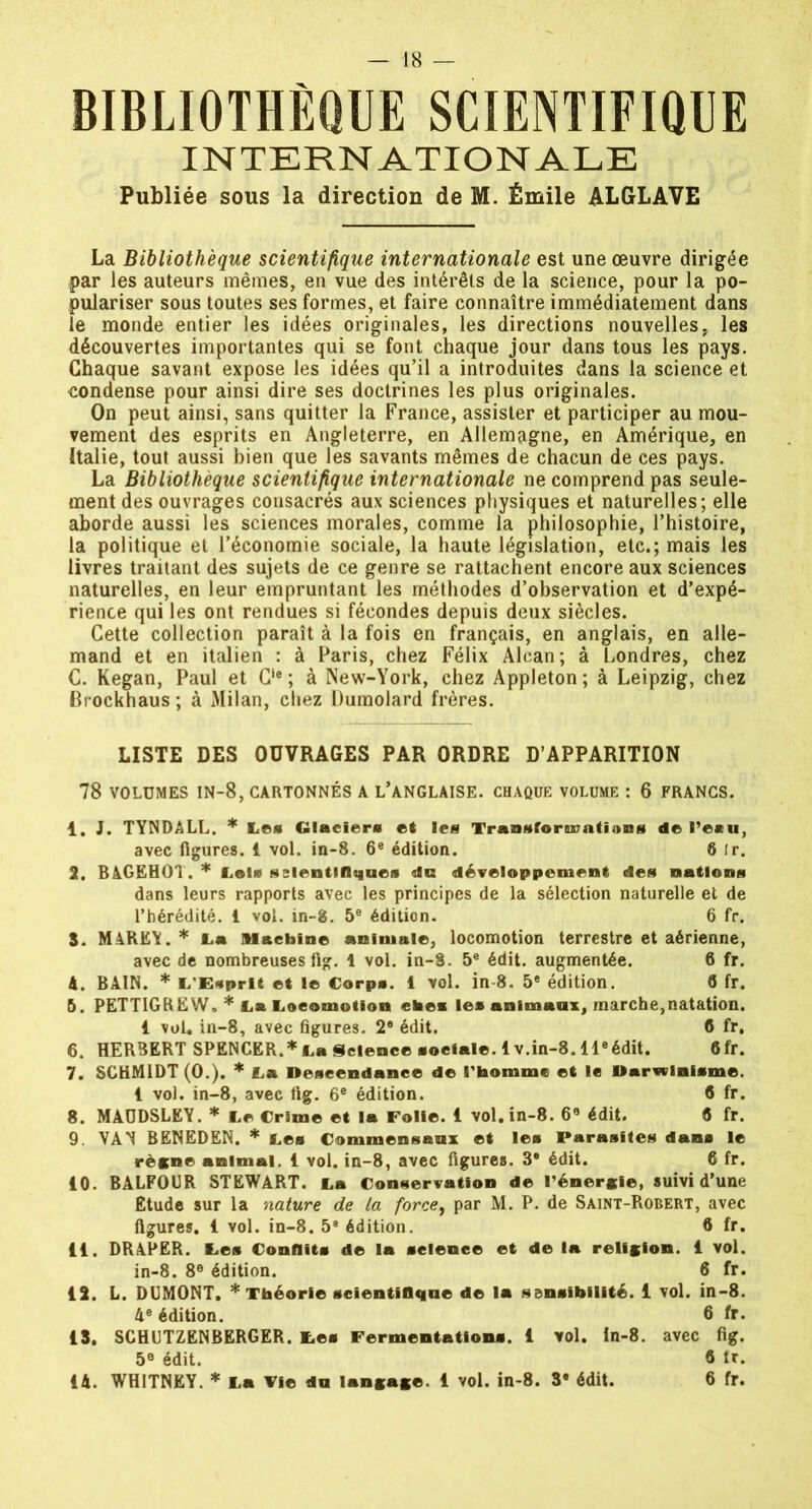BIBLIOTHÈQUE SCIENTIFIQUE INTERNATIONALE Publiée sous la direction de M. Émile ALGLAVE La Bibliothèque scientifique internationale est une œuvre dirigée par les auteurs mêmes, en vue des intérêts de la science, pour la po- pulariser sous toutes ses formes, et faire connaître immédiatement dans le monde entier les idées originales, les directions nouvelles, les découvertes importantes qui se font chaque jour dans tous les pays. Chaque savant expose les idées qu’il a introduites dans la science et condense pour ainsi dire ses doctrines les plus originales. On peut ainsi, sans quitter la France, assister et participer au mou- vement des esprits en Angleterre, en Allemagne, en Amérique, en Italie, tout aussi bien que les savants mêmes de chacun de ces pays. La Bibliothèque scientifique internationale ne comprend pas seule- ment des ouvrages consacrés aux sciences physiques et naturelles; elle aborde aussi les sciences morales, comme la philosophie, l’histoire, la politique et l’économie sociale, la haute législation, etc.; mais les livres traitant des sujets de ce genre se rattachent encore aux sciences naturelles, en leur empruntant les méthodes d’observation et d’expé- rience qui les ont rendues si fécondes depuis deux siècles. Cette collection paraît à la fois en français, en anglais, en alle- mand et en italien : à Paris, chez Félix Alcan; à Londres, chez C. Kegan, Paul et Cie ; à New-York, chez Appleton; à Leipzig, chez Brockhaus ; à Milan, chez Dumolard frères. LISTE DES OUVRAGES PAR ORDRE D’APPARITION 78 VOLUMES in-8, cartonnés a l’anglaise. CHAQUE VOLUME : 6 FRANCS. 1. J. TYNDALL. * Le* Glaciers et les Transformations de l’e«u, avec figures. 1 vol. in-8. 6e édition. 8 ir. 2. BAGEHOT.* Lois scientifiques du développement des nations dans leurs rapports avec les principes de la sélection naturelle et de l’hérédité. 1 vol. in-8. 5e édition. 6 fr. S. M4REY. * La Machine animale, locomotion terrestre et aérienne, avec de nombreuses fig. 1 vol. in-8. 5e édit, augmentée. 6 fr. 4. BAIN. * L'Esprit et le Corps. 1 vol. in-8. 5e édition. 8 fr. 5. PETTIGREW. * La Locomotion ehei les animaux, marche,natation. 1 vol. in-8, avec figures. 2® édit. fi fr, 6. HERBERT SPENCER.* La Science sociale, lv.in-8. lleédit. fifr. 7. SCHMIDT (0.). * La Descendance de l'homme et le Darwinisme. 1 vol. in-8, avec fig. 6e édition. 8 fr. 8. MAÜDSLEY. * Le Crime et la Folie. 1 vol. in-8. 69 édit. « fr. 9. VAN BENEDEN. * Les Commensaux et les Parasites dans le règne animal. 1 vol. in-8, avec figures. 3® édit. 6 fr. 10. BALFOUR STEWART. La Conservation de l'énergie, suivi d’une Etude sur la nature de la force, par M. P. de Saint-Robert, avec figures. 1 vol. in-8. 5® édition. 6 fr. 11. DRAPER. Les Conflits de la science et de la religion. 1 vol. in-8. 8e édition. 6 fr. 12. L. DUMONT. * Théorie scientifique de la sensibilité. 1 vol. in-8. 4e édition. 6 fr- 15. SCHUTZENBERGER. Les Fermentations. 1 vol. In-8. avec fig. 5e édit. fi tr. 14. WHITNEY. * La Vie du langage. 1 vol. in-8. 3® édit. 6 fr.