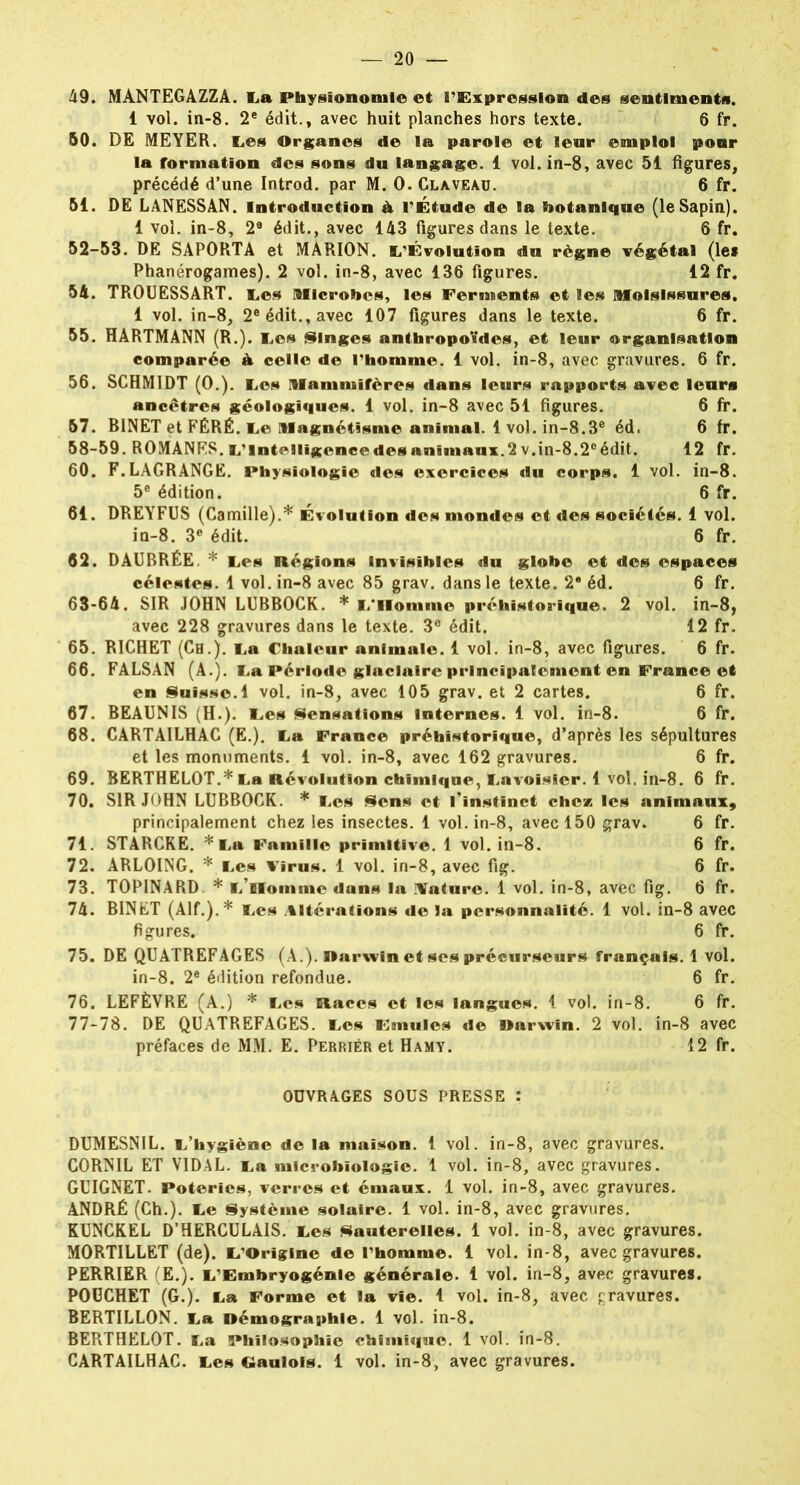 49. MANTEGAZZA. La Physionomie et l’Expression des sentiments. 1 vol. in-8. 2e édit., avec huit planches hors texte. 6 fr. 50. DE MEYER. IL.es Organes de la parole et leur emploi pour la formation des sons du langage. 1 vol. in-8, avec 51 figures, précédé d’une Introd. par M. 0. Claveau. 6 fr. 51. DE LANESSAN. Introduction à l’Étude de la botanique (le Sapin). 1 vol. in-8, 2® édit., avec 143 figures dans le texte. 6 fr. 52-53. DE SAPORTA et MARION. L’Évolutîon du règne végétal (le* Phanérogames). 2 vol. in-8, avec 136 figures. 12 fr. 54. TROUESSART. Les Microbes, les Ferments et les Moisissures. 1 vol. in-8, 2e édit., avec 107 figures dans le texte. 6 fr. 55. HARTMANN (R.). Les Singes anthropoïdes, et leur organisation comparée à celle de l’homme. 1 vol. in-8, avec gravures. 6 fr. 56. SCHMIDT (0.). Les Mammifères dans leurs rapports avec leurs ancêtres géologiques. 1 vol. in-8 avec 51 figures. 6 fr. 57. BINET et FÉRÉ. Le Magnétisme animal. 1 vol. in-8.3e éd. 6 fr. 58-59. ROMANES, inintelligence des animaux.2 v.in-8.2° édit. 12 fr. 60. F.LAGRANGE. Physiologie des exercices du corps. 1 vol. in-8. 5e édition. 6 fr. 61. DREYFUS (Camille).* Évolution des mondes et des sociétés. 1 vol. in-8. 3e édit. 6 fr. 62. DAUBRÉE. * Les Régions Invisibles du globe et des espaces célestes. 1 vol. in-8 avec 85 grav. dans le texte. 2e éd. 6 fr. 63-64. SIR JOHN LUBBOCK. * L‘Homme préhistorique. 2 vol. in-8, avec 228 gravures dans le texte. 3° édit. 12 fr. 65. RICHET (Ch.), La Chaleur animale. 1 vol. in-8, avec figures. 6 fr. 66. FALSAN (A.). La Période glaciaire principalement en France et en Suisse. 1 vol. in-8, avec 105 grav. et 2 cartes. 6 fr. 67. BEAUNIS (H.). Les Sensations Internes. 1 vol. in-8. 6 fr. 68. CARTAILHAC (E.). La France préhistorique, d’après les sépultures et les monuments. 1 vol. in-8, avec 162 gravures. 6 fr. 69. BERTHELOT.* La Révolution chimique, Lavoisier. 1 vol. in-8. 6 fr. 70. SIR JOHN LUBBOCK. * Les Sens et l’instinct chez, les animaux, principalement chez les insectes. 1 vol. in-8, avec 150 grav. 6 fr. 71. STARCRE. *La Famille primitive. 1 vol. in-8. 6 fr. 72. ARLOING. * Les Virus. 1 vol. in-8, avec fig. 6 fr. 73. TOPINARD. * l Homme dans la Ifature. 1 vol. in-8, avec fig. 6 fr. 74. BINET (Alf.).* Les Altérations de la personnalité. 1 vol. in-8 avec figures. 6 fr. 75. DE QUATREFAGES (A.), Darwin et ses précurseurs français. 1 vol. in-8. 2e édition refondue. 6 fr. 76. LEFÈVRE (A.) * Les Races et les langues. 1 vol. in-8. 6 fr. 77-78. DE QUATREFAGES. Les Fmulcs de Darwin. 2 vol. in-8 avec préfaces de MM. E. Perriér et Hamy. 12 fr. OUVRAGES SOUS PRESSE : DUMESNIL. L’hygiène de la maison. 1 vol. in-8, avec gravures. CORNIL ET VIDAL. La microbiologie. 1 vol. in-8, avec gravures. GUIGNET. Poteries, verres et émaux. 1 vol. in-8, avec gravures. ANDRÉ (Ch.). Le Système solaire. 1 vol. in-8, avec gravures. KUNCKEL D’HERCULAIS. Les Sauterelles. 1 vol. in-8, avec gravures. MORTILLET (de). L’Origine de l’homme. 1 vol. in-8, avec gravures. PERRIER (E.). L’Embryogénie générale. 1 vol. in-8, avec gravures. POUCHET (G.). La Forme et la vie. 1 vol. in-8, avec gravures. BERTILLON. La Démographie. 1 vol. in-8. BERTHELOT. La Philosophie chimique. 1 vol. in-8. CARTAILHAC. Les Gaulois. 1 vol. in-8, avec gravures.