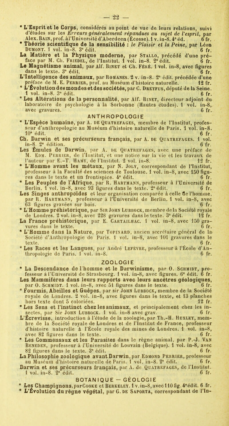 * L’Esprit et le Corps, considérés au point de vue de leurs relations, suivi d’études sur les Erreurs généralement répandues au sujet de l'esprit, par Alex. Bain, prof. àl’Université d’Aberdeen (Écosse).1 v. in-8.4e éd. 6 fr. * Théorie scientifique de la sensibilité : le Plaisir et la Peine, par Léon Dumont. 1 vol. in-8. 3e édit. 6 fr. La Matière et la Physique moderne, par Stallo, précédé d’une pré- face par M. Ch. Friedel, de l’Institut. 1 vol. in-8. 2e édit. 6 fr. Le Magnétisme animal, par Alf. Binet et Ch. Féré. 1 vol. in-8, avec figures dans le texte. 3e édit. 6 fr. L’Intelligence des animaux, par Romanes. 2 v. in-8. 2e édit, précédée d’une préface de M. E. Perrier, prof, au Muséum d’histoire naturelle. 12 fr. * L’Evolution des mondes et des sociétés, par C. Dreyfus, député de la Seine. 1 vol. in-8. 3e édit. 6 fr. * Les Altérations de la personnalité, par Alf. Binet, directeur adjoint du laboratoire de psychologie à la Sorbonne (Hautes études). 1 vol. in-8, avec gravures. 6 fr. ANTHROPOLOGIE * L’Espèce humaine, par A. de Quatrefages, membre de l’Institut, profes- seur d’anthropologie au Muséum d’histoire naturelle de Paris. 1 vol. in-8. 10e édit. 6 fr. Ch. Darwin et ses précurseurs français, par A. de Quatrefages. 1 vol. in-8. 2e édition. 6 fr. Les Émules de Darwin, par A. de Quatrefages, avec une préface de M. Edm. Perrier, de l’Institut, et une notice sur la vie et les travaux de l’auteur par E.-T. HaMy, de l’Institut. 2 vol. in-8. 12 fr. * L’Homme avant les métaux, par N. Joly, correspondant de l’Institut, professeur à la Faculté des sciences de Toulouse. 1 vol. in-8, avec 150 figu- res dans le texte et un frontispice. 4e édit. 6 fr. * Les Peuples de l’Afrique, par R. Hartmann, professeur à l’Université de Berlin. 1 vol. in-8, avec 93 figures dans le texte. 2° édit. 6 fr. Les Singes anthropoïdes et leur organisation comparée à celle fie l’homme, par R. Hartmann, professeur à l’Université de Berlin. 1 vol. in-8, avec 63 figures gravées sur bois. 6 fr. * L'Homme préhistorique, par Sir John Lubbock, membre delà Société royale de Londres. 2 vol. in-8, avec 228 gravures dans le texte. 3e édit. 12 fr. La France préhistorique, par Ë. Cartailhac. 1 vol. in-8, avec 150 gra- vures dans le texte. 6 fr. * L’Homme dans la Nature, par Topinard, ancien secrétaire général de la Société d’Anthropologie de Paris. 1 vol. in-8, avec 101 gravures dans le texte. 6 fr. * Les Races et les Langues, par André Lefèvre, professeur à l’École d’An- thropologie de Paris. 1 vol. in-8. 6 fr. ZOOLOGIE * La Descendance de l’homme et le Darwinisme, par 0. Schmidt, pro- fesseur àl’Université de Strasbourg. 1 vol. in-8, avec figures. 6e édit. 6 fr. Les Mammifères dans leurs rapports avec leurs ancêtres géologiques, par O. Schmidt. 1 vol. in-8, avec 51 figures dans le texte. 6 fr. * Fourmis, Abeilles et Guêpes, par sir John Lubbock, membre de la Société royale de Londres. 2 vol. in-8, avec figures dans le texte, et 13 planches hors texte dont 5 coloriées. 12 fr. * Les Sens et l’instinct chez les animaux, et principalement chez les in- sectes, par Sir John Lubbock. 1 vol. in-8 avec grav. 6 fr. L’Écrevisse, introduction à l’étude de la zoologie, par Th.-H. Huxley, mem- bre de la Société royale de Londres et de l’Institut de France, professeur d’histoire naturelle à l’École royale des mines de Londres. 1 vol. in-8, avec 82 figures dans le texte. 6 fr. * Les Commensaux et les Parasites dans le règne animal, par P.-J. Van Beneden, professeur à l’Université de Louvain (Belgique). 1 vol. in-8, avec 82 figures dans le texte. 3® édit. 6 fr. La Philosophie zoologique avant Darwin, par Edmond Perrier, professeur au Muséum d’histoire naturelle de Paris. 1 vol. in-8. 2e édit. 6 fr. Darwin et ses précurseurs français, par A. de Quatrefages, de l’Institut. 1 vol. in-8. 2e édit. 6 fr. BOTANIQUE - GÉOLOGIE * Les Champignons,parCooKE et Berkeley. 1 v.in-8,avecll0fig.4®édit. 6 fr. * L’Évolution du règne végétal, par G. de Saporta, correspondant de Fin-