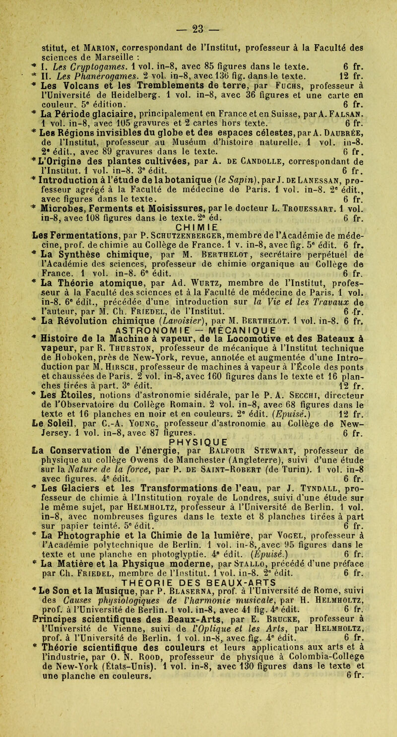 stitut, et Marion, correspondant de l’Institut, professeur à la Faculté des sciences de Marseille : * I. Les Cryptogames. 1 vol. in-8, avec 85 figures dans le texte. 6 fr. * II. Les Phanérogames. 2 vol. in-8, avec 136 fig. dans le texte. 12 fr. * Les Volcans et les Tremblements de terre, par Fuchs, professeur à l’Université de Heidelberg. 1 vol. in-8, avec 36 figures et une carte en couleur. 5e édition. 6 fr. * La Période glaciaire, principalement en France et en Suisse, par A. Falsan. 1 vol. in-8, avec 105 gravures et 2 cartes hors texte. 6 fr. * Les Régions invisibles du globe et des espaces célestes, par A. Daubrée, de l’Institut, professeur au Muséum d’histoire naturelle. 1 vol. iu-8. 2* édit., avec 89 gravures dans le texte. 6 fr. * L’Origine des plantes cultivées, par A. de Candolle, correspondant de l’Institut. 1 vol. in-8. 3e édit. 6 fr. * Introduction à l’étude delabotanique (le Sapin), par J. de Lanessan, pro- fesseur agrégé à la Faculté de médecine de Paris. 1 vol. in-8. 2® édit., avec figures dans le texte. 6 fr. * Microbes, Ferments et Moisissures, par le docteur L. Trouessart. 1 vol. in-8, avec 108 figures dans le texte. 2e éd. 6 fr. CHIMIE Les Fermentations, par P. Schutzenberger, membre de l’Académie de méde- cine, prof, de chimie au Collège de France. 1 v. in-8, avec fig. 5e édit. 6 fr. * La Synthèse chimique, par M. Berthelot, secrétaire perpétuel de l’Académie des sciences, professeur de chimie organique au Collège de France. 1 vol. in-8. 6e édit. 6 fr. * La Théorie atomique, par Ad. Wurtz, membre de l’Institut, profes- seur à la Faculté des sciences et à la Faculté de médecine de Paris. 1 vol. in-8. 6e édit.., précédée d’une introduction sur la Vie et les Travaux de l’auteur, par M. Ch. Friedel, de l’Institut. 6 fr. * La Révolution chimique (Lavoisier), par M. Berthelot. 1 vol. in-8. 6 fr. ASTRONOMIE - MECANIQUE * Histoire de la Machine à vapeur, de la Locomotive et des Bateaux à vapeur, par R. Thurston, professeur de mécanique à l’Institut technique de Hoboken, près de New-York, revue, annotée et augmentée d’une Intro- duction par M. Hirsch, professeur de machines à vapeur à l’École des ponts et chaussées de Paris. 2 vol. in-8, avec 160 figures dans le texte et 16 plan- ches tirées à part. 3e édit. 12 fr. * Les Étoiles, notions d’astronomie sidérale, par le P. A. Secchi, directeur de l’Observatoire du Collège Romain. 2 vol. in-8, avec 68 figures dans le texte et 16 planches en noir et en couleurs. 2e édit. (Epuisé.) 12 fr. Le Soleil, par C.-A. Young, professeur d’astronomie au Collège de New- Jersey. 1 vol. in-8, avec 87 figures. 6 fr. PHYSIQUE La Conservation de l’énergie, par Balfour Stewart, professeur de physique au collège Owens de Manchester (Angleterre), suivi d’une étude sur la Nature de la force, par P. de Saint-Robert (de Turin). 1 vol. in-8 avec figures. 4e édit. 6 fr. * Les Glaciers et les Transformations de l’eau, par J. Tyndall, pro- fesseur de chimie à l’Institution royale de Londres, suivi d’une étude sur le même sujet, par Helmholtz, professeur à l’Université de Berlin. 1 vol. in-8, avec nombreuses figures dans le texte et 8 planches tirées à part sur papier teinté. 5e édit. 6 fr. * La Photographie et la Chimie de la lumière, par Vogel, professeur à l’Académie polytechnique de Berlin. 1 vol. in-8,,avec 95 figures dans le texte et une planche en photoglyptie. 4e édit. (Epuisé.) 6 fr. * La Matière et la Physique moderne, par Stallo, précédé d’une préface par Ch. Friedel, membre de l’Institut. 1 vol. in-8. 2e édit. 6 fr. THÉORIE DES BEAUX-ARTS * Le Son et la Musique, par P. Blaserna, prof, à l’Université de Rome, suivi des Causes physiologiques de l'harmonie musicale, par H. Helmholtz, prof, à l’Université de Berlin. 1 vol. in-8, avec 41 fig. 4e édit. 6 fr. Principes scientifiques des Beaux-Arts, par E. Brucke, professeur à l’Université de Vienne, suivi de l'Optique et les Arts, par Helmholtz, prof, à l’Université de Berlin. 1 vol. in-8, avec fig. 4e édit. 6 fr. * Théorie scientifique des couleurs et leurs applications aux arts et à l’industrie, par O. N. Rood, professeur de physique à Colombia-College de New-York (États-Unis). 1 vol. in-8, avec 130 figures dans le texte et une planche en couleurs. 6 fr.