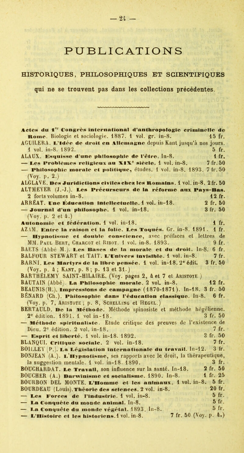 PUBLICATIONS HISTORIQUES, PHILOSOPHIQUES ET SCIENTIFIQUES qui ne se trouvent pas dans les collections précédentes. Actes du 1er Congrès international d'anthropologie criminelle de Rome. Biologie et sociologie. 1887. 1 vol. gr. in-8. 15 fr. AGUILERA. L’Idée de droit en Allemagne depuis Kant jusqu’à nos jours. 1 vol. in-8. 1892. 5 fr. ALAUX. Esquisse d'une philosophie de l’être. In-8. 1 fr. — Les Problèmes religieux au XIXe siècle. 1 vol. in-8. 7 fr.50 — Philosophie morale et politique, études. 1 vol. in-8. 1893. 7 fr.50 (Voy. p. 2.) ALGLAVE. lies Juridictions civiles chez les Romains. 1vol. in-8. 2fr. 50 ALTMEYER (J.-J.). Les Précurseurs de la réforme aux Pays-Bas. 2 forts volumes in-8. 12 fr. ARRÉAT. Une Éducation Intellectuelle. 1 vol. iu-18. 2 fr. 50 — Journal d’un philosophe. 1 vol. in-18. 3 fr. 50 (Voy. p. 2 et 4.) Autonomie et fédération. 1 vol. in-18. 1 fr. AZAM. Entre la raison et la folie. Les Toqués. Gr. in-8. 1891. 1 fr. — Hypnotisme et double conscience, avec préfaces et lettres de MM. Paul Bert, Charcot et Ribot. 1 vol. in-8. 1893. 9 fr. BAETS (Abbé M.). Les Rases de la morale et du droit. In-8. 6 fr. BALFOUR STEWART et TAIT. L’Univers Invisible. 1 vol. in-8. 7 fr. BARN1. Les Martyrs de la libre pensée. 1 vol. in-18. 2e édit. 3 fr. 50 (Voy. p. A ; Kant, p. 8 ; p. 13 et 31.) BARTHÉLEMY SAINT-HILAIRE. (Voy. pages 2, A et 7 et Aristote ) BAUTAIN (Abbéj La Philosophie morale. 2 vol. in-8. 12 fr. BEAUNIS(H.). Impressions de campagne (1870-1871). In-18. 3 fr. 50 BÉNARD (Ch.). Philosophie dans l’éducation classique. In-8. 6 fr. (Voy. p. 7, Aristote; p. 8, Schelling et Hegel.) BERTAULD. De la Méthode. Méthode spinosiste et méthode hégélienne. 2e édition. 1891. 1 vol in-18. 3 fr. 50 — Méthode spiritualiste. Etude critique des preuves de l’existence de Dieu. 2e édition. 2 vol. in-18. 7 fr. — Esprit et liberté. 1 vol. in-18. 1892. 3 fr. 50 BLANQUI. Critique sociale. 2 vol. in-18. 7 fr. BOILLEY (P.). La Législation internationale du travail. In-12. 3 fr. BONJEAN (A.). L’Hypnotisme, ses rapports avec le droit, la thérapeutique, la suggestion mentale. 1 vol. in-18. 1890. 3 fr. BOUCHARDAT. Le Travail, son influence sur la santé. In-18. 2 fr. 50 BOUCHER (A.) Darwinisme et socialisme. 1890. In-8. 1 fr. 25 BOURBON DEL MONTE. L’Homme et les animaux. 1 vol. in-8. 5 fr. BOURDEAU (Louis).Théorie des sciences. 2 vol. in-8. 20 fr. — Les Forces de l’industrie. 1 vol. in-8. 5 fr. — La Conquête du monde animal. In-8. 5 fr. — La Conquête du monde végétal. 1893. In-8. 5 fr. — L’Histoire et les historiens. 1 vol. in-8. 7 fr. 50 (Voy. p. A.)