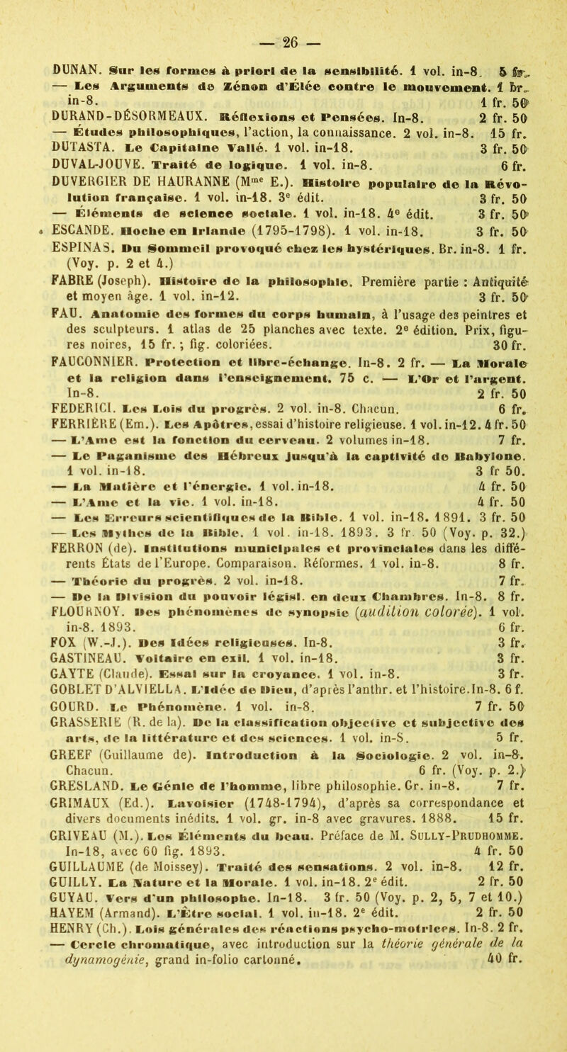 DUNAN. Sur les formes A priori de la sensibilité. 1 vol. in-8. 5 fy*. — E.es Arguments de Zenon d’Élée contre le mouvement. 1 br„ in-8. 1 fr. 5$ DURAND-DÉSORMEAUX. Réflexions et Pensées. In-8. 2 fr. 50 — Études philosophiques, l’action, la connaissance. 2 vol. in-8. 15 fr. DUTASTA. I.e Capitaine Vallé. 1 vol. in-18. 3 fr. 50 DUVAL-JOUVE. Traité de logique. 1 vol. in-8. 6 fr. DUVERGIER DE HAURANNE (Mrae E.). Histoire populaire de la Révo- lution française. 1 vol. in-18. 3e édit. 3 fr. 50 — Éléments de science sociale. 1 vol. in-18. 4e édit. 3 fr. 50J ESCANDE. Hoche en Irlande (1795-1798). 1 vol. in-18. 3 fr. 50 ESPINAS, Ru Sommeil provoqué chez les hystériques. Br. in-8. 1 fr. (Voy. p. 2 et 4.) FABRE (Joseph). Histoire de la philosophie. Première partie : Antiquité et moyen âge. 1 vol. in-12. 3 fr. 50' FAU. Anatomie des formes du corps humain, à l’usage des peintres et des sculpteurs. 1 atlas de 25 planches avec texte. 2e édition. Prix, figu- res noires, 15 fr. ; fig. coloriées. 30 fr. FAUCONNIER. Protection et libre-échange. In-8. 2 fr. — La Morale et la religion dans renseignement. 75 c. — L'Or et l’argent. In-8. 2 fr. 50 FEDERICI. Tes Cols du progrès. 2 vol. in-8. Chacun. 6 fr. FERRIÈRE (Em.). ces Apôtres,essai d’histoire religieuse. 1 vol. in-12. 4 fr. 50 — L’Ame est la fonction du cerveau. 2 volumes in-18. 7 fr. — Ce Puganisme des Hébreux Jusqu'A la captivité do Rabylone. 1 vol. in-18. 3 fr 50. — eu Matière et l'énergie. 1 vol. in-18. 4 fr. 50 — L’Ame et la vio. 1 vol. in-18. 4 fr. 50 — Ces Erreurs scientifiques de la Itihle. 1 vol. in-18. 1891. 3 fr. 50 — Ces Mythes de lu Kiblc. 1 vol. in-18. 1893. 3 fr. 50 (Voy. p. 32.) FERRON (de). Institutions municipales et provinciales dans les diffé- rents États de l’Europe. Comparaison. Réformes. 1 vol. in-8. 8 fr. — Théorie du progrès. 2 vol. in-18. 7 fr. — Re la RI vision du pouvoir législ. en deux Chambres. In-8. 8 fr. FLOUHNOY. Res phénomènes de synopsie (audition Colorée). 1 vol1. in-8. 1893. 6 fr. FOX (W.-J.). Res Idées religieuses. In-8. 3 fr. GAST1NEAU. Voltaire en exil. 1 vol. in-18. 3 fr. GAYTE (Claude). Essai sur la croyance. 1 vol. in-8. 3 fr. GOBLET D’ALVIELLA. l/ldéc de Rieu, d’après l’anthr. et l’histoire.In-8. 6 f. GOURD. Ce Phénomène. 1 vol. in-8. 7 fr. 50 GRASSER1E (R. de la). Re la classification objective et subjective des arts, de la littérature et des sciences. 1 vol. in-S. 5 fr. GREEF (Guillaume de). Introduction A la Sociologie. 2 vol. in-8. Chacun. 6 fr. (Voy. p. 2.) GRESLAND. Ce Génie de l’homme, libre philosophie. Gr. in-8. 7 fr. GRIMAUX (Ed.). Cavoisîer (1748-1794), d’après sa correspondance et divers documents inédits. 1 vol. gr. in-8 avec gravures. 1888. 15 fr. GR1VEAU (M.).Cos Éléments du beau. Préface de M. Sully-Prudhomme. In-18, avec 60 fig. 1893. 4 fr. 50 GUILLAUME (de Moissey). Traité des sensations. 2 vol. in-8. 12 fr. GUILLY. Ca A'ature et la Morale. 1 vol. in-18. 2e édit. 2 fr. 50 GUYAU. Vers d'un philosophe. In-18. 3 fr. 50 (Voy. p. 2, 5, 7 et 10.) HAYEM (Armand). C’Être social. 1 vol. in-18. 2e édit. 2 fr. 50 HENRY (Ch.). Cois générales des réactions psycho-motrices. In-8. 2 fr. — Cercle chromatique, avec introduction sur la théorie générale de la dynamogénie, grand in-folio cartonné. 40 fr.
