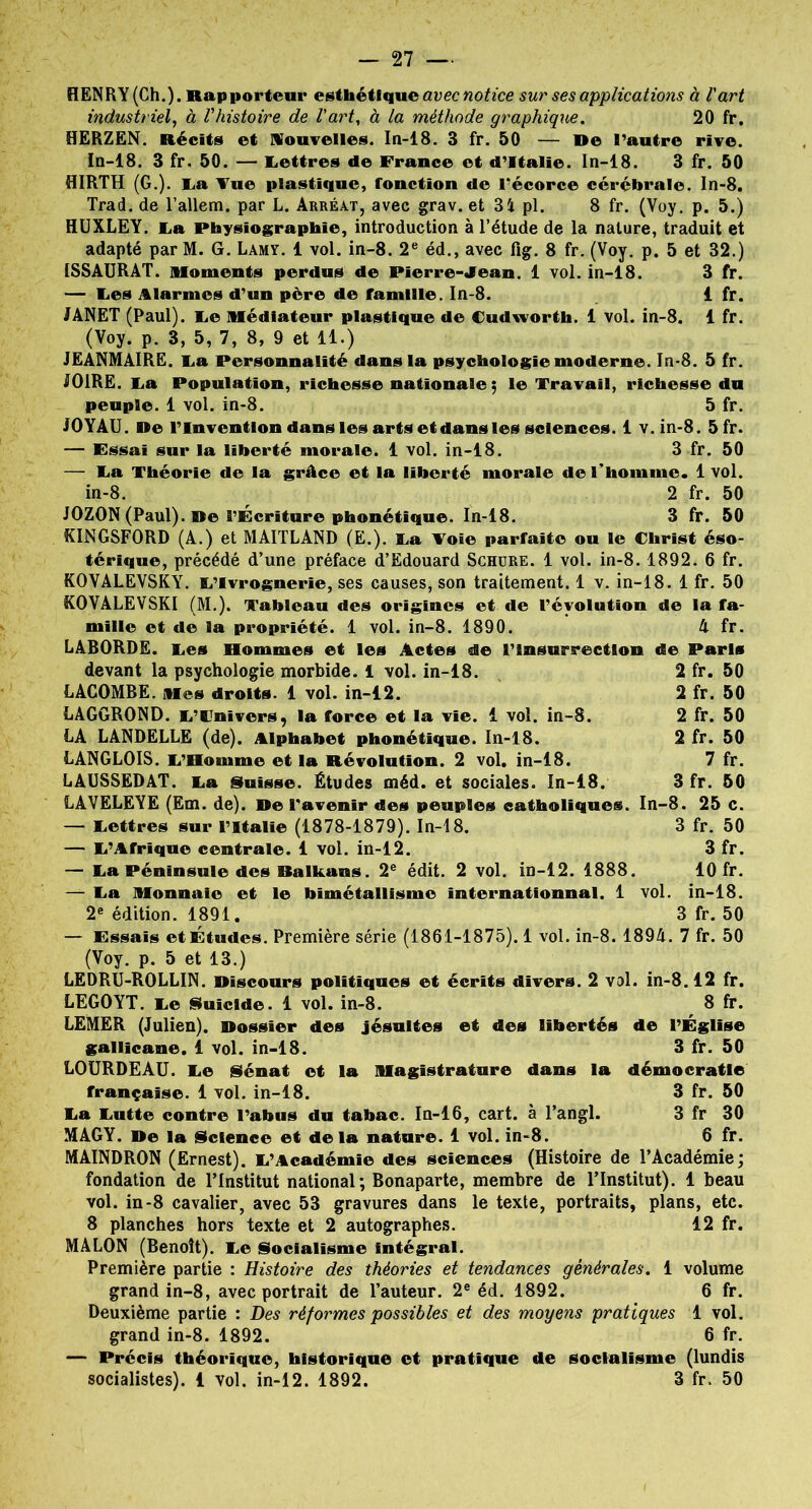 — 27 — HENRY (Ch.). Rapporteur esthétique avec notice sur ses applications à l'art industriel, à l'histoire de l'art, à la méthode graphique. 20 fr. HERZEN. Récits et nouvelles. In-18. 3 fr. 50 — De l’autre rive. In-18. 3 fr. 50. — lettres de France et d’Italie. In-18. 3 fr. 50 HIRTH (G.). La Vue plastique, fonction de l'écorce cérébrale. In-8. Trad. de l’allem. par L. Arréat, avec grav. et 34 pl. 8 fr. (Voy. p. 5.) HUXLEY. La Physiographïe, introduction à l’étude de la nature, traduit et adapté par M. G. Lamy. 1 vol. in-8. 2e éd., avec fig. 8 fr. (Voy. p. 5 et 32.) 1SSAURAT. Moments perdus de Pierre-«Iean. 1 vol. in-18. 3 fr. — Les Alarmes d’un père de famille. In-8. 1 fr. JANET (Paul). Le Médiateur plastique de Cudworth. 1 vol. in-8. 1 fr. (Voy. p. 3, 5, 7, 8, 9 et 11.) JEANMAIRE. Fa Personnalité dans la psychologie moderne. In-8. 5 fr. J01RE. La Population, richesse nationale; le Travail, richesse du peuple. 1 vol. in-8. 5 fr. JOYAU. De l’Invention dans les arts et dans les sciences. 1 v.in-8. 5fr. — Essai sur la liberté morale. 1 vol. in-18. 3 fr. 50 — Fa Théorie de la grâce et la liberté morale de l’homme. 1 vol. in-8. 2 fr. 50 JOZON (Paul). De l’Écriture phonétique. In-18. 3 fr. 50 KINGSFORD (A.) et MAITLAND (E.). Fa Voie parfaite ou le Christ éso- térique, précédé d’une préface d’Edouard Schore. 1 vol. in-8.1892. 6 fr. KOVALEVSKY. FVvrognerie, ses causes, son traitement. 1 v. in-18. 1 fr. 50 ROVALEVSKI (M.). Tableau des origines et de révolution de la fa- mille et de la propriété. 1 vol. in-8. 1890. h fr. LABORDE. Fes Hommes et les Actes de l’insurrection de Paris devant la psychologie morbide. 1 vol. in-18. 2 fr. 50 LACOMBE. Mes droits. 1 vol. in-12. 2 fr. 50 LAGGROND. F’Fnivers, la force et la vie. 1 vol. in-8. 2 fr. 50 LA LANDELLE (de). Alphabet phonétique. In-18. 2 fr. 50 LANGLOIS. F’Bomme et la Révolution. 2 vol. in-18. 7 fr. LAUSSEDAT. Fa Suisse. Études méd. et sociales. In-18. 3 fr. 50 LAVELEYE (Em. de). De l’avenir des peuples catholiques. In-8. 25 c. — Fettres sur l’Italie (1878-1879). In-18. 3 fr. 50 — F’Afrique centrale. 1 vol. in-12. 3 fr. — Fa Péninsule des Balkans. 2e édit. 2 vol. in-12. 1888. 10 fr. — Fa Monnaie et le bimétallisme internationnal. 1 vol. in-18. 2e édition. 1891. 3 fr. 50 — Essais et Études. Première série (1861-1875). 1 vol. in-8. 1894. 7 fr. 50 (Voy. p. 5 et 13.) LEDRU-ROLLIN. Discours politiques et écrits divers. 2 vol. in-8.12 fr. LEGOYT. Fe Suicide. 1 vol. in-8. 8 fr. LEMER (Julien). Dossier des jésuites et des libertés de l’Église gallicane. 1 vol. in-18. 3 fr. 50 LOURDEAU. Fe Sénat et la Magistrature dans la démocratie française. 1 vol. in-18. 3 fr. 50 Fa Futte contre l’abus du tabac. In-16, cart. à l’angl. 3 fr 30 MAGY. De la Science et delà nature. 1 vol. in-8. 6 fr. MAINDRON (Ernest). F’Académie des sciences (Histoire de l’Académie; fondation de l’Institut national; Bonaparte, membre de l’Institut). 1 beau vol. in-8 cavalier, avec 53 gravures dans le texte, portraits, plans, etc. 8 planches hors texte et 2 autographes. 12 fr. MALON (Benoît). Fe Socialisme intégral. Première partie : Histoire des théories et tendances générales. 1 volume grand in-8, avec portrait de l’auteur. 2e éd. 1892. 6 fr. Deuxième partie : Des réformes possibles et des moyens pratiques 1 vol. grand in-8. 1892. 6 fr. — Précis théorique, historique et pratique de socialisme (lundis