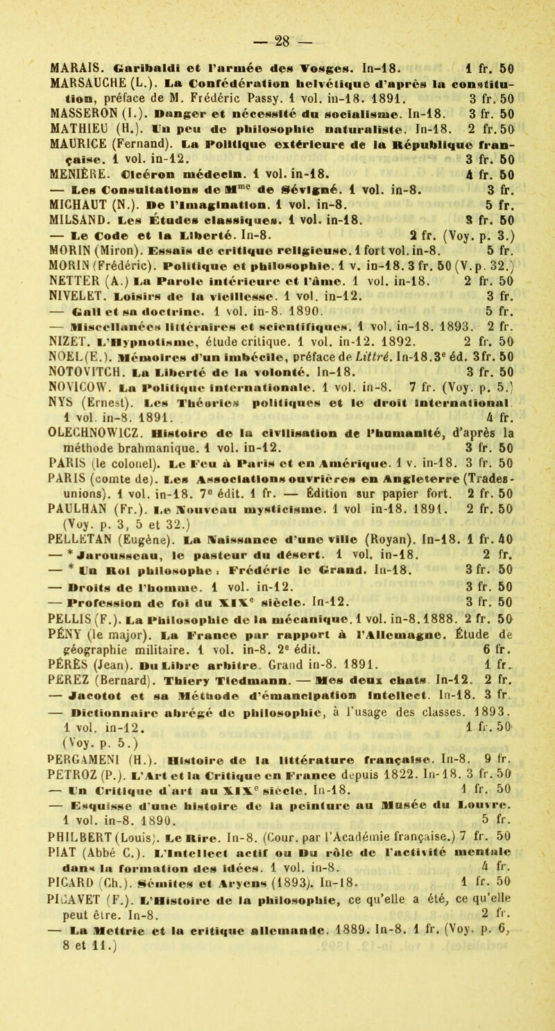 MARSAUCHE (L.). La Confédération helvétique d'après la constitu- tion, préface de M. Frédéric Passy. 1 vol. in-18. 1891. 3 fr. 50 MASSERON (I.). Danger et nécessité du socialisme. In-18. 3 fr. 50 MATHIEU (H.), lin peu de philosophie naturaliste. In-18. 2 fr.50 MAURICE (Fernand). La Politique extérieure de la République fran- çaise. 1 vol. in-12. 3 fr. 50 MENIÈRE. Cicéron médecin. 1 vol. in-18. 4 fr. 50 — Les Consultations de Mme de iévlgné. 1 vol. in-8. 3 fr. MICHAUT (N.). De l'imagination. 1 vol. in-8. 5 fr. MILSAND. Les Études classiques. 1 vol. in-18. 3 fr. 50 — Le Code et la Liberté. In-8. 2 fr. (Voy. p. 3.) MORIN (Miron). Essais de critique religieuse. 1 fort vol. in-8. 5 fr. MORIN (Frédéric). Politique et philosophie. 1 v. in-18. 3 fr. 50 (V.p. 32.) NETTER (A.) La Parole intérieure et l'âme. 1 vol. in-18. 2 fr. 50 NIVELET. Loisirs de la vieillesse. 1 vol. in-12. 3 fr. — Gall et sa doctrine. 1 vol. in-8. 1890. 5 fr. — Misccllanées littéraires et scientifiques. 1 vol. in-18. 1893. 2 fr. NIZET. L'Bypnotisme, étude critique. 1 vol. in-12. 1892. 2 fr. 50 NOEL(E.). mémoires d’un imbécile, préface de Littré. In-18.3e éd. 3fr. 50 NOTOVITCH. La Liberté de la volonté. In-18. 3 fr. 50 N0YIC0W. La Politique internationale. 1 vol. in-8. 7 fr. (Voy. p. 5.) NYS (Ernest). Les Théories politiques et le droit International 1 vol. in-8. 1891. 4 fr. 0LECHN0W1CZ. Histoire de la civilisation de l’hamanité, d’après la méthode brahmanique. 1 vol. in-12. 3 fr. 50 PARIS (le colonel). Le Feu à Paris et en Amérique. 1 v. in-18. 3 fr. 50 PARIS (comte de). Les Association» ouvrières en Angleterre (Trades- unions). 1 vol. in-18. 7e édit. 1 fr. — Édition sur papier fort. 2 fr. 50 PAULHAN (Fr.). Le nouveau mysticisme. 1 vol in-18. 1891. 2 fr. 50 (Voy. p. 3, 5 et 32.) PELLETAN (Eugène). La naissance d'une ville (Royan). In-18. 1 fr. 40 — * Jarousscau, 1© pasteur du désert. 1 vol. in-18. 2 fr. — * Un Roi philosophe: Frédéric I© Grand. In-18. 3 fr. 50 — Droits de l'homme. 1 vol. in-12. 3 fr. 50 — Profession de foi du XIXe siècle. In-12. 3 fr. 50 PELLIS (F.). La Philosophie de la mécanique. 1 vol. in-8.1888. 2 fr. 50 PÉNY (le major). La France pur rapport à l’Allemagne. Étude de géographie militaire. 1 vol. in-8. 2e édit. 6 fr. PÉRÈS (Jean). Du Libre arbitre. Grand in-8. 1891. 1 fr. PEREZ (Bernard). Tbiery Tledmann. — Mes deux chats In-12. 2 fr. — Jacotot et sa Méthode d'émancipation Intellect. In-18. 3 fr. — Dictionnaire abrégé de philosophie, à l’usage des classes. 1893. 1 vol. in-12. 1 fr. 50 (Voy. p. 5.) PERGAMENI (H.). Histoire de la littérature française. In-8. 9 fr. PETROZ (P.). L’Art et la Critique en France depuis 1822. In-18. 3 fr.50 — In Critique d'art au X.IX.e siècle. In-18. 1 fr. 50 — Esquisse d'une histoire de la peinture au Musée du Louvre. 1 vol. in-8. 1890. 5 fr. PHILBERT (Louis). Le Rire. In-8. (Cour, par l’Académie française.) 7 fr. 50 PIAT (Abbé C.). L'Intellect actif ou Du rôle de l’activité mentale dans la formation des Idées. 1 vol. in-8. 4 fr. PICARD (Ch.). Sémites et Aryens (1893). In-18. 1 fr. 50 PICAVET (F.). L'Histoire de la philosophie, ce qu’elle a été, ce qu’elle peut être. In-8. 2 fr. — La Mcttrie et la critique allemande. 1889. In-8. 1 fr. (Voy. p. 6,