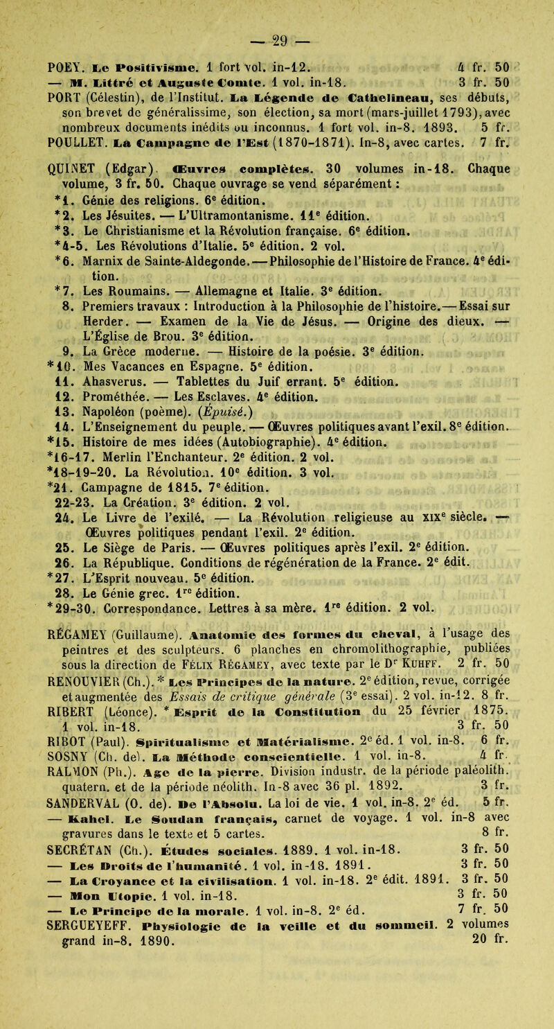 POEY. Le Positivisme. 1 fort vol. in-12. 4 fr. 50 — PU. Littré et Auguste Comte. 1 vol. in-18. 3 fr. 50 PORT (Célestin), de l’Institut. La Légende de Cathelineau, ses débuts, son brevet de généralissime, son élection, sa mort (mars-juillet 1793), avec nombreux documents inédits ou inconnus. 1 fort vol. in-8. 1893. 5 fr. POULLET. La Campagne de l’Est (1870-1871). In-8, avec cartes. 7 fr. QUINET (Edgar). Œuvres complètes. 30 volumes in-18. Chaque volume, 3 fr. 50. Chaque ouvrage se vend séparément : *1. Génie des religions. 6e édition. *2. Les Jésuites. — L’Ultramontanisme. 11e édition. *3. Le Christianisme et la Révolution française. 6e édition. *4-5. Les Révolutions d’Italie. 5e édition. 2 vol. *6. Marnix de Sainte-Aldegonde. — Philosophie del’Histoire de France. 4e édi- tion. *7. Les Roumains. — Allemagne et Italie. 3e édition. 8. Premiers travaux : Introduction à la Philosophie de l’histoire.—Essai sur Herder. — Examen de la Vie de Jésus. — Origine des dieux. — L’Église de Brou. 3e édition. 9. La Grèce moderne. — Histoire de la poésie. 3e édition. *10. Mes Vacances en Espagne. 5e édition. 11. Ahasvérus. — Tablettes du Juif errant. 5e édition. 12. Prométhée. — Les Esclaves. 4e édition. 13. Napoléon (poème). {Épuisé.) 14. L’Enseignement du peuple. — Œuvres politiques avant l’exil. 8e édition. *15. Histoire de mes idées (Autobiographie). 4e édition. *16-17. Merlin l’Enchanteur. 2e édition. 2 vol. *18-19-20. La Révolution. 10e édition. 3 vol. *21. Campagne de 1815. 7e édition. 22-23. La Création. 3e édition. 2 vol. 24. Le Livre de l’exilé. — La Révolution religieuse au xixe siècle. — Œuvres politiques pendant l’exil. 2e édition. 25. Le Siège de Paris. — Œuvres politiques après l’exil. 2e édition. 26. La République. Conditions de régénération de la France. 2e édit. *27. L’Esprit nouveau. 5e édition. 28. Le Génie grec. lrc édition. *29-30. Correspondance. Lettres à sa mère. lre édition. 2 vol. RÉGAMEY (Guillaume). Anatomie des formes du cheval, à l’usage des peintres et des sculpteurs. 6 planches en chromolithographie, publiées sous la direction de Félix Régamey, avec texte par le Dr Kuhff. 2 fr. 50 RENOUVIER (Ch.). * Les Principes de la nature. 2e édition, revue, corrigée etaugmentée des Essais de critique générale (3e essai). 2 vol. in-12. 8 fr. RIBERT (Léonce). * Esprit de la Constitution du 25 février 1875. 1 vol. in-18. 3 fr. 50 RIBOT (Paul). Spiritualisme et Matérialisme. 2e éd. 1 vol. in-8. 6 fr. SOSNY (Ch. deL La Méthode conscientielle. 1 vol. in-8. 4 fr. RALVÎON (Ph). Age de la pierre. Division industr. de la période paléolith. quatern. et de la période néolith. In-8 avec 36 pl. 1892. 3 fr. SANDERVAL (0. de). De l’Absolu. La loi de vie. 1 vol. in-8. 2e éd. 5 fr. — Kahei. Le Soudan français, carnet de voyage. 1 vol. in-8 avec gravures dans le texte et 5 cartes. 8 fr. SECRÉTAN (Ch.). Études sociales. 1889. 1 vol. in-18. 3 fr. 50 — Les Droits de l’humanité. 1 vol. in-18. 1891. 3 fr. 50 — La Croyance et la civilisation. 1 vol. in-18. 2e édit. 1891. 3 fr. 50 — Mon Ltopïe. 1 vol. in-18. 8 fr. 50 — Le Principe delà morale. 1 vol. in-8. 2e éd. 7 fr. 50 SERGUEYEFF. Physiologie de la veille et du sommeil. 2 volumes grand in-8. 1890. 20 fr.