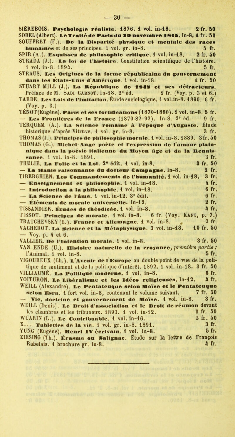 — 30 - SIÈREBOIS. Psychologie réaliste. 1876. 1 vol. in-18. 2 fr. 50 SOREL (Albert). Le Traité de Paris du to novembre ISIS. In-8. 4 fr. 50 SOUFFRET (F.). Do la Disparité physique et mentale des races humaines et de ses principes. 1 vol. gr. in-8. 5 fr. SPIR(A.). Esquisses de philosophie critique. 1 vol. in-18. 2 fr. 50 STRADA (J.). La loi de l’histoire. Constitution scientifique de l’histoire. 1 vol. in-8. 1894. 5 fr. STRAUS. Les Origines de la rorme républicaine du gouvernement dans les États-Unis d’Amérique. 1 vol. in-18. 4 fr. 50 STUART M1LL (J.). La République de l§i§ et ses détracteurs. Préface de M. Sàdi Carnot. In-18. 2e éd. 1 fr. (Voy. p. 3 et 6.) TARDE. Les Lois de l’imitation. Étude sociologique. 1 vol.in-8. 1890. 6 fr. (Voy. p. 3.) TÉNOT(Eugène). Paris et ses fortifications (1870-1880). 1 vol. in-8. 5 fr. — Les Frontières do la France (1870-82-92). In-8. 2e éd. 9 fr. TERQUEM (A.). La Science romaine A l’époque d’Auguste. Étude historique d’après Vitruve. 1 vol. gr. in-8. 3 fr. THOMAS (J.). Principes de philosophie morale. 1 vol. in-8.1889. 3 fr. 50 THOMAS (G.). IMichcl-Ango poète et l’expression de l’amour plato- nique dans la poésie italienne du Moyen âge et de la Renais- sance. 1 vol. in-8. 1891. 3 fr. THULIÉ. La Folle et la Loi. 2* édit. 1 vol. in-8. 3 fr. 50 — La Manie raisonnante du docteur Campagne. In-8. 2 fr. TIBERGHIEN. Les Commandements de l’humanité. 1 vol. in-18. 3 fr. — Enseignement et philosophie. 1 vol. in-18. 4 fr. — Introduction à la philosophie. 1 vol. in-18. 6 fr. — La Science de l’âme. 1 vol. in-12. 3e édit. 6 fr. — Éléments de morale universelle. In-12. 2 fr. TISSANDIER. Études de théodicée. 1 vol. in-8. 4 fr. TISSOT. Principes de morale. 1 vol. in-8. 6 fr. (Voy. KàNT, p. 7.) TRATCHEVSKY (E.). France et Allemagne. 1 vol. in-8. « 3 fr. VACHEROT. La Science et la Métaphysique. 3 vol. in-18. 10 fr. 50 — Voy. p. 4 et 6. VALL1ER. De l'intention morale. 1 vol. in-8. 3 fr. 50 VAN ENDE (U.). Histoire naturelle de la croyance, première partie : l’Animal. 1 vol. in-8. 5 fr. VIGOUREUX (Ch.). L’Avenir de l’Europe au double point de vue delà poli- tique de sentiment et de la politique d’intérêt. 1892. 1 vol. in-18. 3 fr. 50 VILLIAUMÉ. La Politique moderne. 1 vol. in-8. 8 fr. VOITURON. Le Libéralisme et les Idées religieuses. In-12. 4 fr. WEILL (Alexandre). Le Pcntateuque selon Moïse et le Pentateuque selon Esra. 1 fort vol. in-8, contenant le volume suivant. 7 fr. 50 — Fie, doctrine et gouvernement de Moïse. 1 vol. in-8. 3 fr. WEILL (Denis). Le Droit d'association et le Droit de réunion devant les chambres et les tribunaux. 1893. 1 vol. in-12. 3 fr. 50 WUARIN (L.). Le Contribuable. 1 vol. in-16. 3 fr. 50 X.. . Tablettes de la vie. 1 vol. gr. in-8. 1891. 3 fr. YUNG (Eugène). Henri if écrivain. 1 vol. in-8. 5 fr. ZIESING (Th.). Érasme ou Salignac. Étude sur la lettre de François