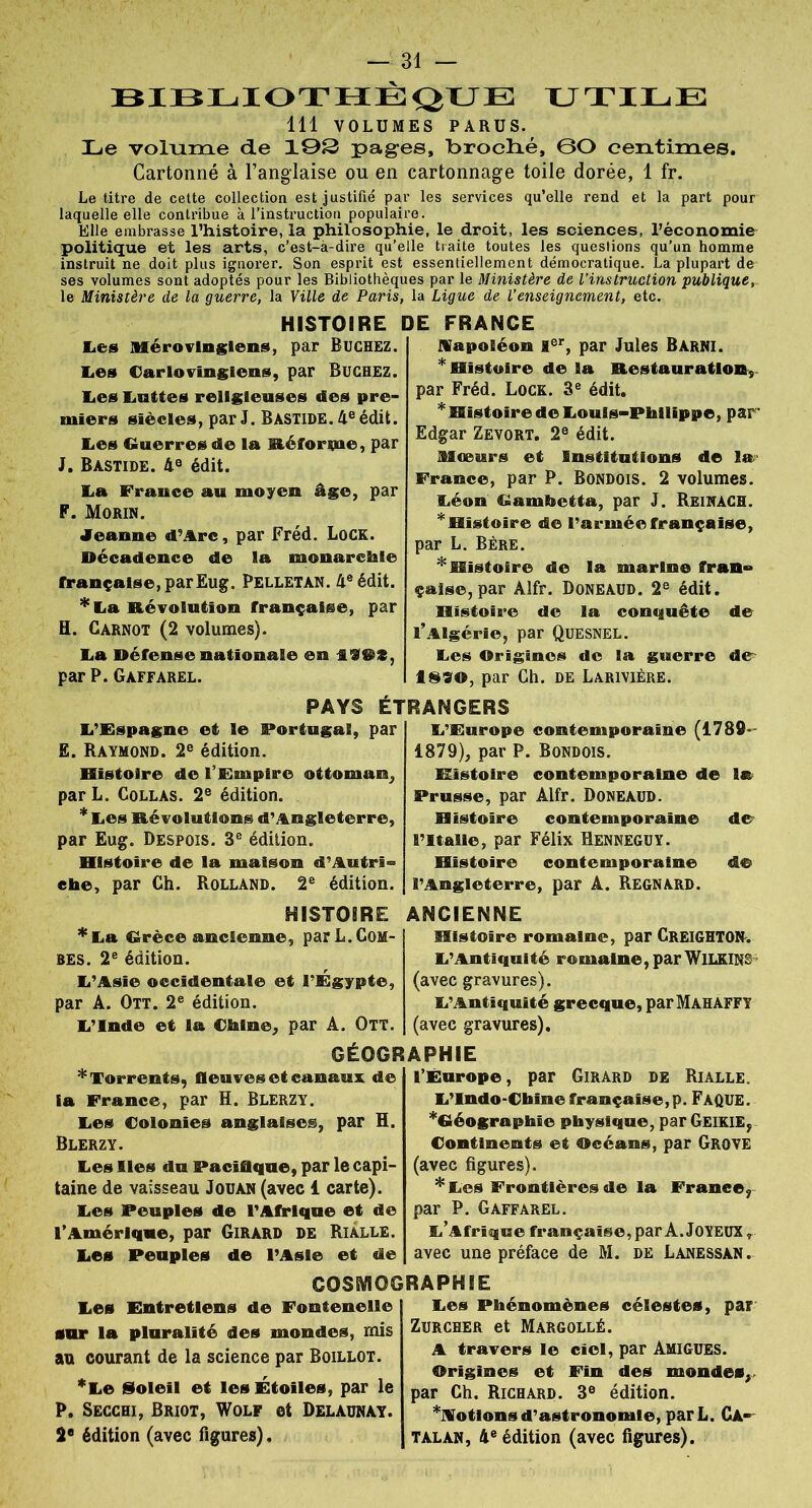 BIBLIOTHEQUE UTILE 111 VOLUMES PARUS. Le voluiïie de 19S pages, broclié, ©O centimes. Cartonné à l’anglaise ou en cartonnage toile dorée, 1 fr. Le titre de cette collection est justifié par les services qu’elle rend et la part pour laquelle elle contribue à l’instruction populaire. Elle embrasse l’histoire, la philosophie, le droit, les sciences, l’économie politique et les arts, c’est-à-dire qu’elle traite toutes les questions qu’un homme instruit ne doit plus ignorer. Son esprit est essentiellement démocratique. La plupart de ses volumes sont adoptés pour les Bibliothèques par le Ministère de l’instruction publique, le Ministère de la guerre, la Ville de Paris, la Ligue de l’enseignement, etc. HISTOIRE DE FRANCE Les Mérovingiens, par ËUCHEZ. lies Carlovingiens, par Bûchez. lies Luttes religieuses des pre- miers siècles, par J. Bastide. 4e édit. Les Guerres de la Eéforpe, par J. Bastide. 4e édit. La France au moyen âge, par F. Morin. Jeanne d’Arc, par Fréd. Lock. Décadence de la monarchie française, par Eug. Pelletan. 4e édit. *La Révolution française, par H. Carnot (2 volumes). La Défense nationale en ilil, par P. Gàffarel. napoléon Ier, par Jules Barni. * Histoire de la Restauration, par Fréd. Lock. 3e édit, * Histoire de Louis-Philippe, par' Edgar Zevort. 2e édit. Mœurs et Institntions de la France, par P. Bondois. 2 volumes. Léon Gambetta, par J. Reinach. * Histoire de l’armée française, par L. Bère. * Histoire de la marine fran- çaise, par Alfr. Doneàud. 2e édit. Histoire de la conquête de l’Algérie, par Quesnel. Les Origines de la guerre de 1890, par Ch. de Larivière. PAYS ÉTRANGERS L’Espagne et le Portugal, par E. Raymond. 2e édition. Histoire de l'Empire ottoman, par L. Collas. 2e édition. * Les Révolutions d’Angleterre, par Eug. Despois. 3e édition. Histoire de la maison d’Autri- che, par Ch. Rolland. 2e édition. HISTOIRE * La Grèce ancienne, par L. Com- bes. 2e édition. L’Asie occidentale et l’Égypte, par À. Ott. 2e édition. L’Inde et la Chine, par À. Ott. L’Europe contemporaine (1789- 1879), par P. Bondois. Histoire contemporaine de la Prusse, par Àlfr. Doneaud. Histoire contemporaine de l’Italie, par Félix Henneguy. Histoire contemporaine de l’Angleterre, par A. Regnard. ANCIENNE Histoire romaine, par CREIGHTON. L’Antiquité romaine, par WILKINS (avec gravures). L’Antiquité grecque, parMAHAFFY (avec gravures). GÉOGRAPHIE * Torrents, fleuves et canaux de ia France, par H. Blerzy. Les Colonies anglaises, par R. Blerzy. Les Iles du Pacifique, par le capi- taine de vaisseau Jouan (avec 1 carte). Les Peuples de l’Afrique et de l’Amérique, par Girard de Rialle. Les Peuples de l’Asie et de l’Europe, par Girard de Rialle, L’Indo-Chine française,p. FàQUE. ^Géographie physique, par GEIKIE, Continents et ©céans, par Grove (avec figures). * Les Frontières de la France, par P. Gaffarel. L’Afrique française, par A. JOYEUX r avec une préface de M. de Lanessan. COSMOGRAPHIE Les Entretiens de Fontenelle sur la pluralité des mondes, mis au courant de la science par Boillot. *Le Soleil et les Étoiles, par le P. Secchi, Briot, Wolf ©4 Delaunày. 2e édition (avec figures), Les Phénomènes célestes, par Zurcher et Margollé. A travers le ciel, par Amigues. ©rlgines et Fin des mondes, par Ch. Richard. 3e édition. Notions d’astronomie, parL. CA- TALAN, 4e édition (avec figures).