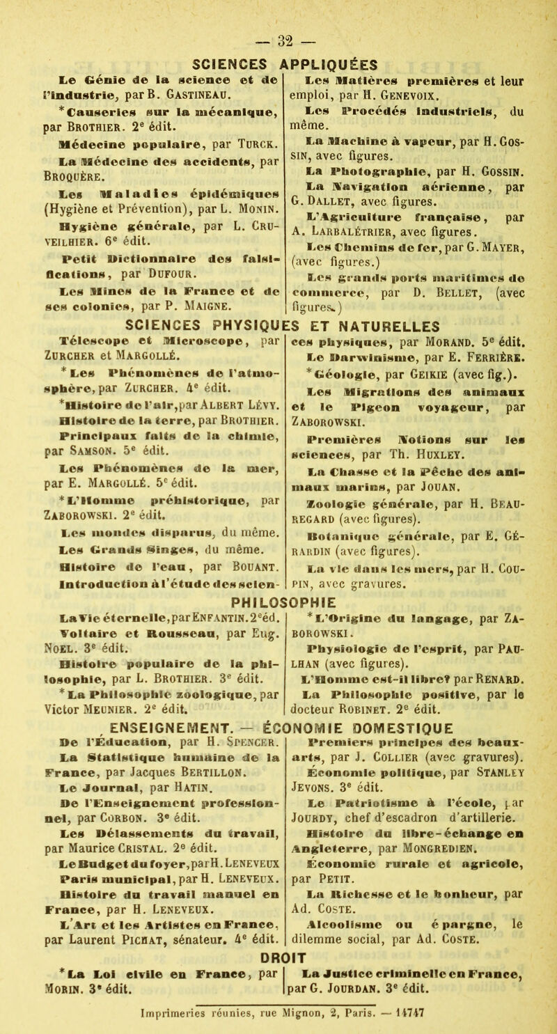 SCIENCES APPLIQUÉES Le Génie de la science et de l'industrie, par B. Gastineau. * Causeries sur la mécanique, par Brothier. 2e édit. Médecine populaire, par Turck. La Médecine des accidents, par Broqüêre. Les Maladies épidémiques (Hygiène et Prévention), par L. Monin. Hygiène générale, par L. Cru- veilhier. 6e édit. Petit Dictionnaire des falsi- fications, par Dufour. Les Mines de la France et de ses colonies, par P. Maigne. Les Matières premières et leur emploi, par H. Genevoix, Les Procédés industriels, du même. La Machine à vapeur, par H. Gos- sin, avec figures. La Photographie, par H. GossiN. La Navigation aérienne, par G.Dàllet, avec figures. L'Agriculture française, par A. Larbalétrier, avec figures. Les Chemins de fer, par G. Mayer, (avec figures.) Les grands ports maritimes de commerce, par D. Bellet, (avec figures*) SCIENCES PHYSIQUES ET NATURELLES Télescope et Microscope, par Zurcher et Margollé. * Les Phénomènes de l'atmo- sphère, par Zurcher. 4e édit. ^Histoire de l'air, par Albert Lévy. Histoire de la ferre, par Brothier. Principaux faits de la chimie, par Samson. 5e édit. Les Phénomènes de la mer, par E. Margollé. 5e édit. * L'Homme préhistorique, par Zàborowski. 2e édit. Les mondes disparus, du même. Les Grands Singes, du même. Histoire de l'eau, par Bouant. Introduction àf étude des scien- ces physiques, par Morand. 5e édit. Le Darwinisme, par E. Ferrière. * Géologie, par Geikie (aveefig.). Les Migrations des animaux et le Pigeon voyageur, par Zàborowski. Premières Notions sur les sciences, par Th. Huxley. La Chasse et la Pêche des ani- maux marins, par Jouan. Zoologie générale, par H. Beau- regard (avec figures). Kotanïquc générale, par E. GÉ- rardin (avec figures). La vie dans les mers, par H. Cou- pin, avec gravures. PHILOSOPHIE La Vie éternelle,par Enfantin.2eéd. Voltaire et Rousseau, par Eug. Noël. 3e édit. Histoire populaire de la phi- losophie, par L. Brothier. 3e édit. * La Philosophie zoologique, par Victor Meunier. 2e édit. * L'Origine du langage, par Zà- borowski. Physiologie de l'esprit, par Pàü- lhan (avec figures). L'Homme est-il libre? par Renard. La Philosophie positive, par le docteur Robinet. 2e édit. »e La Statistique humaine de la France, par Jacques Bertillon. Le Journal, par Hatin. De l'Enseignement profession- nel, par Corbon. 3* édit. Les Délassements du travail, par Maurice Cristal. 2e édit. Le Budget du foyer,parH. Leneveux Paris municipal, par H. Leneveux. Histoire du travail manuel en France, par H. Leneveux. L’Art et les Artistes en France, par Laurent Pichat, sénateur. 4e édit. Premiers principes des beaux- arts, par J. Collier (avec gravures). Économie politique, par STANLEY Jevons. 3e édit. Le Patriotisme à l'école, par Jourdy, chef d’escadron d’artillerie. Histoire du libre-échange en Angleterre, par Mongredien. Économie rurale et agricole, par Petit. La Richesse et le bonheur, par Ad. Coste. Alcoolisme ou é pargne, le dilemme social, par Ad. Coste. La Justice criminelle en France, par G. Jourdan. 3e édit. DROIT *La Loi civile en France, par Morin. 3* édit. , ENSEIGNEMENT. - ÉCONOMIE DOMESTIQUE l'Éducation, par H. Spencer. Imprimeries réunies, rue Mignon, 2, Paris. — 14747