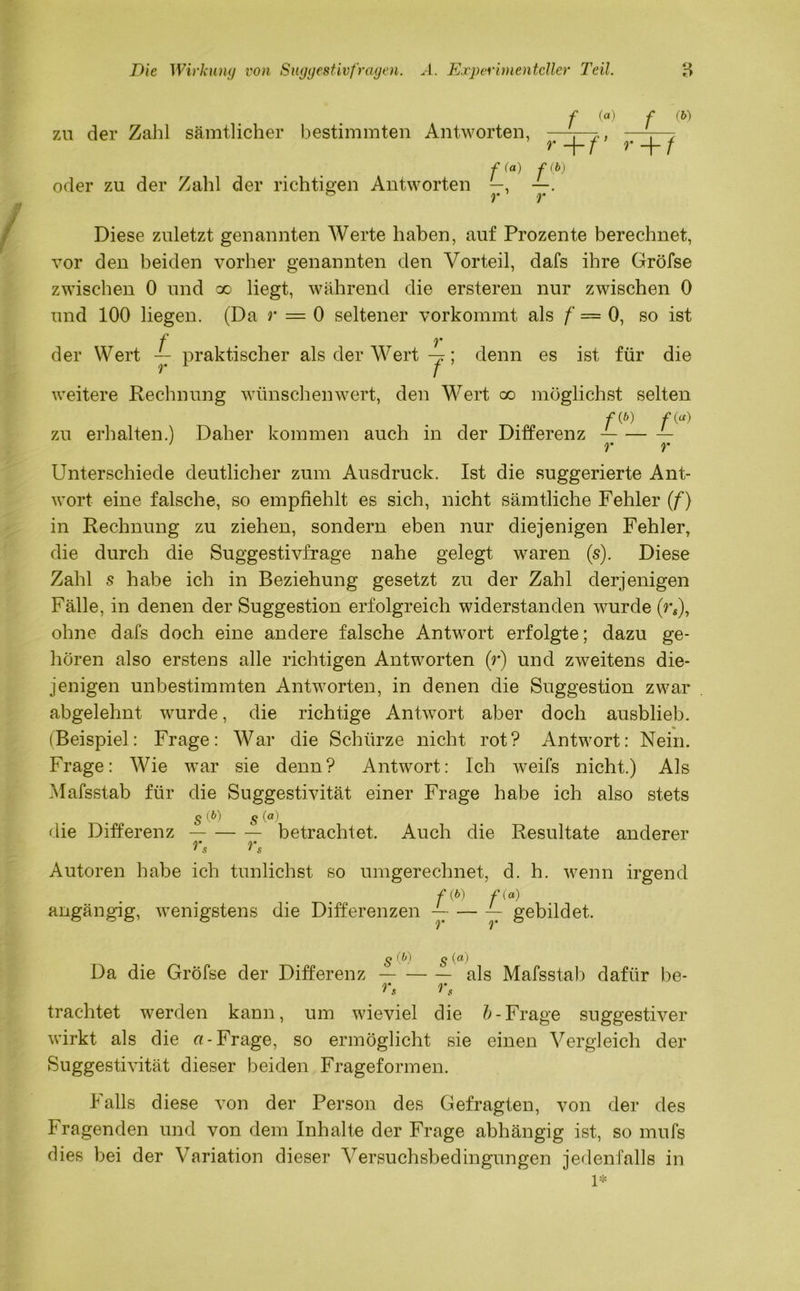 zu der Zahl sämtlicher bestimmten Antworten, f («) f (&) *’+/’’ F+7 oder zu der Zahl der richtigen Antworten Diese zuletzt genannten Werte haben, auf Prozente berechnet, vor den beiden vorher genannten den Vorteil, dafs ihre Gröfse zwischen 0 und oo liegt, während die ersteren nur zwischen 0 und 100 liegen. (Da r — 0 seltener vorkommt als f — 0, so ist f . y der Wert — praktischer als der Wert -x; denn es ist für die r 1 / weitere Rechnung wünschen wert, den Wert co möglichst selten ftp) f(a) zu erhalten.) Daher kommen auch in der Differenz — ' r r Unterschiede deutlicher zum Ausdruck. Ist die suggerierte Ant- wort eine falsche, so empfiehlt es sich, nicht sämtliche Fehler (f) in Rechnung zu ziehen, sondern eben nur diejenigen Fehler, die durch die Suggestivfrage nahe gelegt waren (s). Diese Zahl s habe ich in Beziehung gesetzt zu der Zahl derjenigen Fälle, in denen der Suggestion erfolgreich widerstanden wurde (rs), ohne dafs doch eine andere falsche Antwort erfolgte; dazu ge- hören also erstens alle richtigen Antworten (r) und zweitens die- jenigen unbestimmten Antworten, in denen die Suggestion zwar abgelehnt wurde, die richtige Antwort aber doch ausblieb. (Beispiel: Frage: War die Schürze nicht rot? Antwort: Nein. Frage: Wie war sie denn? Antwort: Ich weifs nicht.) Als Mafsstab für die Suggestivität einer Frage habe ich also stets s (P) § (<*) die Differenz betrachtet. Auch die Resultate anderer rs rs Autoren habe ich tunlichst so umgerechnet, d. h. wenn irgend f (^) f (ö) angängig, wenigstens die Differenzen ~ — ~ gebildet. s (0 s Da die Gröfse der Differenz — als Mafsstab dafür be- rs rs trachtet werden kann, um wieviel die b-Frage suggestiver wirkt als die «-Frage, so ermöglicht sie einen Vergleich der Suggestivität dieser beiden Frageformen. Falls diese von der Person des Gefragten, von der des Fragenden und von dem Inhalte der Frage abhängig ist, so mufs dies bei der Variation dieser Versuchsbedingungen jedenfalls in