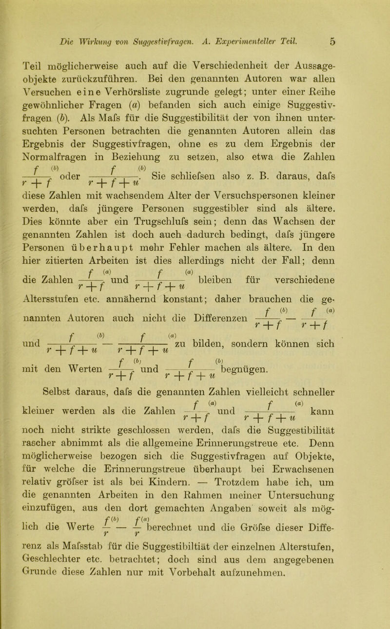 Teil möglicherweise auch auf die Verschiedenheit der Aussage- objekte zurückzuführen. Bei den genannten Autoren war allen Versuchen eine Verhörsliste zugrunde gelegt; unter einer .Reihe gewöhnlicher Fragen (a) befanden sich auch einige Suggestiv- fragen (b). Als Mafs für die Suggestibilität der von ihnen unter- suchten Personen betrachten die genannten Autoren allein das Ergebnis der Suggestivfragen, ohne es zu dem Ergebnis der Normalfragen in Beziehung zu setzen, also etwa die Zahlen f (6) oder f (*) Sie schliefsen also z. B. daraus, dafs r + f r f -\- u diese Zahlen mit wachsendem Alter der Versuchspersonen kleiner werden, dafs jüngere Personen suggestibler sind als ältere. Dies könnte aber ein Trugschlufs sein; denn das Wachsen der genannten Zahlen ist doch auch dadurch bedingt, dafs jüngere Personen überhaupt mehr Fehler machen als ältere. In den hier zitierten Arbeiten ist dies allerdings nicht der Fall; denn die Zahlen f («) und f (a) bleiben für verschiedene r -f- f r -f- f u Altersstufen etc. annähernd konstant; daher brauchen die ge- f (P) f (a) nannten Autoren auch nicht die Differenzen r+f r+/ und f (« f (a) r f u r + f -|- u zu bilden, sondern können sich mit den Werten f (b) r + f und f (b) r f + w begnügen. Selbst daraus, dafs die genannten Zahlen vielleicht schneller f (a) f (a) kleiner werden als die Zahlen ——und —:—V-— kann r + f r -|- f -f- u noch nicht strikte geschlossen werden, dafs die Suggestibilität rascher abnimmt als die allgemeine Erinnerungstreue etc. Denn möglicherweise bezogen sich die Suggestivfragen auf Objekte, für welche die Erinnerungstreue überhaupt bei Erwachsenen relativ gröfser ist als bei Kindern. — Trotzdem habe ich, um die genannten Arbeiten in den Rahmen meiner Untersuchung einzufügen, aus den dort gemachten Angaben soweit als mög- lieh die Werte — berechnet und die Gröfse dieser Diffe- y* ry renz als Mafsstab für die Suggestibiltiät der einzelnen Alterstufen, Geschlechter etc. betrachtet; doch sind aus dem angegebenen Grunde diese Zahlen nur mit Vorbehalt aufzunehmen.