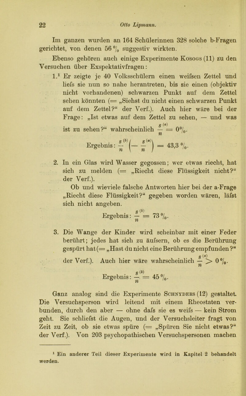 Im ganzen wurden an 164 Schülerinnen 328 solche b-Fragen gerichtet, von denen 56% suggestiv wirkten. Ebenso gehören auch einige Experimente Kosogs (11) zu den Versuchen über Exspektativfragen: l.1 * Er zeigte je 40 Volksschülern einen weifsen Zettel und liefs sie nun so nahe herantreten, bis sie einen (objektiv nicht vorhandenen) schwarzen Punkt auf dem Zettel sehen könnten (= „Siehst du nicht einen schwarzen Punkt auf dem Zettel?“ der Verf.). Auch hier wäre bei der Frage: „Ist etwas auf dem Zettel zu sehen, — und was s ist zu sehen?“ wahrscheinlich — = 0%. n s (&) / s (fl)\ Ergebnis: -- - J = 43,3 »/„. 2. In ein Glas wird Wasser gegossen; wer etwas riecht, hat sich zu melden (= „Riecht diese Flüssigkeit nicht?“ der Verf.). Ob und wieviele falsche Antworten hier bei der a-Frage „Riecht diese Flüssigkeit?“ gegeben worden wären, läfst sich nicht angeben. Ergebnis: = 73%. 3. Die Wange der Kinder wird scheinbar mit einer Feder berührt; jedes hat sich zu äufsern, ob es die Berührung gespürt hat (= „Hast du nicht eine Berührung empfunden ?“ s (a) der Verf.). Auch hier wäre wahrscheinlich — > 0%. ' n 1 Ergebnis: — = 45%. Ganz analog sind die Experimente Schnyders (12) gestaltet. Die Versuchsperson wird leitend mit einem Rheostaten ver- bunden, durch den aber — ohne dafs sie es weifs — kein Strom geht. Sie schliefst die Augen, und der Versuchsleiter fragt von Zeit zu Zeit, ob sie etwas spüre (= „Spüren Sie nicht etwas?“ der Verf.). Von 203 psychopathischen Versuchspersonen machen 1 Ein anderer Teil dieser Experimente wird in Kapitel 2 behandelt werden.