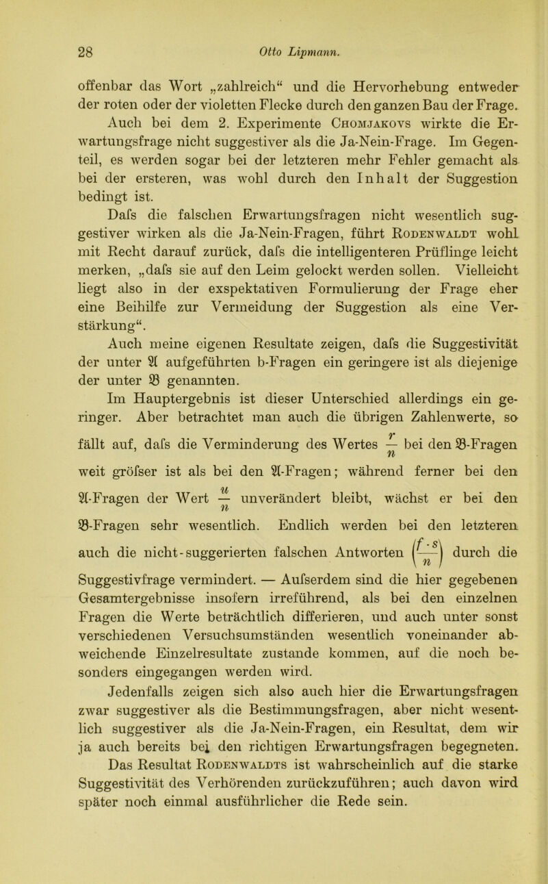 offenbar das Wort „zahlreich“ und die Hervorhebung entweder der roten oder der violetten Flecke durch den ganzen Bau der Frage. Auch bei dem 2. Experimente Chomjakovs wirkte die Er- wartungsfrage nicht suggestiver als die Ja-Nein-Frage. Im Gegen- teil, es werden sogar bei der letzteren mehr Fehler gemacht als bei der ersteren, was wohl durch den Inhalt der Suggestion bedingt ist. Dafs die falschen Erwartungsfragen nicht wesentlich sug- gestiver wirken als die Ja-Nein-Fragen, führt Rodenwaldt wohl mit Recht darauf zurück, dafs die intelligenteren Prüflinge leicht merken, „dafs sie auf den Leim gelockt werden sollen. Vielleicht liegt also in der exspektativen Formulierung der Frage eher eine Beihilfe zur Vermeidung der Suggestion als eine Ver- stärkung“. Auch meine eigenen Resultate zeigen, dafs die Suggestivität der unter 51 aufgeführten b-Fragen ein geringere ist als diejenige der unter 53 genannten. Im Hauptergebnis ist dieser Unterschied allerdings ein ge- ringer. Aber betrachtet man auch die übrigen Zahlenwerte, so v fällt auf, dafs die Verminderung des Wertes — bei den 53-Fragen Yb weit gröfser ist als bei den 51-Fragen; während ferner bei den 51-Fragen der Wert — unverändert bleibt, wächst er bei den 53-Fragen sehr wesentlich. Endlich werden bei den letzteren (f-s) auch die nicht - suggerierten falschen Antworten durch die Suggestivfrage vermindert. — Aufserdem sind die hier gegebenen Gesamtergebnisse insofern irreführend, als bei den einzelnen Fragen die Werte beträchtlich differieren, und auch unter sonst verschiedenen Versuchsumständen wesentlich voneinander ab- weichende Einzelresultate zustande kommen, auf die noch be- sonders eingegangen werden wird. Jedenfalls zeigen sich also auch hier die Erwartungsfragen zwar suggestiver als die Bestimmungsfragen, aber nicht wesent- lich suggestiver als die Ja-Nein-Fragen, ein Resultat, dem wir ja auch bereits bei den richtigen Erwartungsfragen begegneten. Das Resultat Rodenwaldts ist wahrscheinlich auf die starke Suggestivität des Verhörenden zurückzuführen; auch davon wird später noch einmal ausführlicher die Rede sein.