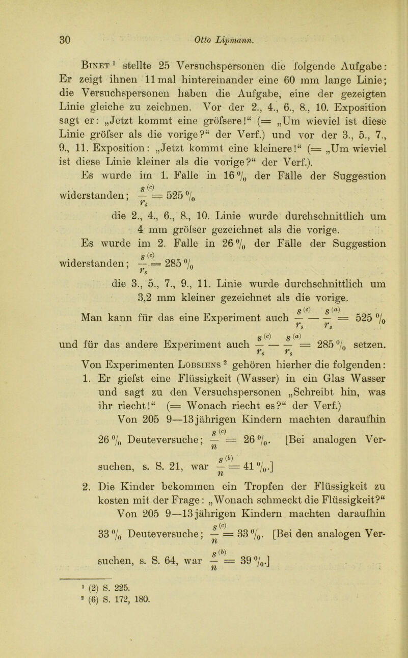 Binet 1 stellte 25 Versuchspersonen die folgende Aufgabe: Er zeigt ihnen 11 mal hintereinander eine 60 mm lange Linie; die Versuchspersonen haben die Aufgabe, eine der gezeigten Linie gleiche zu zeichnen. Vor der 2., 4., 6., 8., 10. Exposition sagt er: „Jetzt kommt eine gröfsere!“ (= „Um wieviel ist diese Linie gröfser als die vorige?“ der Verf.) und vor der 3., 5., 7., 9., 11. Exposition: „Jetzt kommt eine kleinere!“ (= „Um wieviel ist diese Linie kleiner als die vorige?“ der Verf.). Es wurde im 1. Falle in 16% der Fälle der Suggestion s widerstanden; — — 525 % rs die 2., 4., 6., 8., 10. Linie wurde durchschnittlich um 4 mm grölser gezeichnet als die vorige. Es wurde im 2. Falle in 26% der Fälle der Suggestion s widerstanden; — = 285% die 3., 5., 7., 9., 11. Linie wurde durchschnittlich um 3,2 mm kleiner gezeichnet als die vorige. s (c- s(a) Man kann für das eine Experiment auch = 525 % ^ s r s s (c) s und für das andere Experiment auch — — — = 285 % setzen. Von Experimenten Lobsiens2 gehören hierher die folgenden: 1. Er giefst eine Flüssigkeit (Wasser) in ein Glas Wasser und sagt zu den Versuchspersonen „Schreibt hin, was ihr riecht!“ (= Wonach riecht es?“ der Verf.) Von 205 9—13 jährigen Kindern machten daraufhin s (c) 26% Deuteversuche; — = 26%. [Bei analogen Ver- /*> S(P) suchen, s. S. 21, war — = 41 %.] TV 2. Die Kinder bekommen ein Tropfen der Flüssigkeit zu kosten mit der Frage: „Wonach schmeckt die Flüssigkeit?“ Von 205 9—13 jährigen Kindern machten daraufhin s 33% Deute versuche; — = 33%. [Bei den analogen Ver- 5(&) suchen, s. S. 64, war — = 39 %.] ft >- 1 (2) S. 225. 2 (6) S. 172, 180.