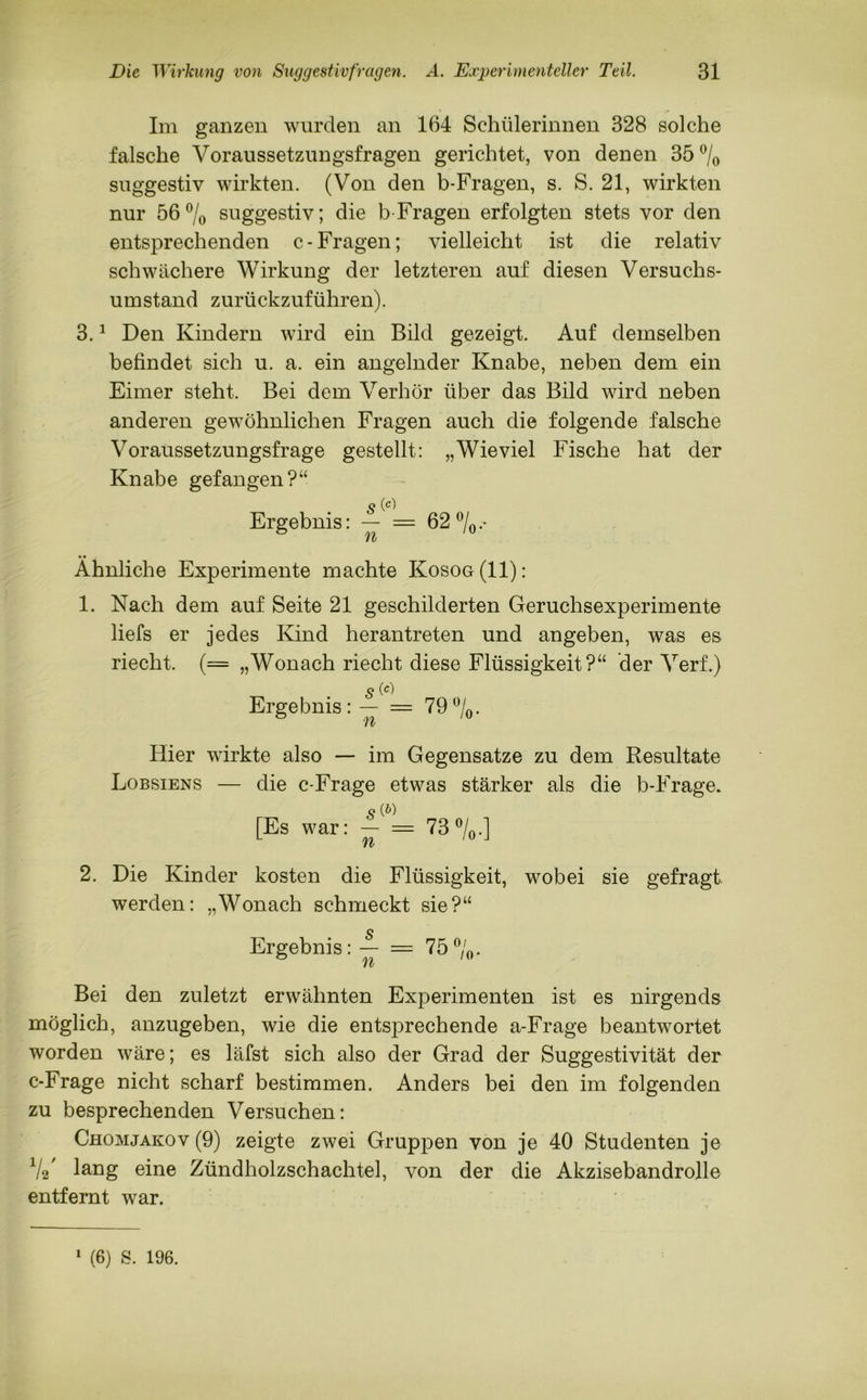Im ganzen wurden an 164 Schülerinnen 328 solche falsche Voraussetzungsfragen gerichtet, von denen 35°/o suggestiv wirkten. (Von den b-Fragen, s. S. 21, wirkten nur 56% suggestiv; die b Fragen erfolgten stets vor den entsprechenden c-Fragen; vielleicht ist die relativ schwächere Wirkung der letzteren auf diesen Versuchs- umstand zurückzuführen). 3.1 Den Kindern wird ein Bild gezeigt. Auf demselben befindet sich u. a. ein angelnder Knabe, neben dem ein Eimer steht. Bei dem Verhör über das Bild wird neben anderen gewöhnlichen Fragen auch die folgende falsche Voraussetzungsfrage gestellt: „Wieviel Fische hat der Knabe gefangen?“ Ergebnis: — = 62 °/o •* Yli, • • / Ähnliche Experimente machte Kosog(II): 1. Nach dem auf Seite 21 geschilderten Geruchsexperimente liefs er jedes Kind herantreten und angeben, was es riecht. (= „Wonach riecht diese Flüssigkeit?“ der Verf.) Ergebnis: = 79%. Hier wirkte also — im Gegensätze zu dem Resultate Lobsiens — die c-Frage etwas stärker als die b-Frage. 9 (&) [Es war: - = 73%.] 2. Die Kinder kosten die Flüssigkeit, wobei sie gefragt werden: „Wonach schmeckt sie?“ Ergebnis: f = 75%. Bei den zuletzt erwähnten Experimenten ist es nirgends möglich, anzugeben, wie die entsprechende a-Frage beantwortet worden wäre; es läfst sich also der Grad der Suggestivität der c-Frage nicht scharf bestimmen. Anders bei den im folgenden zu besprechenden Versuchen: Chomjakov (9) zeigte zwei Gruppen von je 40 Studenten je 1/2/ lang eine Zündholzschachtel, von der die Akzisebandrolle entfernt war.