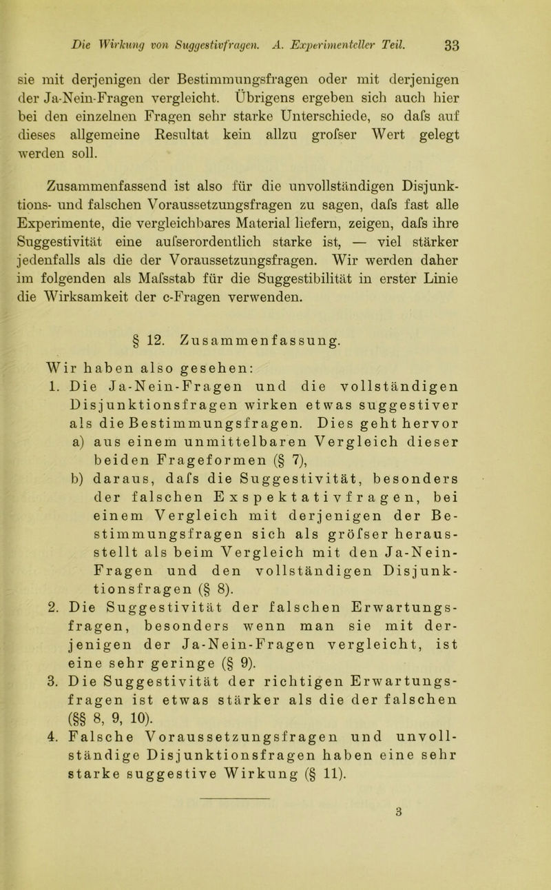 sie mit derjenigen der Bestimmungsfragen oder mit derjenigen der Ja-Nein-Fragen vergleicht. Übrigens ergeben sich auch hier bei den einzelnen Fragen sehr starke Unterschiede, so dafs auf dieses allgemeine Resultat kein allzu grofser Wert gelegt werden soll. Zusammenfassend ist also für die unvollständigen Disjunk- tions- und falschen Voraussetzungsfragen zu sagen, dafs fast alle Experimente, die vergleichbares Material liefern, zeigen, dafs ihre Suggestivität eine aufserordentlich starke ist, — viel stärker jedenfalls als die der Voraussetzungsfragen. Wir werden daher im folgenden als Mafsstab für die Suggestibilität in erster Linie die Wirksamkeit der c-Fragen verwenden. § 12. Zusammenfassung. Wir haben also gesehen: 1. Die Ja-Nein-Fragen und die vollständigen Disjunktionsfragen wirken etwas suggestiver als die Bestimmungsfragen. Dies geht hervor a) aus einem unmittelbaren Vergleich dieser beiden Frageformen (§ 7), b) daraus, dafs die Suggestivität, besonders der falschen Exspektativf ragen, bei einem Vergleich mit derjenigen der Be- stimmungsfragen sich als gröfser heraus- stellt als beim Vergleich mit den Ja-Nein- Fragen und den vollständigen Disjunk- tionsfragen (§ 8). 2. Die Suggestivität der falschen Erwartungs- fragen, besonders wenn man sie mit der- jenigen der Ja-Nein-Fragen vergleicht, ist eine sehr geringe (§ 9). 3. Die Suggestivität der richtigen Erwartungs- fragen ist etwas stärker als die der falschen (§§ 8, 9, 10). 4. Falsche Voraussetzungsfragen und unvoll- ständige Disjunktionsfragen haben eine sehr starke suggestive Wirkung (§ 11). 3