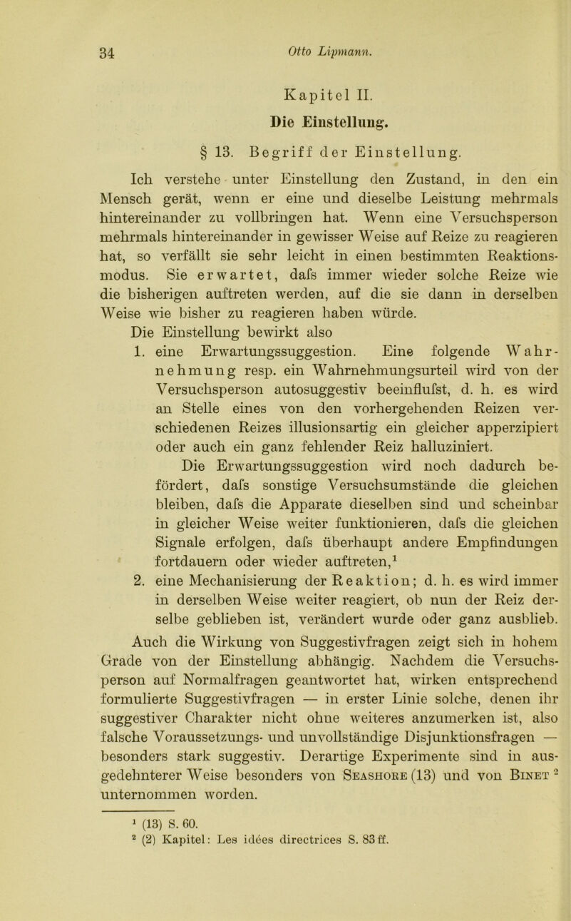Kapitel II. Die Einstellung. § 13. Begriff der Einstellung. Ich verstehe unter Einstellung den Zustand, in den ein Mensch gerät, wenn er eine und dieselbe Leistung mehrmals hintereinander zu vollbringen hat. Wenn eine Versuchsperson mehrmals hintereinander in gewisser Weise auf Reize zu reagieren hat, so verfällt sie sehr leicht in einen bestimmten Reaktions- modus. Sie erwartet, dafs immer wieder solche Reize wie die bisherigen auftreten werden, auf die sie dann in derselben Weise wie bisher zu reagieren haben würde. Die Einstellung bewirkt also 1. eine Erwartungssuggestion. Eine folgende Wahr- nehmung resp. ein Wahrnehmungsurteil wird von der Versuchsperson autosuggestiv beeinflufst, d. h. es wird an Stelle eines von den vorhergehenden Reizen ver- schiedenen Reizes illusionsartig ein gleicher apperzipiert oder auch ein ganz fehlender Reiz halluziniert. Die Erwartungssuggestion wird noch dadurch be- fördert, dafs sonstige Versuchsumstände die gleichen bleiben, dafs die Apparate dieselben sind und scheinbar in gleicher Weise weiter funktionieren, dafs die gleichen Signale erfolgen, dafs überhaupt andere Empfindungen fortdauern oder wieder auftreten,1 2. eine Mechanisierung der Reaktion; d. h. es wird immer in derselben Weise weiter reagiert, ob nun der Reiz der- selbe geblieben ist, verändert wurde oder ganz ausblieb. Auch die Wirkung von Suggestivfragen zeigt sich in hohem Grade von der Einstellung abhängig. Nachdem die Versuchs- person auf Normalfragen geantwortet hat, wirken entsprechend formulierte Suggestivfragen — in erster Linie solche, denen ihr suggestiver Charakter nicht ohne weiteres anzumerken ist, also falsche Voraussetzungs- und unvollständige Disjunktionsfragen — besonders stark suggestiv. Derartige Experimente sind in aus- gedehnterer Weise besonders von Seashore (13) und von Binet2 unternommen worden. 1 (13) S. 60. 2 (2) Kapitel: Les iclees directrices S. 83ö.