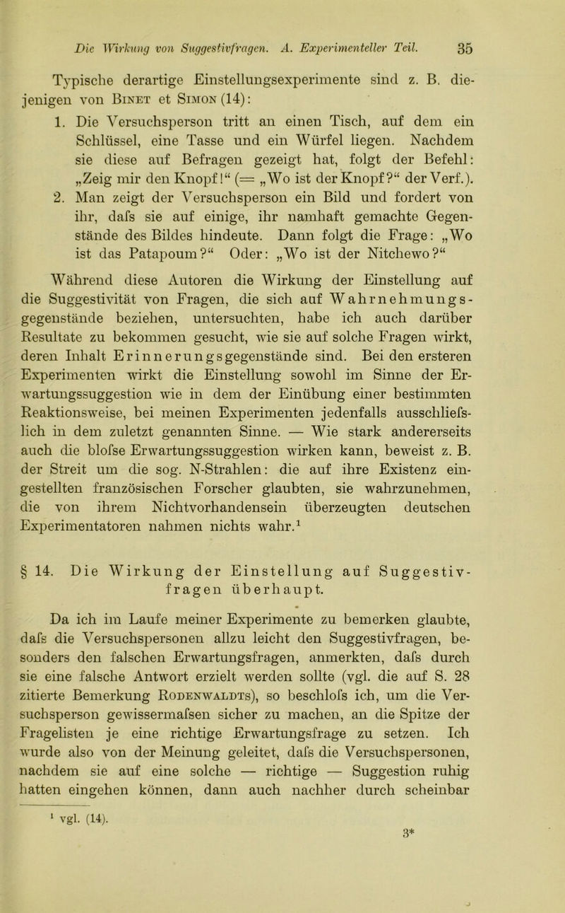 Typische derartige Einstellungsexperimente sind z. B. die- jenigen von Binet et Simon (14): 1. Die Versuchsperson tritt an einen Tisch, auf dem ein Schlüssel, eine Tasse und ein Würfel liegen. Nachdem sie diese auf Befragen gezeigt hat, folgt der Befehl: „Zeig mir den Knopf!“ (= „Wo ist der Knopf?“ der Verf.). 2. Man zeigt der Versuchsperson ein Bild und fordert von ihr, dafs sie auf einige, ihr namhaft gemachte Gegen- stände des Bildes hindeute. Dann folgt die Frage: „Wo ist das Patapoum?“ Oder: „Wo ist der Nitchewo?“ Während diese Autoren die Wirkung der Einstellung auf die Suggestivität von Fragen, die sich auf Wahrnehmungs- gegenstände beziehen, untersuchten, habe ich auch darüber Resultate zu bekommen gesucht, wie sie auf solche Fragen wirkt, deren Inhalt Erinnerungsgegenstände sind. Bei den ersteren Experimenten wirkt die Einstellung sowohl im Sinne der Er- wartungssuggestion wie in dem der Einübung einer bestimmten Reaktionsweise, bei meinen Experimenten jedenfalls ausschliefs- lich in dem zuletzt genannten Sinne. — Wie stark andererseits auch die blofse Erwartungssuggestion wirken kann, beweist z. B. der Streit um die sog. N-Strahlen: die auf ihre Existenz ein- gestellten französischen Forscher glaubten, sie wahrzunehmen, die von ihrem Nichtvorhandensein überzeugten deutschen Experimentatoren nahmen nichts wahr.1 § 14. Die Wirkung der Einstellung auf Suggestiv- fragen überhaupt. Da ich im Laufe meiner Experimente zu bemerken glaubte, dafs die Versuchspersonen allzu leicht den Suggestivfragen, be- sonders den falschen Erwartungsfragen, anmerkten, dafs durch sie eine falsche Antwort erzielt werden sollte (vgl. die auf S. 28 zitierte Bemerkung Rodenwaldts), so beschlofs ich, um die Ver- suchsperson gewissermafsen sicher zu machen, an die Spitze der Fragelisten je eine richtige Erwartungsfrage zu setzen. Ich wurde also von der Meinung geleitet, dafs die Versuchspersonen, nachdem sie auf eine solche — richtige — Suggestion ruhig hatten eingehen können, dann auch nachher durch scheinbar 1 vgl. (14). 3*