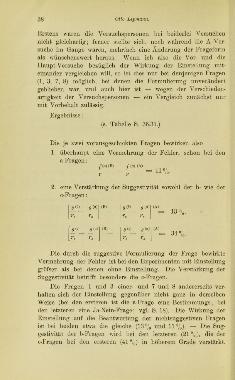Erstens waren die Versuchspersonen bei beiderlei Versuchen nicht gleichartig; ferner stellte sich, noch während die A-Ver- suche im Gange waren, mehrfach eine Änderung der Frageform als wünschenswert heraus. Wenn ich also die Vor* und die Haupt-Versuche bezüglich der Wirkung der Einstellung mit- einander vergleichen will, so ist dies nur bei denjenigen Fragen (1, 3, 7, 8) möglich, bei denen die Formulierung unverändert geblieben war, und auch hier ist — wegen der Verschieden- artigkeit der Versuchspersonen — ein Vergleich zunächst nur mit Vorbehalt zulässig. Ergebnisse: (s. Tabelle S. 36/37.) Die je zwei vorausgeschickten Fragen bewirken also 1. überhaupt eine Vermehrung der Fehler, schon bei den a-Fragen: /»CB) /•(«)( A) 2. eine Verstärkung der Suggestivität sowohl der b- wie der c-Fragen: sW s (a) (B) '«w s (<*)' (A) rs rs rs rs ' s (*) s («)' (B) ' s(«) s ^ (A) rs rs rs rs Die durch die suggestive Formulierung der Frage bewirkte Vermehrung der Fehler ist bei den Experimenten mit Einstellung gröfser als bei denen ohne Einstellung. Die Verstärkung der Suggestivität betrifft besonders die c-Fragen. Die Fragen 1 und 3 einer- und 7 und 8 andererseits ver- halten sich der Einstellung gegenüber nicht ganz in derselben Weise (bei den ersteren ist die a-Frage eine Bestimmungs-, bei den letzteren eine Ja-Nein-Frage; vgl. S. 18). Die Wirkung der Einstellung auf die Beantwortung der nichtsuggestiven Fragen ist bei beiden etwa die gleiche (13% und 11%). — Die Sug- gestivität der b-Fragen wird bei den letzteren (21 %), die der c-Fragen bei den ersteren (41 %) in höherem Grade verstärkt.