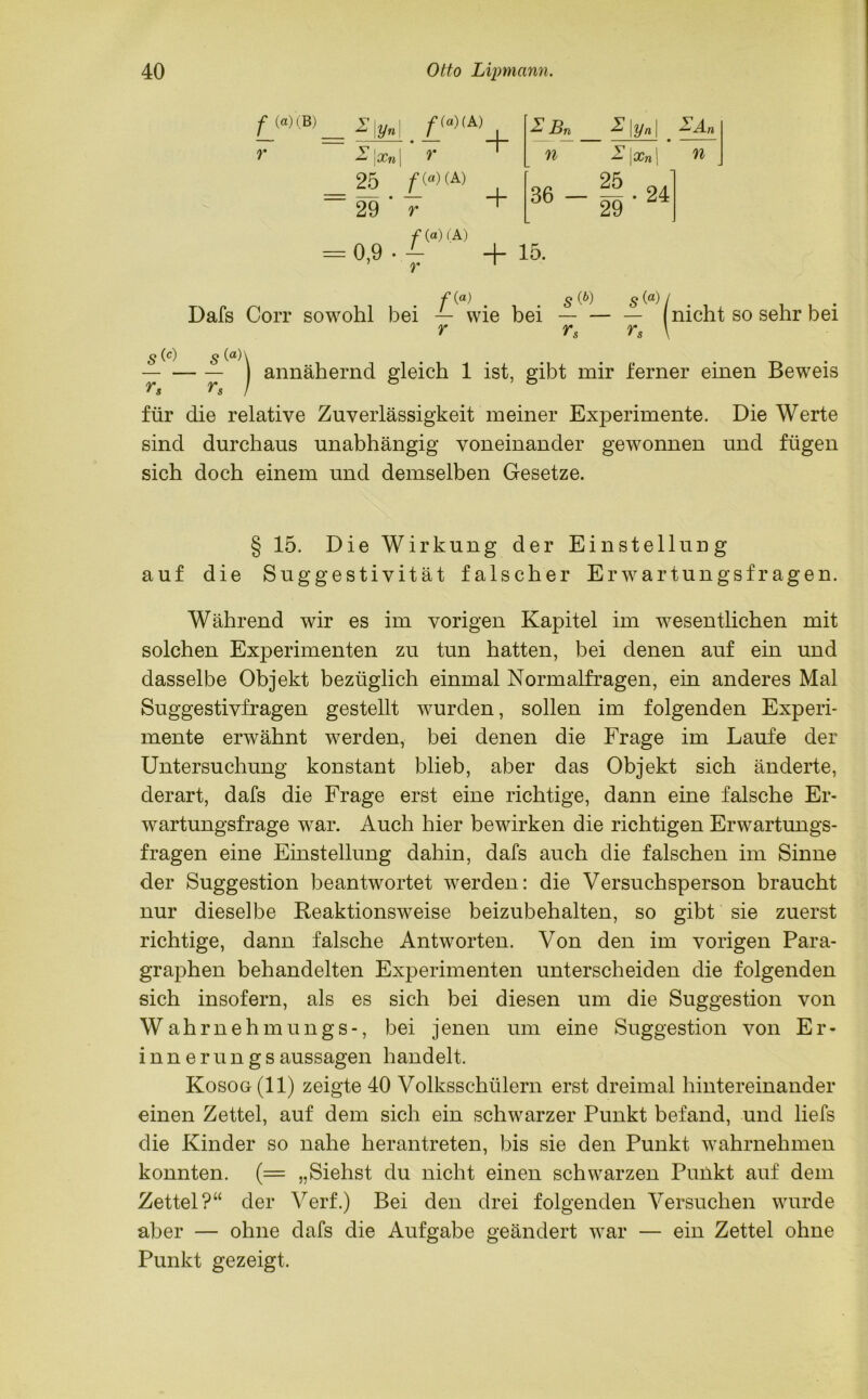 f (®) (B) r z\y« Z | Xn 25 /*(«)( A) 29 r Zßn n 36 - I\yn\ ' Z \xn\ ZAn n f (a) 5 (0 #(“)/.. . Dafs Corr sowohl bei — wie bei — — — nicht so sehr bei r rs rs \ S (c) 5 0)\ annähernd gleich 1 ist, gibt mir ferner einen Beweis Y's ^s I für die relative Zuverlässigkeit meiner Experimente. Die Werte sind durchaus unabhängig voneinander gewonnen und fügen sich doch einem und demselben Gesetze. § 15. Die Wirkung der Einstellung auf die Suggestivität falscher Erwartungsfragen. Während wir es im vorigen Kapitel im wesentlichen mit solchen Experimenten zu tun hatten, bei denen auf ein und dasselbe Objekt bezüglich einmal Normalfragen, ein anderes Mal Suggestivfragen gestellt wurden, sollen im folgenden Experi- mente erwähnt werden, bei denen die Frage im Laufe der Untersuchung konstant blieb, aber das Objekt sich änderte, derart, dafs die Frage erst eine richtige, dann eine falsche Er- wartungsfrage war. Auch hier bewirken die richtigen Erwartungs- fragen eine Einstellung dahin, dafs auch die falschen im Sinne der Suggestion beantwortet werden: die Versuchsperson braucht nur dieselbe Reaktionsweise beizubehalten, so gibt sie zuerst richtige, dann falsche Antworten. Von den im vorigen Para- graphen behandelten Experimenten unterscheiden die folgenden sich insofern, als es sich bei diesen um die Suggestion von Wahrnehmungs-, bei jenen um eine Suggestion von Er- innerungsaussagen handelt. Kosoo(ll) zeigte 40 Volksschülern erst dreimal hintereinander einen Zettel, auf dem sich ein schwarzer Punkt befand, und liefs die Kinder so nahe herantreten, bis sie den Punkt wahrnehmen konnten. (= „Siehst du nicht einen schwarzen Punkt auf dem Zettel?“ der Verf.) Bei den drei folgenden Versuchen wurde aber — ohne dafs die Aufgabe geändert war — ein Zettel ohne Punkt gezeigt.