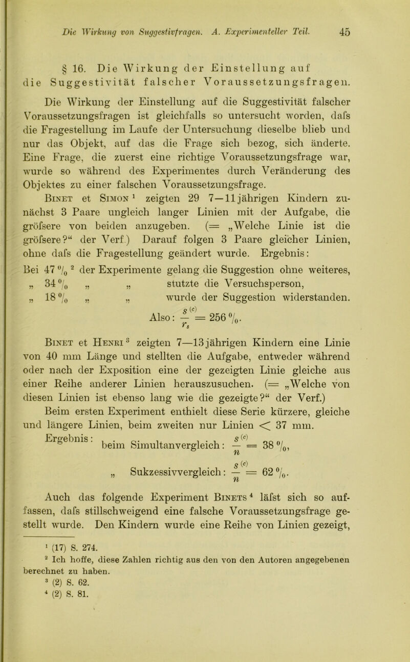 § 16. Die Wirkung der Einstellung auf die Suggestivität falscher Voraussetzungsfragen. Die Wirkung der Einstellung auf die Suggestivität falscher Voraussetzungsfragen ist gleichfalls so untersucht worden, dafs die Fragestellung im Laufe der Untersuchung dieselbe blieb und nur das Objekt, auf das die Frage sich bezog, sich änderte. Eine Frage, die zuerst eine richtige Voraussetzungsfrage war, wurde so während des Experimentes durch Veränderung des Objektes zu einer falschen Voraussetzungsfrage. Binet et Simon1 2 3 4 zeigten 29 7—11jährigen Kindern zu- nächst 3 Paare ungleich langer Linien mit der Aufgabe, die gröfsere von beiden anzugeben. (= „Welche Linie ist die gröfsere?“ der Verf.) Darauf folgen 3 Paare gleicher Linien, ohne dafs die Fragestellung geändert wurde. Ergebnis: Bei 47 % 2 der Experimente gelang die Suggestion ohne weiteres, 34 °l n , 0 57 18 °/ 55 -1-0 Io V „ stutzte die Versuchsperson, „ wurde der Suggestion widerstanden. Also: — = 256 %. rs /u Binet et Henri 3 zeigten 7—13 jährigen Kindern eine Linie von 40 mm Länge und stellten die Aufgabe, entweder während oder nach der Exposition eine der gezeigten Linie gleiche aus einer Reihe anderer Linien herauszusuchen. (= „Welche von diesen Linien ist ebenso lang wie die gezeigte?“ der Verf.) Beim ersten Experiment enthielt diese Serie kürzere, gleiche und längere Linien, beim zweiten nur Linien < 37 mm. Ergebnis: , . , s(0 beim Simultan vergleich : — = 38 %, n . s (*) Sukzessivvergleich: — = 62%, to n 10 Auch das folgende Experiment Binets 4 läfst sich so auf- fassen, dafs stillschweigend eine falsche Voraussetzungsfrage ge- stellt wurde. Den Kindern wurde eine Reihe von Linien gezeigt, 1 (17) S. 274. 2 Ich hoffe, diese Zahlen richtig aus den von den Autoren angegebenen berechnet zu haben. 3 (2) S. 62. 4 (2) S. 81.