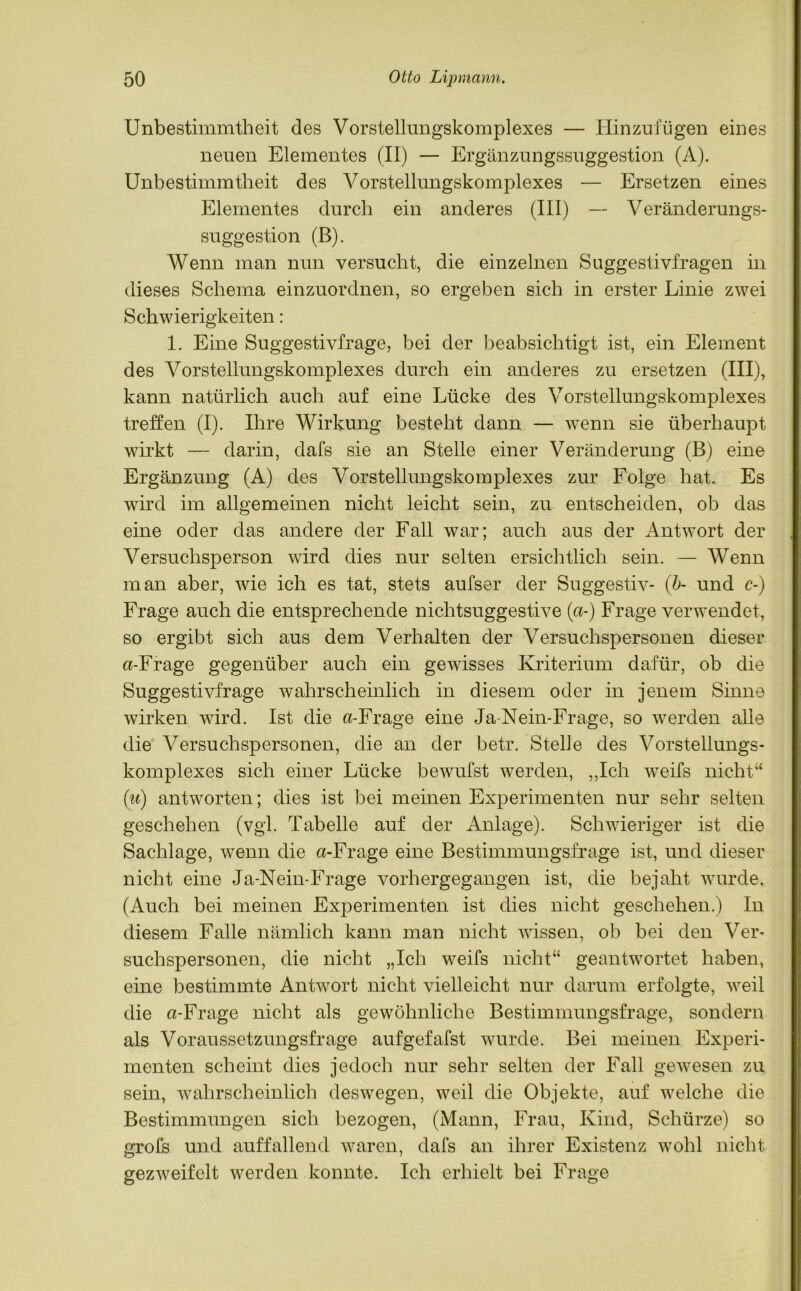 Unbestimmtheit des Vorstelhmgskomplexes — Hinzufügen eines neuen Elementes (II) — Ergänzungssuggestion (A). Unbestimmtheit des Vorstellungskomplexes — Ersetzen eines Elementes durch ein anderes (III) — Veränderungs- suggestion (B). Wenn man nun versucht, die einzelnen Suggestivfragen in dieses Schema einzuordnen, so ergeben sich in erster Linie zwei Schwierigkeiten: 1. Eine Suggestivfrage, bei der beabsichtigt ist, ein Element des Vorstellungskomplexes durch ein anderes zu ersetzen (III), kann natürlich auch auf eine Lücke des Vorstellungskomplexes treffen (I). Ihre Wirkung besteht dann — wenn sie überhaupt wirkt — darin, dafs sie an Stelle einer Veränderung (B) eine Ergänzung (A) des Vorstellungskomplexes zur Folge hat. Es wird im allgemeinen nicht leicht sein, zu entscheiden, ob das eine oder das andere der Fall war; auch aus der Antwort der Versuchsperson wird dies nur selten ersichtlich sein. — Wenn man aber, wie ich es tat, stets aufser der Suggestiv- (b- und c-) Frage auch die entsprechende nichtsuggestive («-) Frage verwendet, so ergibt sich aus dem Verhalten der Versuchspersonen dieser «-Frage gegenüber auch ein gewisses Kriterium dafür, ob die Suggestivfrage wahrscheinlich in diesem oder in jenem Sinne wirken wird. Ist die «-Frage eine Ja-Nein-Frage, so werden alle die Versuchspersonen, die an der betr. Stelle des Vorstellungs- komplexes sich einer Lücke bewufst werden, „Ich weifs nicht“ (u) antworten; dies ist bei meinen Experimenten nur sehr selten geschehen (vgl. Tabelle auf der Anlage). Schwieriger ist die Sachlage, wenn die «-Frage eine Bestimmungsfrage ist, und dieser nicht eine Ja-Nein-Frage vorhergegangen ist, die bejaht wurde, (Auch bei meinen Experimenten ist dies nicht geschehen.) In diesem Falle nämlich kann man nicht wissen, ob bei den Ver- suchspersonen, die nicht „Ich weifs nicht“ geantwortet haben, eine bestimmte Antwort nicht vielleicht nur darum erfolgte, weil die «-Frage nicht als gewöhnliche Bestimmungsfrage, sondern als Voraussetzungsfrage aufgefafst wurde. Bei meinen Experi- menten scheint dies jedoch nur sehr selten der Fall gewesen zu sein, wahrscheinlich deswegen, weil die Objekte, auf welche die Bestimmungen sich bezogen, (Mann, Frau, Kind, Schürze) so grofs und auffallend waren, dafs an ihrer Existenz wohl nicht gezweifclt werden konnte. Ich erhielt bei Frage