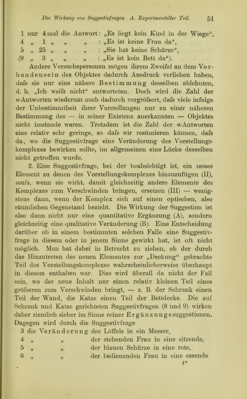 1 nur 4mal die Antwort: „Es liegt kein Kind in der Wiege“, 4 » 1 V) >? : „Es ist keine Frau da“, 0 : „Sie hat keine Schürze“, (9 5) u n 5? 55 : „Es ist kein Bett da“). Andere Versuchspersonen mögen ihrem Zweifel an dem Vor- handensein des Objektes dadurch Ausdruck verliehen haben, dafs sie nur eine nähere Bestimmung desselben ablehnten, d. h. „Ich weifs nicht“ antworteten. Doch wird die Zahl der «-Antworten wiederum auch dadurch vergröfsert, dafs viele infolge der Unbestimmtheit ihrer Vorstellungen nur zu einer näheren Bestimmung des — in seiner Existenz anerkannten — Objektes nicht imstande waren. Trotzdem ist die Zahl der ^-Antworten eine relativ sehr geringe, so dafs wir resümieren können, dafs da, wo die Suggestivfrage eine Veränderung des Vorstellungs- komplexes bewirken sollte, im allgemeinen eine Lücke desselben nicht getroffen wurde. 2. Eine Suggestivfrage, bei der beabsichtigt ist, ein neues Element zu denen des Vorstellungskomplexes hinzuzufügen (II), mufs, wenn sie wirkt, damit gleichzeitig andere Elemente des Komplexes zum Verschwinden bringen, ersetzen (III) — wenig- stens dann, wenn der Komplex sich auf einen optischen, also räumlichen Gegenstand bezieht. Die Wirkung der Suggestion ist also dann nicht nur eine quantitative Ergänzung (A), sondern gleichzeitig eine qualitative Veränderung (B). Eine Entscheidung darüber ob in einem bestimmten solchen Falle eine Suggestiv- frage in diesem oder in jenem Sinne gewirkt hat, ist oft nicht möglich. Man hat dabei in Betracht zu ziehen, ob der durch das Hinzutreten des neuen Elementes zur „Deckung“ gebrachte Teil des Vorstellungskomplexes wahrscheinlicherweise überhaupt in diesem enthalten war. Dies wird überall da nicht der Fall sein, wo der neue Inhalt nur einen relativ kleinen Teil eines gröfseren zum Verschwinden bringt, — z. B. der Schrank einen Teil der Wand, die Katze einen Teil der Bettdecke. Die auf Schrank und Katze gerichteten Suggestivfragen (8 und 9) wirken daher ziemlich sicher im Sinne reiner ErgänzungsSuggestionen, Dagegen wird durch die Suggestivfrage 3 die Veränderung des Löffels in ein Messer, 4 „ „ der stehenden Frau in eine sitzende, 5 „ „ der blauen Schürze in eine rote, 6 „ „ der bedienenden Frau in eine essende 4*