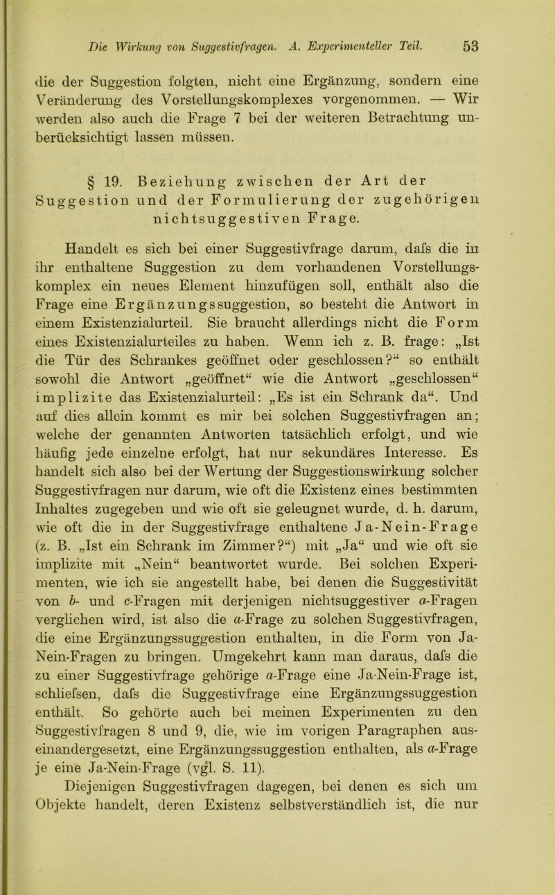 die der Suggestion folgten, nicht eine Ergänzung, sondern eine Veränderung des Vorstellungskomplexes vorgenommen. — Wir werden also auch die Frage 7 bei der weiteren Betrachtung un- berücksichtigt lassen müssen. § 19. Beziehung zwischen der Art der Suggestion und der Formulierung der zugehörigen nichtsuggestiven Frage. Handelt es sich bei einer Suggestivfrage darum, dafs die in ihr enthaltene Suggestion zu dem vorhandenen Vorstellungs- komplex ein neues Element hinzufügen soll, enthält also die Frage eine Ergänzungssuggestion, so besteht die Antwort in einem Existenzialurteil. Sie braucht allerdings nicht die Form eines Existenzialurteiles zu haben. Wenn ich z. B. frage: „Ist die Tür des Schrankes geöffnet oder geschlossen?” so enthält sowohl die Antwort „geöffnet“ wie die Antwort „geschlossen“ implizite das Existenzialurteil: „Es ist ein Schrank da“. Und auf dies allein kommt es mir bei solchen Suggestivfragen an; welche der genannten Antworten tatsächlich erfolgt, und wie häufig jede einzelne erfolgt, hat nur sekundäres Interesse. Es handelt sich also bei der Wertung der SuggestionsWirkung solcher Suggestivfragen nur darum, wie oft die Existenz eines bestimmten Inhaltes zugegeben und wie oft sie geleugnet wurde, d. h. darum, wde oft die in der Suggestivfrage enthaltene Ja-Nein-Frage (z. B. „Ist ein Schrank im Zimmer?“) mit „Ja“ und wie oft sie implizite mit „Nein“ beantwortet wurde. Bei solchen Experi- menten, wie ich sie angestellt habe, bei denen die Suggestivität von b- und c-Fragen mit derjenigen nichtsuggestiver «-Fragen verglichen wird, ist also die «-Frage zu solchen Suggestivfragen, die eine Ergänzungssuggestion enthalten, in die Form von Ja- Nein-Fragen zu bringen. Umgekehrt kann man daraus, dafs die zu einer Suggestivfrage gehörige «-Frage eine Ja-Nein-Frage ist, schliefsen, dafs die Suggestivfrage eine Ergänzungssuggestion enthält. So gehörte auch bei meinen Experimenten zu den Suggestivfragen 8 und 9, die, wie im vorigen Paragraphen aus- einandergesetzt, eine Ergänzungssuggestion enthalten, als «-Frage je eine Ja-Nein-Frage (vgl. S. 11). Diejenigen Suggestivfragen dagegen, bei denen es sich um Objekte handelt, deren Existenz selbstverständlich ist, die nur