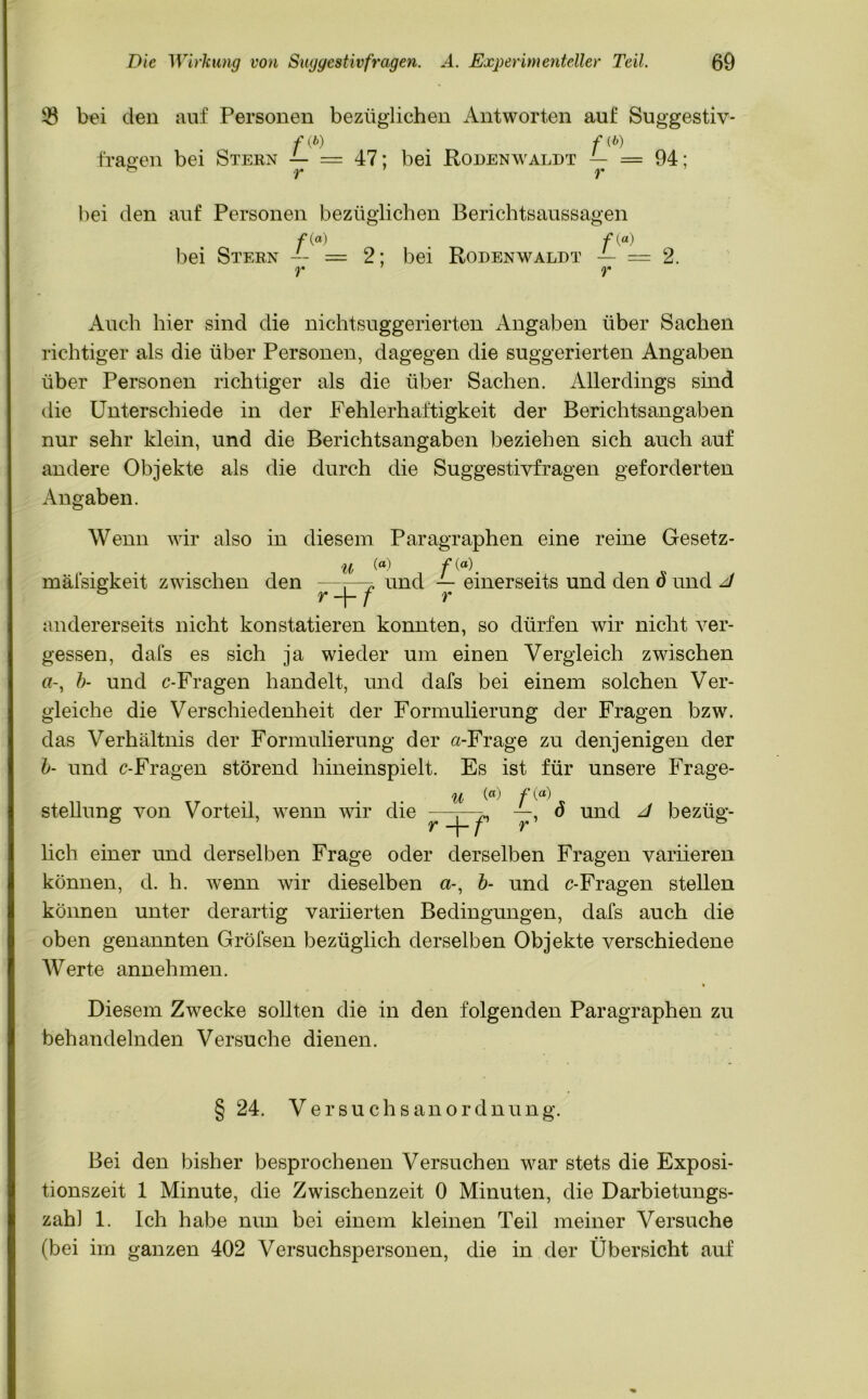 33 bei den auf Personen bezüglichen Antworten auf Suggestiv- f (b) f (b) fragen bei Stern — = 47; bei Rodenwaldt — = 94; bei den auf Personen bezüglichen Berichtsaussagen /*(«) f(a) bei Stern -- = 2; bei Rodenwaldt — = 2. y 1 y Auch hier sind die nichtsuggerierten Angaben über Sachen richtiger als die über Personen, dagegen die suggerierten Angaben über Personen richtiger als die über Sachen. Allerdings sind die Unterschiede in der Fehlerhaftigkeit der Berichtsangaben nur sehr klein, und die Berichtsangaben beziehen sich auch auf andere Objekte als die durch die Suggestivfragen geforderten Angaben. Wenn wir also in diesem Paragraphen eine reine Gesetz- u (°) f mäfsigkeit zwischen den ——p, und — einerseits und den ö und J ® r + f r andererseits nicht konstatieren konnten, so dürfen wir nicht ver- gessen, dafs es sich ja wieder um einen Vergleich zwischen b- und c-Fragen handelt, und dafs bei einem solchen Ver- gleiche die Verschiedenheit der Formulierung der Fragen bzw. das Verhältnis der Formulierung der «-Frage zu denjenigen der b- und c-Fragen störend hineinspielt. Es ist für unsere Frage- u /'() r' ö und J bezüg- stellung von Vorteil, wenn wir die r_^_^ lieh einer und derselben Frage oder derselben Fragen variieren können, d. h. wenn wir dieselben a-, b- und c-Fragen stellen können unter derartig variierten Bedingungen, dafs auch die oben genannten Gröfsen bezüglich derselben Objekte verschiedene Werte annehmen. Diesem Zwecke sollten die in den folgenden Paragraphen zu behandelnden Versuche dienen. § 24. Versuchsanordnung. Bei den bisher besprochenen Versuchen war stets die Exposi- tionszeit 1 Minute, die Zwischenzeit 0 Minuten, die Darbietungs- zahl 1. Ich habe nun bei einem kleinen Teil meiner Versuche (bei im ganzen 402 Versuchspersonen, die in der Übersicht auf