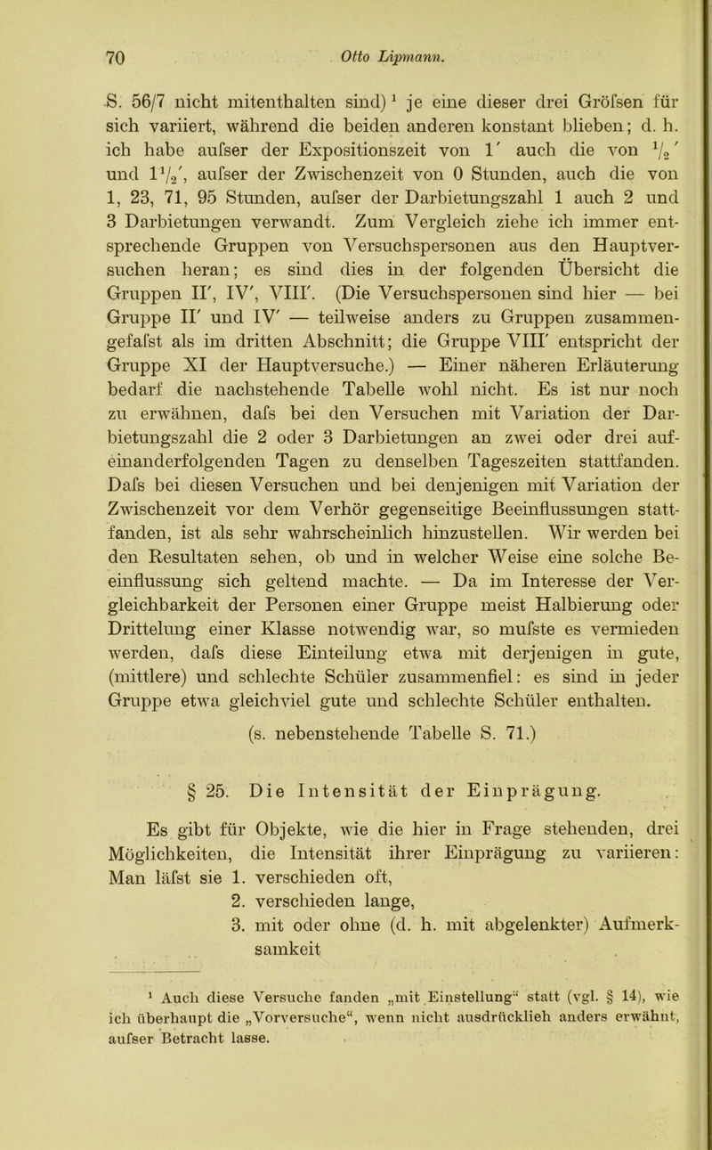 S. 56/7 nicht mitenthalten sind)1 je eine dieser drei Gröfsen für sich variiert, während die beiden anderen konstant blieben; d. h. ich habe anfser der Expositionszeit von 1' auch die von */2' und l1/2/, aufser der Zwischenzeit von 0 Stunden, auch die von 1, 23, 71, 95 Stunden, aufser der Darbietungszahl 1 auch 2 und 3 Darbietungen verwandt. Zum Vergleich ziehe ich immer ent- sprechende Gruppen von Versuchspersonen aus den Hauptver- suchen heran; es sind dies in der folgenden Übersicht die Gruppen II', IV', VIII'. (Die Versuchspersonen sind hier — bei Gruppe II' und IV' — teilweise anders zu Gruppen zusammen- gefafst als im dritten Abschnitt; die Gruppe VIII' entspricht der Gruppe XI der Hauptversuche.) — Einer näheren Erläuterung bedarf die nachstehende Tabelle wohl nicht. Es ist nur noch zu erwähnen, dafs bei den Versuchen mit Variation der Dar- bietungszahl die 2 oder 3 Darbietungen an zwei oder drei auf- einanderfolgenden Tagen zu denselben Tageszeiten stattfanden. Dafs bei diesen Versuchen und bei denjenigen mit Variation der Zwischenzeit vor dem Verhör gegenseitige Beeinflussungen statt- fanden, ist als sehr wahrscheinlich hinzustellen. Wir werden bei den Resultaten sehen, ob und in welcher Weise eine solche Be- einflussung sich geltend machte. — Da im Interesse der Ver- gleichbarkeit der Personen einer Gruppe meist Halbierung oder Drittelung einer Klasse notwendig war, so mufste es vermieden werden, dafs diese Einteilung etwa mit derjenigen in gute, (mittlere) und schlechte Schüler zusammenfiel: es sind in jeder Gruppe etwa gleichviel gute und schlechte Schüler enthalten. (s. nebenstehende Tabelle S. 71.) § 25. Die Intensität der Einprägung. Es gibt für Objekte, wie die hier in Frage stehenden, drei Möglichkeiten, die Intensität ihrer Einprägung zu variieren: Man läfst sie 1. verschieden oft, 2. verschieden lange, 3. mit oder ohne (d. h. mit abgelenkter) Aufmerk- samkeit 1 Auch diese Versuche fanden „mit Einstellung“ statt (vgl. § 14), wie ich überhaupt die „Vorversuche“, wenn nicht ausdrücklich anders erwähnt, aufser Betracht lasse.