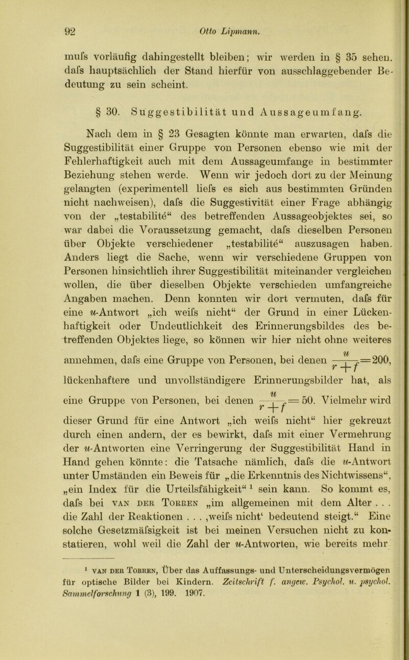 mufs vorläufig dahingestellt bleiben; wir werden in § 35 sehen, dafs hauptsächlich der Stand hierfür von ausschlaggebender Be* deutung zu sein scheint. § 30. Suggestibilität und Aussageumfang. Nach dem in § 23 Gesagten könnte man erwarten, dafs die Suggestibilität einer Gruppe von Personen ebenso wie mit der Fehlerhaftigkeit auch mit dem Aussageumfange in bestimmter Beziehung stehen werde. Wenn wir jedoch dort zu der Meinung gelangten (experimentell liefs es sich aus bestimmten Gründen nicht nach weisen), dafs die Suggestivität einer Frage abhängig von der „testabilite“ des betreffenden Aussageobjektes sei, so war dabei die Voraussetzung gemacht, dafs dieselben Personen über Objekte verschiedener „testabilite“ auszusagen haben. Anders liegt die Sache, wenn wir verschiedene Gruppen von Personen hinsichtlich ihrer Suggestibilität miteinander vergleichen wollen, die über dieselben Objekte verschieden umfangreiche Angaben machen. Denn konnten wir dort vermuten, dafs für eine «-Antwort „ich weifs nicht“ der Grund in einer Lücken- haftigkeit oder Undeutlichkeit des Erinnerungsbildes des be- treffenden Objektes liege, so können wir hier nicht ohne weiteres annehmen, dafs eine Gruppe von Personen, bei denen ^-.-^=200, lückenhaftere und unvollständigere Erinnerungsbilder hat, als eine Gruppe von Personen, bei denen ^ = 50. Vielmehr wird dieser Grund für eine Antwort „ich weifs nicht“ hier gekreuzt durch einen andern, der es bewirkt, dafs mit einer Vermehrung der «-Antworten eine Verringerung der Suggestibilität Hand in Hand gehen könnte: die Tatsache nämlich, dafs die «-Antwort unter Umständen ein Beweis für „die Erkenntnis des Nichtwissens“, „ein Index für die Urteilsfähigkeit“ 1 sein kann. So kommt es, dafs bei van der Touren „im allgemeinen mit dem Alter . . . die Zahl der Reaktionen . . . ,weifs nicht1 bedeutend steigt.“ Eine solche Gesetzmäfsigkeit ist bei meinen Versuchen nicht zu kon- statieren, wohl weil die Zahl der «-Antworten, wie bereits mehr 1 van der Torren, Über das Auffassungs- und Unterscheidungsvermögen für optische Bilder bei Kindern. Zeitschrift f. angeiv. Psychol. u. psychol. Sanimelforschnng 1 (3), 199. 1907.