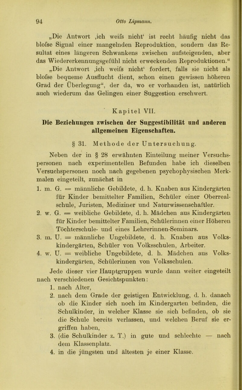 „Die Antwort ,ich weifs nicht‘ ist recht häufig nicht das blofse Signal einer mangelnden Reproduktion, sondern das Re- sultat eines längeren Schwankens zwischen aufsteigenden, aber das Wiedererkennungsgefühl nicht erweckenden Reproduktionen.“ „Die Antwort ,ich weifs nicht1 fordert, falls sie nicht als blofse bequeme Ausflucht dient, schon einen gewissen höheren Grad der Überlegung“, der da, wo er vorhanden ist, natürlich auch wiederum das Gehngen einer Suggestion erschwert. ' Kapitel VII. Die Beziehungen zwischen der Suggestibilität und anderen allgemeinen Eigenschaften. § 31. Methode der Untersuchung. Neben der in § 28 erwähnten Einteilung meiner Versuchs- personen nach experimentellen Befunden habe ich dieselben Versuchspersonen noch nach gegebenen psychophysischen Merk- malen eingeteilt, zunächst in 1. m. G. = männliche Gebildete, d. h. Knaben aus Kindergärten für Kinder bemittelter Familien, Schüler einer Oberreal- schule, Juristen, Mediziner und Naturwissenschaftler. 2. w. G. = weibliche Gebildete, d. h. Mädchen aus Kindergärten für Kinder bemittelter Familien, Schülerinnen einer Höheren Töchterschule- und eines Lehrerinnen-Seminars. 3. m. U. = männliche Ungebildete, d. h. Knaben aus Volks- kindergärten, Schüler von Volksschulen, Arbeiter. 4. w. U. = weibliche Ungebildete, d. h. Mädchen aus Volks- kindergärten, Schülerinnen von Volksschulen. Jede dieser vier Hauptgruppen wurde dann weiter eingeteilt nach verschiedenen Gesichtspunkten: 1. nach Alter, 2. nach dem Grade der geistigen Entwicklung, d. h. danach ob die Kinder sich noch im Kindergarten befinden, die Schulkinder, in welcher Klasse sie sich befinden, ob sie die Schule bereits verlassen, und welchen Beruf sie er- griffen haben, 3. (die Schulkinder z. T.) in gute und schlechte — nach dem Klassenplatz. 4. in die jüngsten und ältesten je einer Klasse.