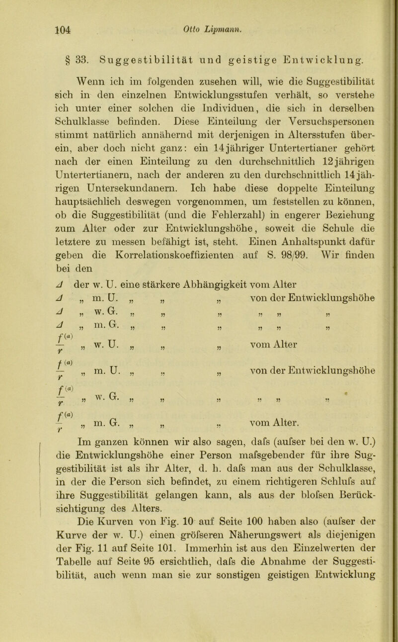 § 33. Suggestibilität und geistige Entwicklung. Wenn ich im folgenden Zusehen will, wie die Suggestibilität sich in den einzelnen Entwicklungsstufen verhält, so verstehe ich unter einer solchen die Individuen, die sich in derselben Schulklasse befinden. Diese Einteilung der Versuchspersonen stimmt natürlich annähernd mit derjenigen in Altersstufen über- ein, aber doch nicht ganz: ein 14jähriger Untertertianer gehört nach der einen Einteilung zu den durchschnittlich 12 jährigen Untertertianern, nach der anderen zu den durchschnittlich 14 jäh- rigen Untersekundanern. Ich habe diese doppelte Einteilung hauptsächlich deswegen vorgenommen, um feststellen zu können, ob die Suggestibilität (und die Fehlerzahl) in engerer Beziehung zum Alter oder zur Entwicklungshöhe, soweit die Schule die letztere zu messen befähigt ist, steht. Einen Anhaltspunkt dafür geben die Korrelationskoeffizienten auf S. 98/99. Wir finden bei den A der w. U. eine stärkere Abhängigkeit vom Alter A jj m. U. jj jj jj von der Entwicklungshöhe A jj w. G. jj JJ jj jj jj jj A JJ m. G. jj jj jj jj jj jj /» r JJ w. U. jj jj jj vom Alter f («) r JJ m. U. jj jj jj von der Entwicklungshöhe fip) r JJ w. G. JJ jj jj e 55 35 V ftp') JJ m. G. JJ jj jj vom Alter. Im ganzen können wir also sagen, dafs (aufser bei den w. U.) die Entwicklungshöhe einer Person mafsgebender für ihre Sug- gestibilität ist als ihr Alter, d. h. dafs man aus der Schulklasse, in der die Person sich befindet, zu einem richtigeren Schlufs auf ihre Suggestibilität gelangen kann, als aus der blofsen Berück- sichtigung des Alters. Die Kurven von Eig. 10 auf Seite 100 haben also (aufser der Kurve der w. U.) einen gröfseren Näherungswert als diejenigen der Fig. 11 auf Seite 101. Immerhin ist aus den Einzelwerten der Tabelle auf Seite 95 ersichtlich, dafs die Abnahme der Suggesti- bilität, auch wenn man sie zur sonstigen geistigen Entwicklung