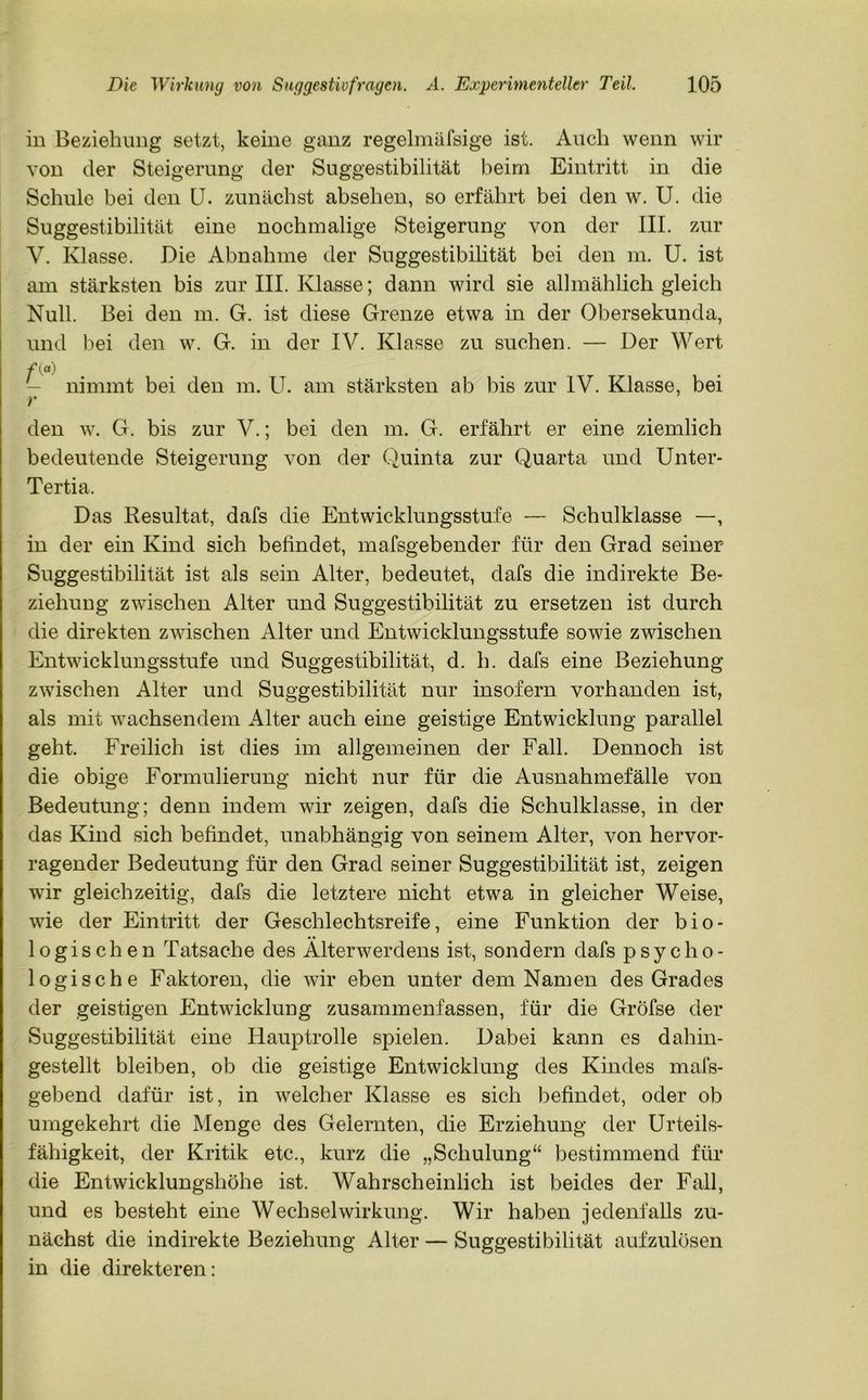 in Beziehung setzt, keine ganz regelmäfsige ist. Auch wenn wir von der Steigerung der Suggestibilität beim Eintritt in die Schule bei den U. zunächst absehen, so erfährt bei den w. U. die Suggestibilität eine nochmalige Steigerung von der III. zur V. Klasse. Die Abnahme der Suggestibilität bei den m. U. ist am stärksten bis zur III. Klasse; dann wird sie allmählich gleich Null. Bei den m. G. ist diese Grenze etwa in der Obersekunda, und bei den w. G. in der IV. Klasse zu suchen. — Der Wert nimmt bei den m. U. am stärksten ab bis zur IV. Klasse, bei den w. G. bis zur V.; bei den m. G. erfährt er eine ziemlich bedeutende Steigerung von der Quinta zur Quarta und Unter- Tertia. Das Resultat, dafs die Entwicklungsstufe — Schulklasse —, in der ein Kind sich befindet, mafsgebender für den Grad seiner Suggestibilität ist als sein Alter, bedeutet, dafs die indirekte Be- ziehung zwischen Alter und Suggestibilität zu ersetzen ist durch die direkten zwischen Alter und Entwicklungsstufe sowie zwischen Entwicklungsstufe und Suggestibilität, d. h. dafs eine Beziehung zwischen Alter und Suggestibilität nur insofern vorhanden ist, als mit wachsendem Alter auch eine geistige Entwicklung parallel geht. Freilich ist dies im allgemeinen der Fall. Dennoch ist die obige Formulierung nicht nur für die Ausnahmefälle von Bedeutung; denn indem wir zeigen, dafs die Schulklasse, in der das Kind sich befindet, unabhängig von seinem Alter, von hervor- ragender Bedeutung für den Grad seiner Suggestibilität ist, zeigen wir gleichzeitig, dafs die letztere nicht etwa in gleicher Weise, wie der Eintritt der Geschlechtsreife, eine Funktion der bio- logischen Tatsache des Alterwerdens ist, sondern dafs psycho- logische Faktoren, die wir eben unter dem Namen des Grades der geistigen Entwicklung zusammenfassen, für die Gröfse der Suggestibilität eine Hauptrolle spielen. Dabei kann es dahin- gestellt bleiben, ob die geistige Entwicklung des Kindes mafs- gebend dafür ist, in welcher Klasse es sich befindet, oder ob umgekehrt die Menge des Gelernten, die Erziehung der Urteils- fähigkeit, der Kritik etc., kurz die „Schulung“ bestimmend für die Entwicklungshöhe ist. Wahrscheinlich ist beides der Fall, und es besteht eine Wechselwirkung. Wir haben jedenfalls zu- nächst die indirekte Beziehung Alter — Suggestibilität aufzulösen in die direkteren: