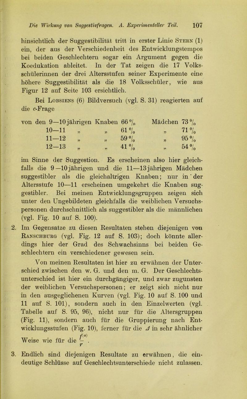 ein, der aus der Verschiedenheit des Entwicklungstempos bei beiden Geschlechtern sogar ein Argument gegen die Koedukation ableitet. In der Tat zeigen die 17 Volks- schülerinnen der drei Altersstufen seiner Experimente eine höhere Suggestibilität als die 18 Volksschüler, wie aus Figur 12 auf Seite 103 ersichtlich. Bei Lobsiens (6) Bildversuch (vgl. S. 31) reagierten auf die c-Frage von den 9—10jährigen Knaben 66 °/0 Mädchen 73% im Sinne der Suggestion. Es erscheinen also hier gleich- falls die 9 — 10 jährigen und die 11—13 jährigen Mädchen suggestibler als die gleichaltrigen Knaben; nur in * der Altersstufe 10—11 erscheinen umgekehrt die Knaben sug- gestibler. Bei meinen Entwicklungsgruppen zeigen sich unter den Ungebildeten gleichfalls die weiblichen Versuchs- personen durchschnittlich als suggestibler als die männlichen (vgl. Fig. 10 auf S. 100). 2. Im Gegensätze zu diesen Resultaten stehen diejenigen von Ranschbueg (vgl. Fig. 12 auf S. 103); doch könnte aller- dings hier der Grad des Schwachsinns bei beiden Ge- schlechtern ein verschiedener gewesen sein. Von meinen Resultaten ist hier zu erwähnen der Unter- schied zwischen den w. G. und den m. G. Der Geschlechts- unterschied ist hier ein durchgängiger, und zwar zugunsten der weiblichen Versuchspersonen; er zeigt sich nicht nur in den ausgeglichenen Kurven (vgl. Fig. 10 auf S. 100 und 11 auf S. 101), sondern auch in den Einzelwerten (vgl. Tabelle auf S. 95, 96), nicht nur für die Altersgruppen (Fig. 11), sondern auch für die Gruppierung nach Ent- wicklungsstufen (Fig. 10), ferner für die A in sehr ähnlicher f» Weise wie für die — . 3. Endlich sind diejenigen Resultate zu erwähnen, die ein- deutige Schlüsse auf Geschlechtsunterschiede nicht zulassen. 10—11 11—12 12—13 r